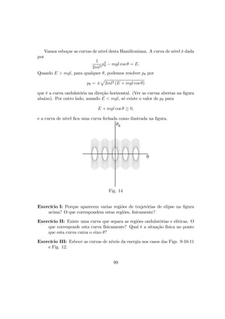 Vamos esboçar as curvas de nível desta Hamiltoniana. A curva de nível é dada
por
1
2ml2
p2
θ − mgl cos θ = E.
Quando E > mgl, para qualquer θ, podemos resolver pθ por
pθ = ±
p
2ml2 (E + mgl cos θ)
que é a curva ondulatória na direção horizontal. (Ver as curvas abertas na ﬁgura
abaixo). Por outro lado, auando E < mgl, só existe o valor de pθ para
E + mgl cos θ ≥ 0,
e a curva de nível ﬁca uma curva fechada como ilustrada na ﬁgura.
θ
p
θ
Fig. 14
Exercício I: Porque aparecem varias regiões de trajetórias de elipse na ﬁgura
acima? O que correspondem estas regiões, ﬁsicamente?
Exercício II: Existe uma curva que separa as regiões ondulatórias e eliticas. O
que corresponde esta curva físicamente? Qual é a situação física no ponto
que esta curva curza o eixo θ?
Exercício III: Esboce as curvas de níveis da energia nos casos das Figs. 9-10-11
e Fig. 12.
99
 