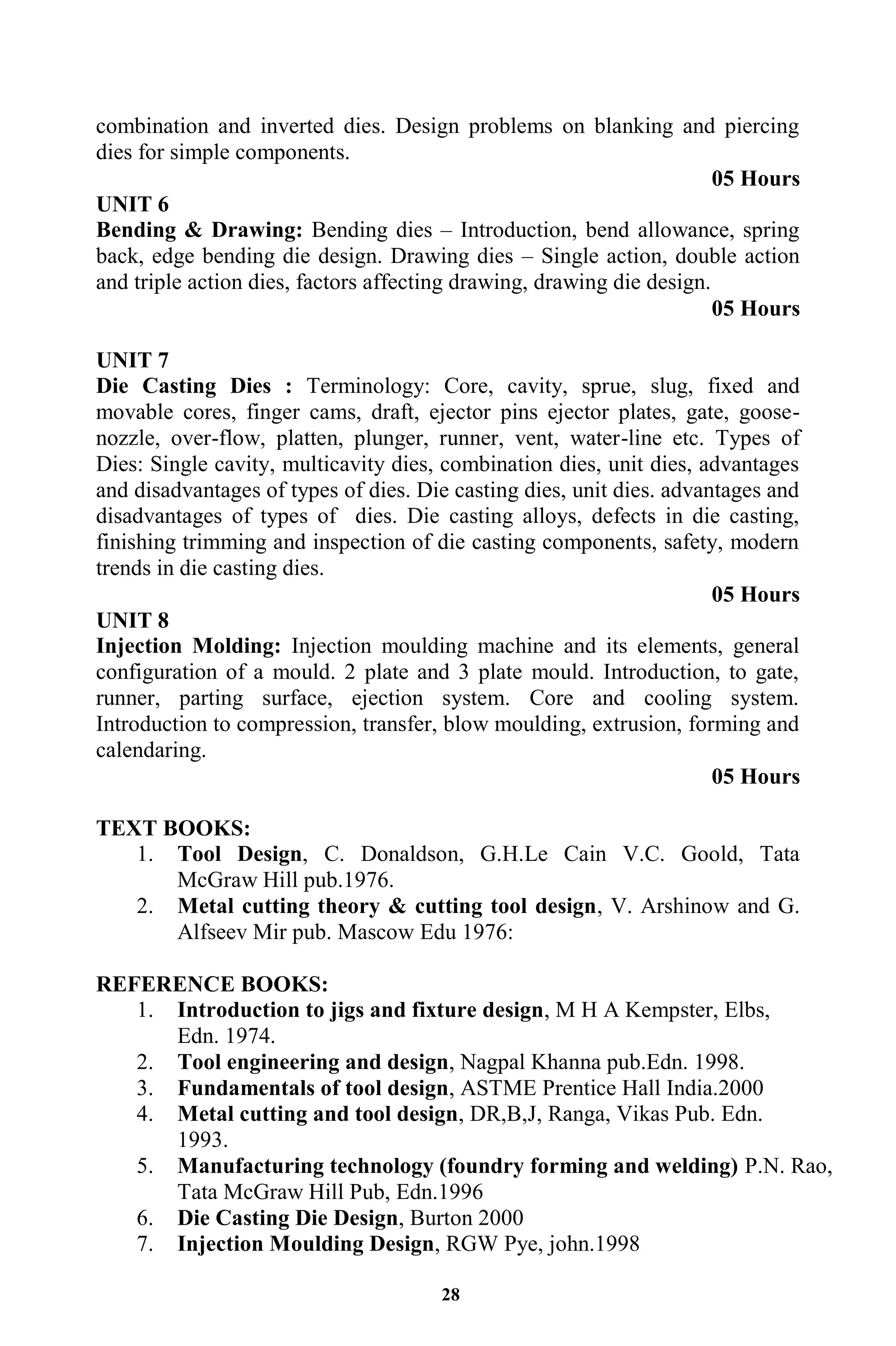28
combination and inverted dies. Design problems on blanking and piercing
dies for simple components.
05 Hours
UNIT 6
Bending & Drawing: Bending dies – Introduction, bend allowance, spring
back, edge bending die design. Drawing dies – Single action, double action
and triple action dies, factors affecting drawing, drawing die design.
05 Hours
UNIT 7
Die Casting Dies : Terminology: Core, cavity, sprue, slug, fixed and
movable cores, finger cams, draft, ejector pins ejector plates, gate, goose-
nozzle, over-flow, platten, plunger, runner, vent, water-line etc. Types of
Dies: Single cavity, multicavity dies, combination dies, unit dies, advantages
and disadvantages of types of dies. Die casting dies, unit dies. advantages and
disadvantages of types of dies. Die casting alloys, defects in die casting,
finishing trimming and inspection of die casting components, safety, modern
trends in die casting dies.
05 Hours
UNIT 8
Injection Molding: Injection moulding machine and its elements, general
configuration of a mould. 2 plate and 3 plate mould. Introduction, to gate,
runner, parting surface, ejection system. Core and cooling system.
Introduction to compression, transfer, blow moulding, extrusion, forming and
calendaring.
05 Hours
TEXT BOOKS:
1. Tool Design, C. Donaldson, G.H.Le Cain V.C. Goold, Tata
McGraw Hill pub.1976.
2. Metal cutting theory & cutting tool design, V. Arshinow and G.
Alfseev Mir pub. Mascow Edu 1976:
REFERENCE BOOKS:
1. Introduction to jigs and fixture design, M H A Kempster, Elbs,
Edn. 1974.
2. Tool engineering and design, Nagpal Khanna pub.Edn. 1998.
3. Fundamentals of tool design, ASTME Prentice Hall India.2000
4. Metal cutting and tool design, DR,B,J, Ranga, Vikas Pub. Edn.
1993.
5. Manufacturing technology (foundry forming and welding) P.N. Rao,
Tata McGraw Hill Pub, Edn.1996
6. Die Casting Die Design, Burton 2000
7. Injection Moulding Design, RGW Pye, john.1998
 