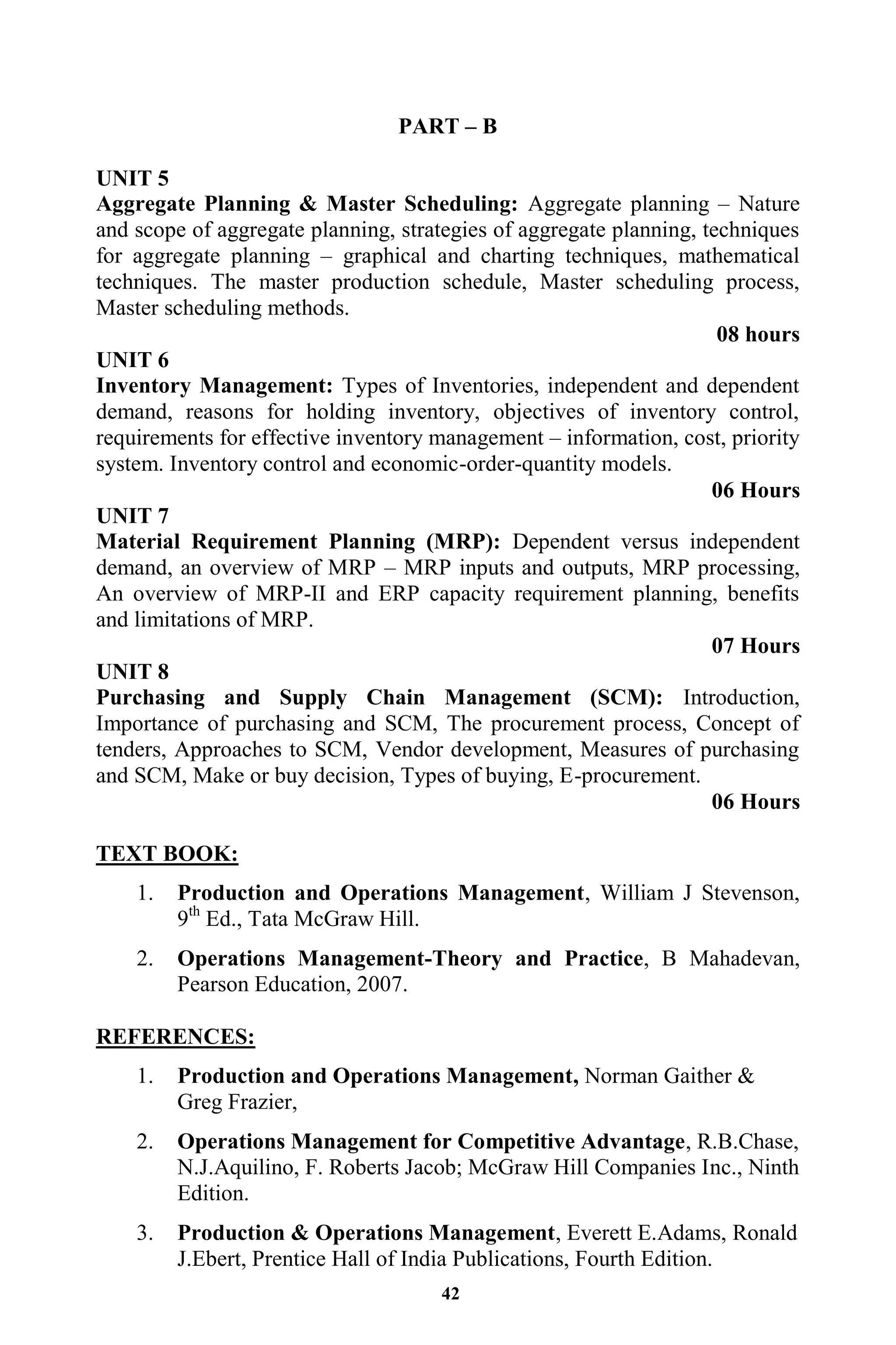 42
PART – B
UNIT 5
Aggregate Planning & Master Scheduling: Aggregate planning – Nature
and scope of aggregate planning, strategies of aggregate planning, techniques
for aggregate planning – graphical and charting techniques, mathematical
techniques. The master production schedule, Master scheduling process,
Master scheduling methods.
08 hours
UNIT 6
Inventory Management: Types of Inventories, independent and dependent
demand, reasons for holding inventory, objectives of inventory control,
requirements for effective inventory management – information, cost, priority
system. Inventory control and economic-order-quantity models.
06 Hours
UNIT 7
Material Requirement Planning (MRP): Dependent versus independent
demand, an overview of MRP – MRP inputs and outputs, MRP processing,
An overview of MRP-II and ERP capacity requirement planning, benefits
and limitations of MRP.
07 Hours
UNIT 8
Purchasing and Supply Chain Management (SCM): Introduction,
Importance of purchasing and SCM, The procurement process, Concept of
tenders, Approaches to SCM, Vendor development, Measures of purchasing
and SCM, Make or buy decision, Types of buying, E-procurement.
06 Hours
TEXT BOOK:
1. Production and Operations Management, William J Stevenson,
9th
Ed., Tata McGraw Hill.
2. Operations Management-Theory and Practice, B Mahadevan,
Pearson Education, 2007.
REFERENCES:
1. Production and Operations Management, Norman Gaither &
Greg Frazier,
2. Operations Management for Competitive Advantage, R.B.Chase,
N.J.Aquilino, F. Roberts Jacob; McGraw Hill Companies Inc., Ninth
Edition.
3. Production & Operations Management, Everett E.Adams, Ronald
J.Ebert, Prentice Hall of India Publications, Fourth Edition.
 