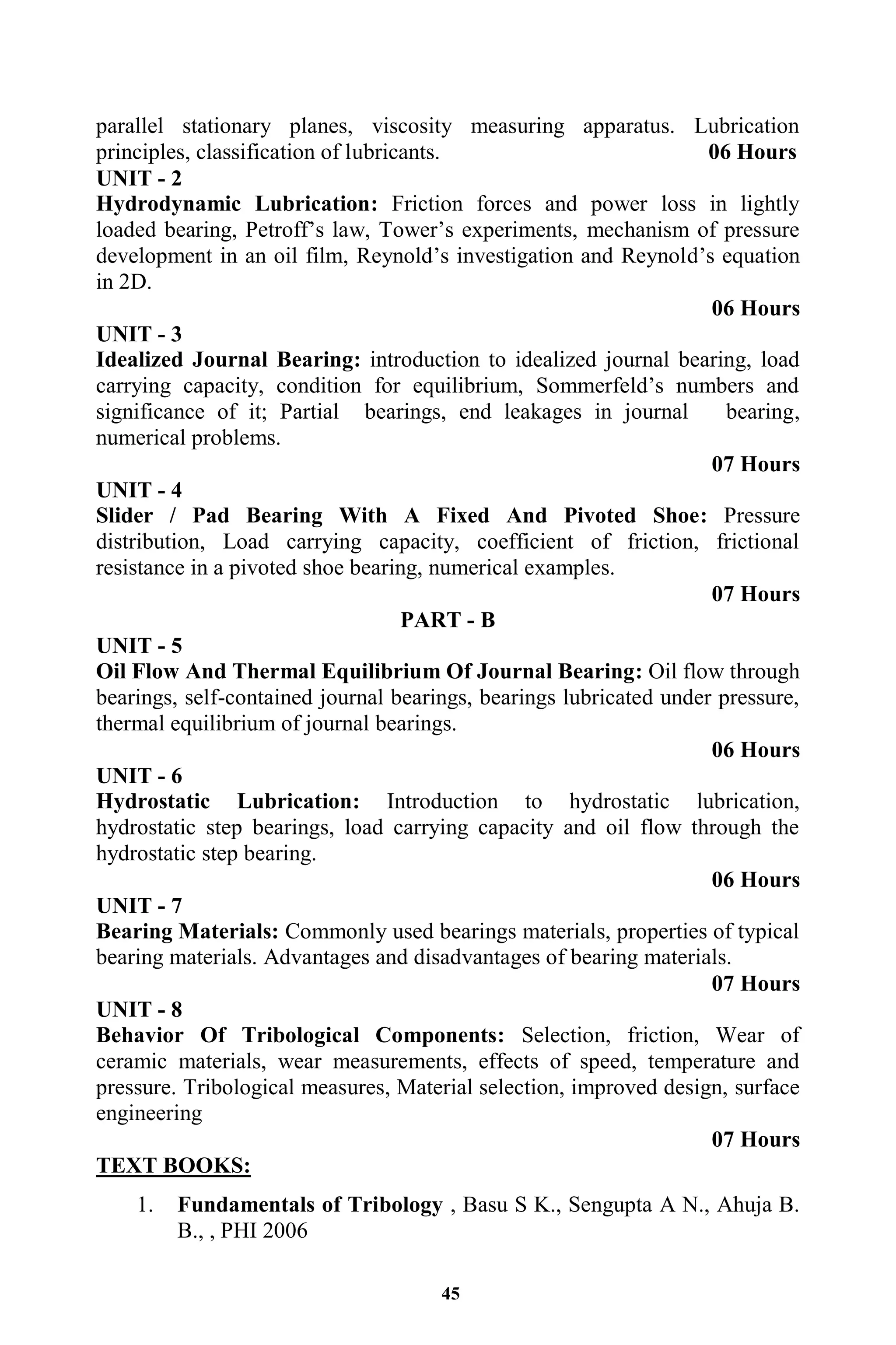 45
parallel stationary planes, viscosity measuring apparatus. Lubrication
principles, classification of lubricants. 06 Hours
UNIT - 2
Hydrodynamic Lubrication: Friction forces and power loss in lightly
loaded bearing, Petroff‟s law, Tower‟s experiments, mechanism of pressure
development in an oil film, Reynold‟s investigation and Reynold‟s equation
in 2D.
06 Hours
UNIT - 3
Idealized Journal Bearing: introduction to idealized journal bearing, load
carrying capacity, condition for equilibrium, Sommerfeld‟s numbers and
significance of it; Partial bearings, end leakages in journal bearing,
numerical problems.
07 Hours
UNIT - 4
Slider / Pad Bearing With A Fixed And Pivoted Shoe: Pressure
distribution, Load carrying capacity, coefficient of friction, frictional
resistance in a pivoted shoe bearing, numerical examples.
07 Hours
PART - B
UNIT - 5
Oil Flow And Thermal Equilibrium Of Journal Bearing: Oil flow through
bearings, self-contained journal bearings, bearings lubricated under pressure,
thermal equilibrium of journal bearings.
06 Hours
UNIT - 6
Hydrostatic Lubrication: Introduction to hydrostatic lubrication,
hydrostatic step bearings, load carrying capacity and oil flow through the
hydrostatic step bearing.
06 Hours
UNIT - 7
Bearing Materials: Commonly used bearings materials, properties of typical
bearing materials. Advantages and disadvantages of bearing materials.
07 Hours
UNIT - 8
Behavior Of Tribological Components: Selection, friction, Wear of
ceramic materials, wear measurements, effects of speed, temperature and
pressure. Tribological measures, Material selection, improved design, surface
engineering
07 Hours
TEXT BOOKS:
1. Fundamentals of Tribology , Basu S K., Sengupta A N., Ahuja B.
B., , PHI 2006
 
