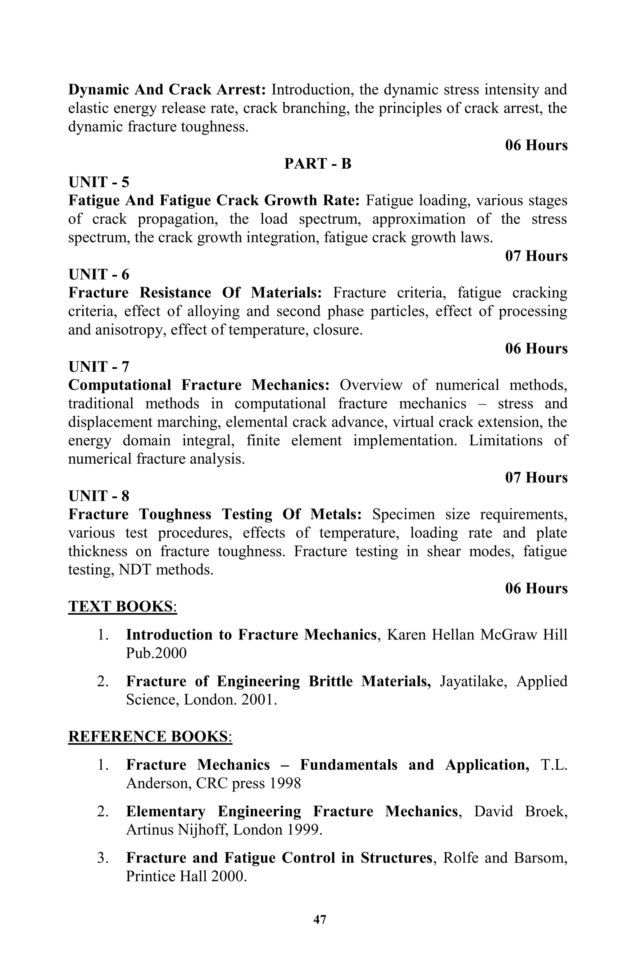 47
Dynamic And Crack Arrest: Introduction, the dynamic stress intensity and
elastic energy release rate, crack branching, the principles of crack arrest, the
dynamic fracture toughness.
06 Hours
PART - B
UNIT - 5
Fatigue And Fatigue Crack Growth Rate: Fatigue loading, various stages
of crack propagation, the load spectrum, approximation of the stress
spectrum, the crack growth integration, fatigue crack growth laws.
07 Hours
UNIT - 6
Fracture Resistance Of Materials: Fracture criteria, fatigue cracking
criteria, effect of alloying and second phase particles, effect of processing
and anisotropy, effect of temperature, closure.
06 Hours
UNIT - 7
Computational Fracture Mechanics: Overview of numerical methods,
traditional methods in computational fracture mechanics – stress and
displacement marching, elemental crack advance, virtual crack extension, the
energy domain integral, finite element implementation. Limitations of
numerical fracture analysis.
07 Hours
UNIT - 8
Fracture Toughness Testing Of Metals: Specimen size requirements,
various test procedures, effects of temperature, loading rate and plate
thickness on fracture toughness. Fracture testing in shear modes, fatigue
testing, NDT methods.
06 Hours
TEXT BOOKS:
1. Introduction to Fracture Mechanics, Karen Hellan McGraw Hill
Pub.2000
2. Fracture of Engineering Brittle Materials, Jayatilake, Applied
Science, London. 2001.
REFERENCE BOOKS:
1. Fracture Mechanics – Fundamentals and Application, T.L.
Anderson, CRC press 1998
2. Elementary Engineering Fracture Mechanics, David Broek,
Artinus Nijhoff, London 1999.
3. Fracture and Fatigue Control in Structures, Rolfe and Barsom,
Printice Hall 2000.
 