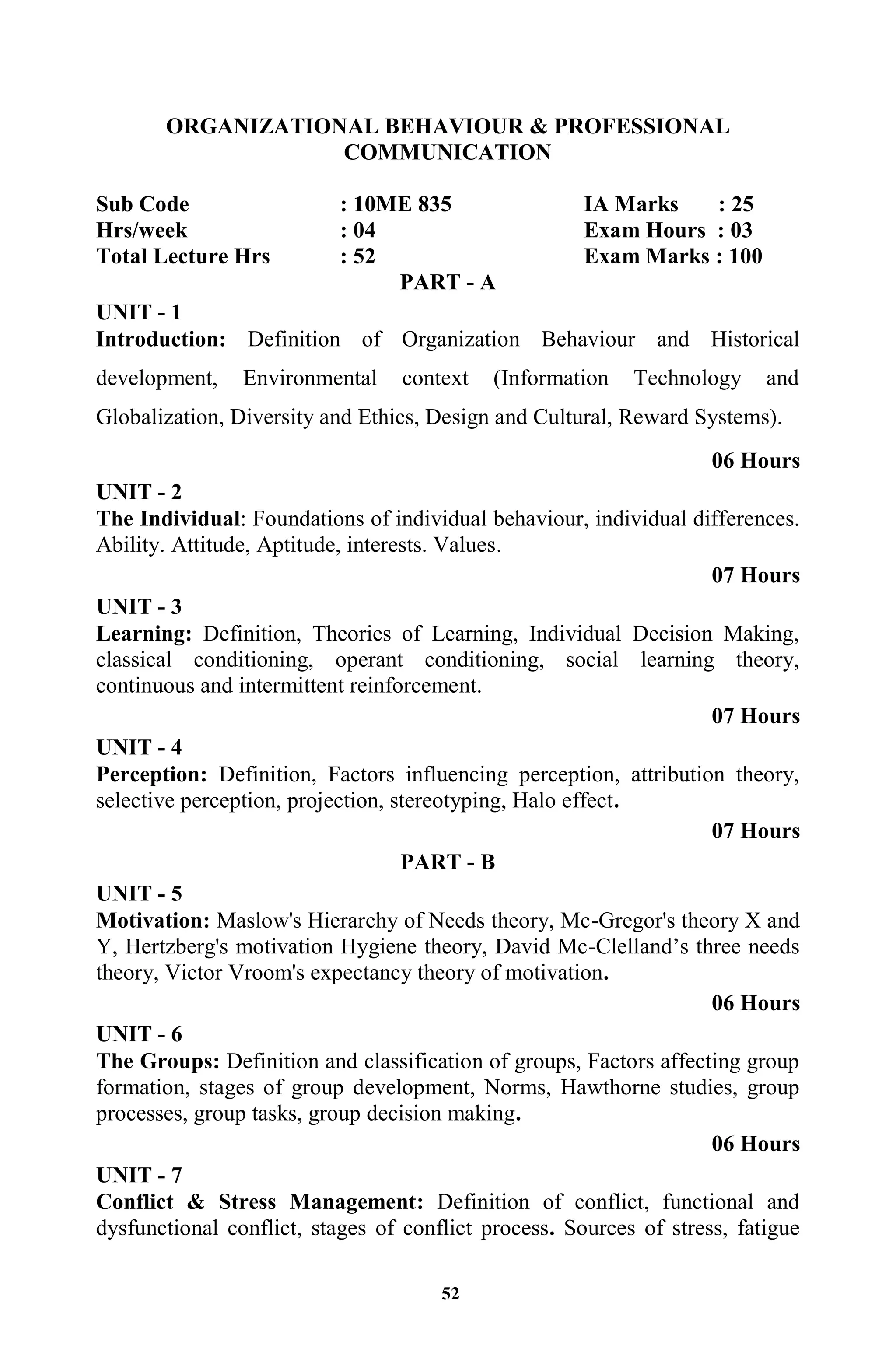 52
ORGANIZATIONAL BEHAVIOUR & PROFESSIONAL
COMMUNICATION
Sub Code : 10ME 835 IA Marks : 25
Hrs/week : 04 Exam Hours : 03
Total Lecture Hrs : 52 Exam Marks : 100
PART - A
UNIT - 1
Introduction: Definition of Organization Behaviour and Historical
development, Environmental context (Information Technology and
Globalization, Diversity and Ethics, Design and Cultural, Reward Systems).
06 Hours
UNIT - 2
The Individual: Foundations of individual behaviour, individual differences.
Ability. Attitude, Aptitude, interests. Values.
07 Hours
UNIT - 3
Learning: Definition, Theories of Learning, Individual Decision Making,
classical conditioning, operant conditioning, social learning theory,
continuous and intermittent reinforcement.
07 Hours
UNIT - 4
Perception: Definition, Factors influencing perception, attribution theory,
selective perception, projection, stereotyping, Halo effect.
07 Hours
PART - B
UNIT - 5
Motivation: Maslow's Hierarchy of Needs theory, Mc-Gregor's theory X and
Y, Hertzberg's motivation Hygiene theory, David Mc-Clelland‟s three needs
theory, Victor Vroom's expectancy theory of motivation.
06 Hours
UNIT - 6
The Groups: Definition and classification of groups, Factors affecting group
formation, stages of group development, Norms, Hawthorne studies, group
processes, group tasks, group decision making.
06 Hours
UNIT - 7
Conflict & Stress Management: Definition of conflict, functional and
dysfunctional conflict, stages of conflict process. Sources of stress, fatigue
 