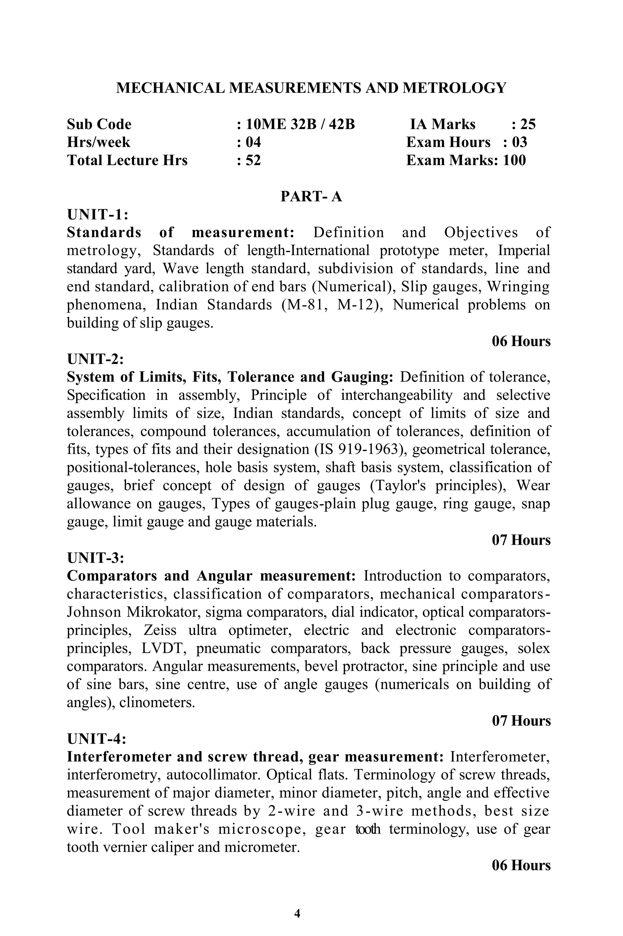 4
MECHANICAL MEASUREMENTS AND METROLOGY
Sub Code : 10ME 32B / 42B IA Marks : 25
Hrs/week : 04 Exam Hours : 03
Total Lecture Hrs : 52 Exam Marks: 100
PART- A
UNIT-1:
Standards of measurement: Definition and Objectives of
metrology, Standards of length-International prototype meter, Imperial
standard yard, Wave length standard, subdivision of standards, line and
end standard, calibration of end bars (Numerical), Slip gauges, Wringing
phenomena, Indian Standards (M-81, M-12), Numerical problems on
building of slip gauges.
06 Hours
UNIT-2:
System of Limits, Fits, Tolerance and Gauging: Definition of tolerance,
Specification in assembly, Principle of interchangeability and selective
assembly limits of size, Indian standards, concept of limits of size and
tolerances, compound tolerances, accumulation of tolerances, definition of
fits, types of fits and their designation (IS 919-1963), geometrical tolerance,
positional-tolerances, hole basis system, shaft basis system, classification of
gauges, brief concept of design of gauges (Taylor's principles), Wear
allowance on gauges, Types of gauges-plain plug gauge, ring gauge, snap
gauge, limit gauge and gauge materials.
07 Hours
UNIT-3:
Comparators and Angular measurement: Introduction to comparators,
characteristics, classification of comparators, mechanical comparators-
Johnson Mikrokator, sigma comparators, dial indicator, optical comparators-
principles, Zeiss ultra optimeter, electric and electronic comparators-
principles, LVDT, pneumatic comparators, back pressure gauges, solex
comparators. Angular measurements, bevel protractor, sine principle and use
of sine bars, sine centre, use of angle gauges (numericals on building of
angles), clinometers.
07 Hours
UNIT-4:
Interferometer and screw thread, gear measurement: Interferometer,
interferometry, autocollimator. Optical flats. Terminology of screw threads,
measurement of major diameter, minor diameter, pitch, angle and effective
diameter of screw threads by 2-wire and 3-wire methods, best size
wire. Tool maker's microscope, gear tooth terminology, use of gear
tooth vernier caliper and micrometer.
06 Hours
 