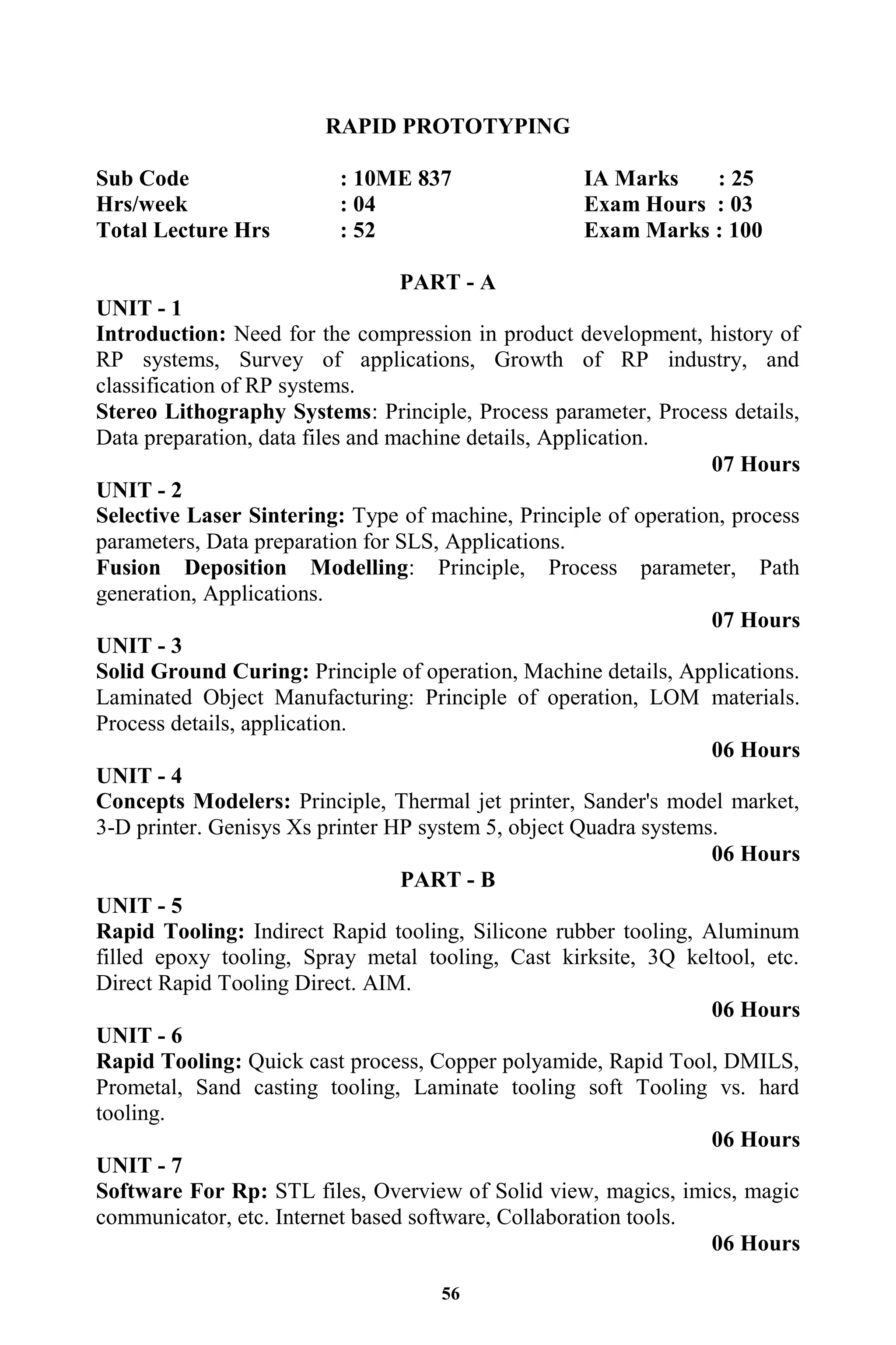 56
RAPID PROTOTYPING
Sub Code : 10ME 837 IA Marks : 25
Hrs/week : 04 Exam Hours : 03
Total Lecture Hrs : 52 Exam Marks : 100
PART - A
UNIT - 1
Introduction: Need for the compression in product development, history of
RP systems, Survey of applications, Growth of RP industry, and
classification of RP systems.
Stereo Lithography Systems: Principle, Process parameter, Process details,
Data preparation, data files and machine details, Application.
07 Hours
UNIT - 2
Selective Laser Sintering: Type of machine, Principle of operation, process
parameters, Data preparation for SLS, Applications.
Fusion Deposition Modelling: Principle, Process parameter, Path
generation, Applications.
07 Hours
UNIT - 3
Solid Ground Curing: Principle of operation, Machine details, Applications.
Laminated Object Manufacturing: Principle of operation, LOM materials.
Process details, application.
06 Hours
UNIT - 4
Concepts Modelers: Principle, Thermal jet printer, Sander's model market,
3-D printer. Genisys Xs printer HP system 5, object Quadra systems.
06 Hours
PART - B
UNIT - 5
Rapid Tooling: Indirect Rapid tooling, Silicone rubber tooling, Aluminum
filled epoxy tooling, Spray metal tooling, Cast kirksite, 3Q keltool, etc.
Direct Rapid Tooling Direct. AIM.
06 Hours
UNIT - 6
Rapid Tooling: Quick cast process, Copper polyamide, Rapid Tool, DMILS,
Prometal, Sand casting tooling, Laminate tooling soft Tooling vs. hard
tooling.
06 Hours
UNIT - 7
Software For Rp: STL files, Overview of Solid view, magics, imics, magic
communicator, etc. Internet based software, Collaboration tools.
06 Hours
 