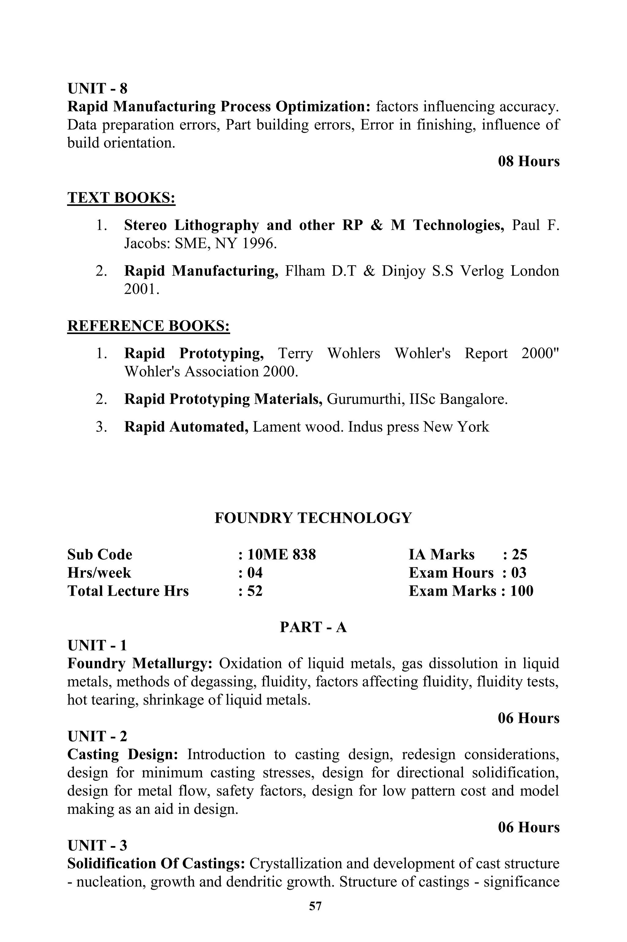 57
UNIT - 8
Rapid Manufacturing Process Optimization: factors influencing accuracy.
Data preparation errors, Part building errors, Error in finishing, influence of
build orientation.
08 Hours
TEXT BOOKS:
1. Stereo Lithography and other RP & M Technologies, Paul F.
Jacobs: SME, NY 1996.
2. Rapid Manufacturing, Flham D.T & Dinjoy S.S Verlog London
2001.
REFERENCE BOOKS:
1. Rapid Prototyping, Terry Wohlers Wohler's Report 2000"
Wohler's Association 2000.
2. Rapid Prototyping Materials, Gurumurthi, IISc Bangalore.
3. Rapid Automated, Lament wood. Indus press New York
FOUNDRY TECHNOLOGY
Sub Code : 10ME 838 IA Marks : 25
Hrs/week : 04 Exam Hours : 03
Total Lecture Hrs : 52 Exam Marks : 100
PART - A
UNIT - 1
Foundry Metallurgy: Oxidation of liquid metals, gas dissolution in liquid
metals, methods of degassing, fluidity, factors affecting fluidity, fluidity tests,
hot tearing, shrinkage of liquid metals.
06 Hours
UNIT - 2
Casting Design: Introduction to casting design, redesign considerations,
design for minimum casting stresses, design for directional solidification,
design for metal flow, safety factors, design for low pattern cost and model
making as an aid in design.
06 Hours
UNIT - 3
Solidification Of Castings: Crystallization and development of cast structure
- nucleation, growth and dendritic growth. Structure of castings - significance
 