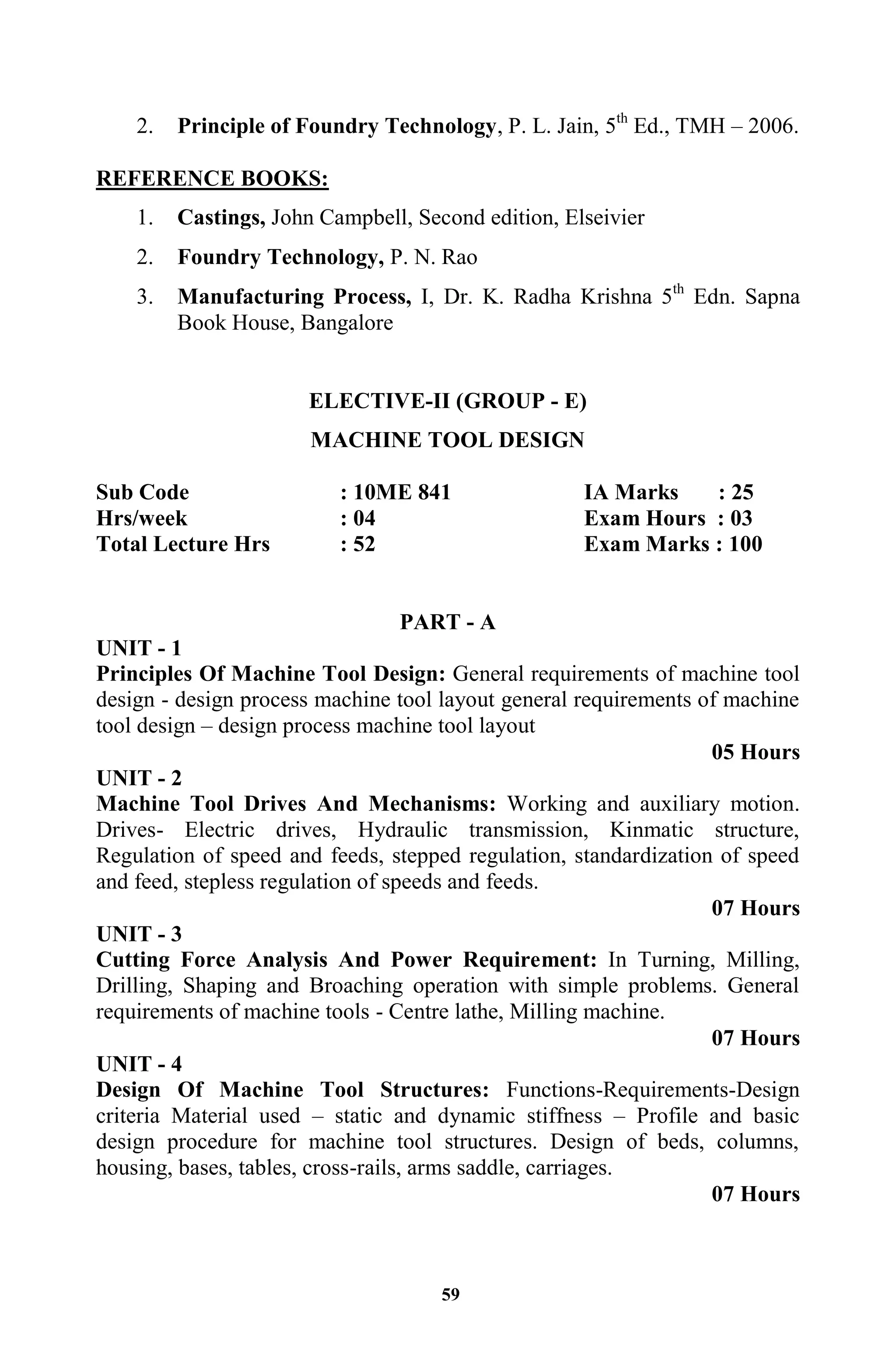 59
2. Principle of Foundry Technology, P. L. Jain, 5th
Ed., TMH – 2006.
REFERENCE BOOKS:
1. Castings, John Campbell, Second edition, Elseivier
2. Foundry Technology, P. N. Rao
3. Manufacturing Process, I, Dr. K. Radha Krishna 5th
Edn. Sapna
Book House, Bangalore
ELECTIVE-II (GROUP - E)
MACHINE TOOL DESIGN
Sub Code : 10ME 841 IA Marks : 25
Hrs/week : 04 Exam Hours : 03
Total Lecture Hrs : 52 Exam Marks : 100
PART - A
UNIT - 1
Principles Of Machine Tool Design: General requirements of machine tool
design - design process machine tool layout general requirements of machine
tool design – design process machine tool layout
05 Hours
UNIT - 2
Machine Tool Drives And Mechanisms: Working and auxiliary motion.
Drives- Electric drives, Hydraulic transmission, Kinmatic structure,
Regulation of speed and feeds, stepped regulation, standardization of speed
and feed, stepless regulation of speeds and feeds.
07 Hours
UNIT - 3
Cutting Force Analysis And Power Requirement: In Turning, Milling,
Drilling, Shaping and Broaching operation with simple problems. General
requirements of machine tools - Centre lathe, Milling machine.
07 Hours
UNIT - 4
Design Of Machine Tool Structures: Functions-Requirements-Design
criteria Material used – static and dynamic stiffness – Profile and basic
design procedure for machine tool structures. Design of beds, columns,
housing, bases, tables, cross-rails, arms saddle, carriages.
07 Hours
 