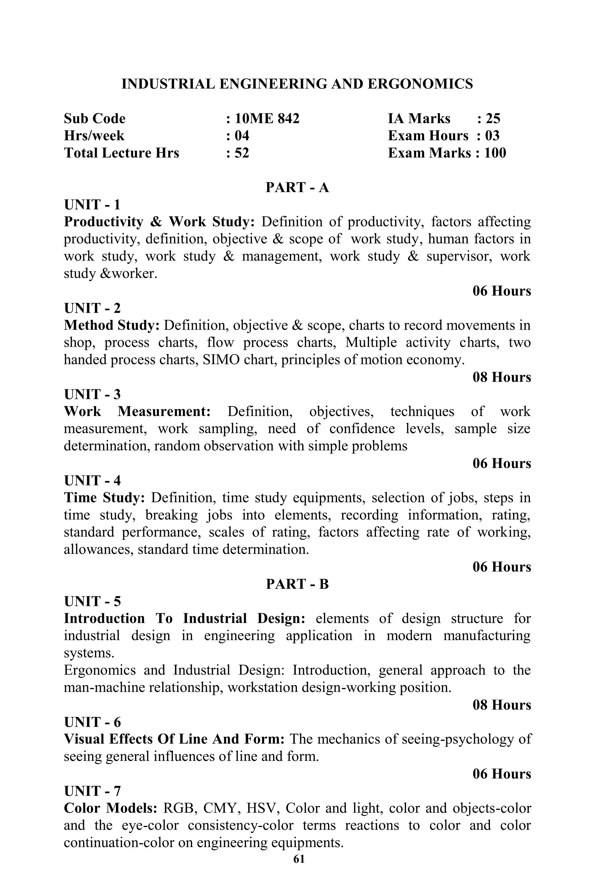61
INDUSTRIAL ENGINEERING AND ERGONOMICS
Sub Code : 10ME 842 IA Marks : 25
Hrs/week : 04 Exam Hours : 03
Total Lecture Hrs : 52 Exam Marks : 100
PART - A
UNIT - 1
Productivity & Work Study: Definition of productivity, factors affecting
productivity, definition, objective & scope of work study, human factors in
work study, work study & management, work study & supervisor, work
study &worker.
06 Hours
UNIT - 2
Method Study: Definition, objective & scope, charts to record movements in
shop, process charts, flow process charts, Multiple activity charts, two
handed process charts, SIMO chart, principles of motion economy.
08 Hours
UNIT - 3
Work Measurement: Definition, objectives, techniques of work
measurement, work sampling, need of confidence levels, sample size
determination, random observation with simple problems
06 Hours
UNIT - 4
Time Study: Definition, time study equipments, selection of jobs, steps in
time study, breaking jobs into elements, recording information, rating,
standard performance, scales of rating, factors affecting rate of working,
allowances, standard time determination.
06 Hours
PART - B
UNIT - 5
Introduction To Industrial Design: elements of design structure for
industrial design in engineering application in modern manufacturing
systems.
Ergonomics and Industrial Design: Introduction, general approach to the
man-machine relationship, workstation design-working position.
08 Hours
UNIT - 6
Visual Effects Of Line And Form: The mechanics of seeing-psychology of
seeing general influences of line and form.
06 Hours
UNIT - 7
Color Models: RGB, CMY, HSV, Color and light, color and objects-color
and the eye-color consistency-color terms reactions to color and color
continuation-color on engineering equipments.
 