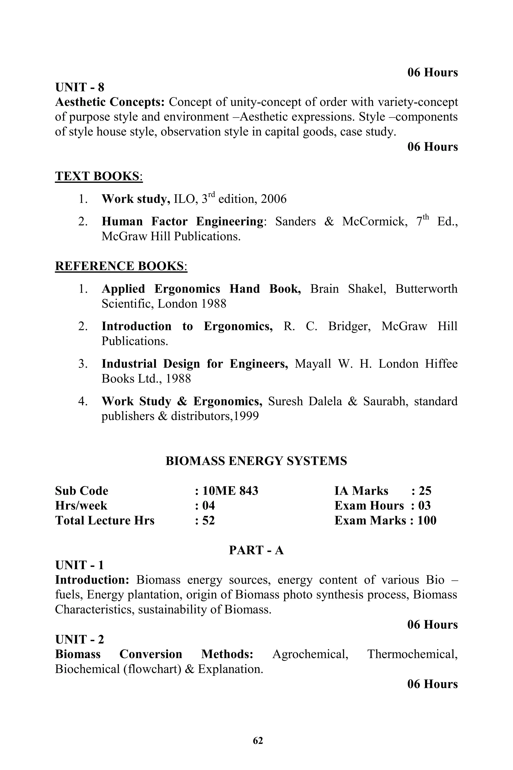 62
06 Hours
UNIT - 8
Aesthetic Concepts: Concept of unity-concept of order with variety-concept
of purpose style and environment –Aesthetic expressions. Style –components
of style house style, observation style in capital goods, case study.
06 Hours
TEXT BOOKS:
1. Work study, ILO, 3rd
edition, 2006
2. Human Factor Engineering: Sanders & McCormick, 7th
Ed.,
McGraw Hill Publications.
REFERENCE BOOKS:
1. Applied Ergonomics Hand Book, Brain Shakel, Butterworth
Scientific, London 1988
2. Introduction to Ergonomics, R. C. Bridger, McGraw Hill
Publications.
3. Industrial Design for Engineers, Mayall W. H. London Hiffee
Books Ltd., 1988
4. Work Study & Ergonomics, Suresh Dalela & Saurabh, standard
publishers & distributors,1999
BIOMASS ENERGY SYSTEMS
Sub Code : 10ME 843 IA Marks : 25
Hrs/week : 04 Exam Hours : 03
Total Lecture Hrs : 52 Exam Marks : 100
PART - A
UNIT - 1
Introduction: Biomass energy sources, energy content of various Bio –
fuels, Energy plantation, origin of Biomass photo synthesis process, Biomass
Characteristics, sustainability of Biomass.
06 Hours
UNIT - 2
Biomass Conversion Methods: Agrochemical, Thermochemical,
Biochemical (flowchart) & Explanation.
06 Hours
 