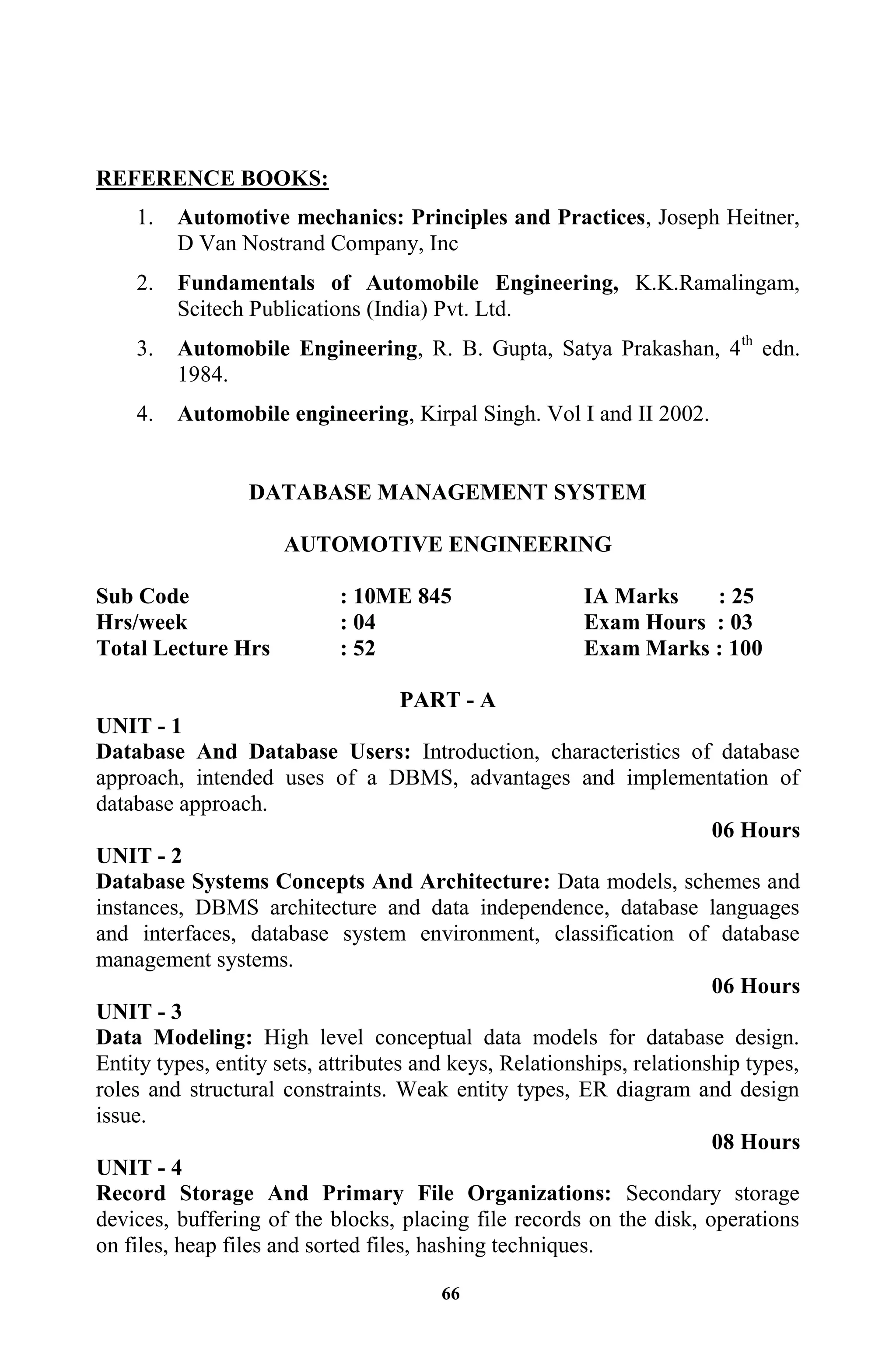 66
REFERENCE BOOKS:
1. Automotive mechanics: Principles and Practices, Joseph Heitner,
D Van Nostrand Company, Inc
2. Fundamentals of Automobile Engineering, K.K.Ramalingam,
Scitech Publications (India) Pvt. Ltd.
3. Automobile Engineering, R. B. Gupta, Satya Prakashan, 4th
edn.
1984.
4. Automobile engineering, Kirpal Singh. Vol I and II 2002.
DATABASE MANAGEMENT SYSTEM
AUTOMOTIVE ENGINEERING
Sub Code : 10ME 845 IA Marks : 25
Hrs/week : 04 Exam Hours : 03
Total Lecture Hrs : 52 Exam Marks : 100
PART - A
UNIT - 1
Database And Database Users: Introduction, characteristics of database
approach, intended uses of a DBMS, advantages and implementation of
database approach.
06 Hours
UNIT - 2
Database Systems Concepts And Architecture: Data models, schemes and
instances, DBMS architecture and data independence, database languages
and interfaces, database system environment, classification of database
management systems.
06 Hours
UNIT - 3
Data Modeling: High level conceptual data models for database design.
Entity types, entity sets, attributes and keys, Relationships, relationship types,
roles and structural constraints. Weak entity types, ER diagram and design
issue.
08 Hours
UNIT - 4
Record Storage And Primary File Organizations: Secondary storage
devices, buffering of the blocks, placing file records on the disk, operations
on files, heap files and sorted files, hashing techniques.
 