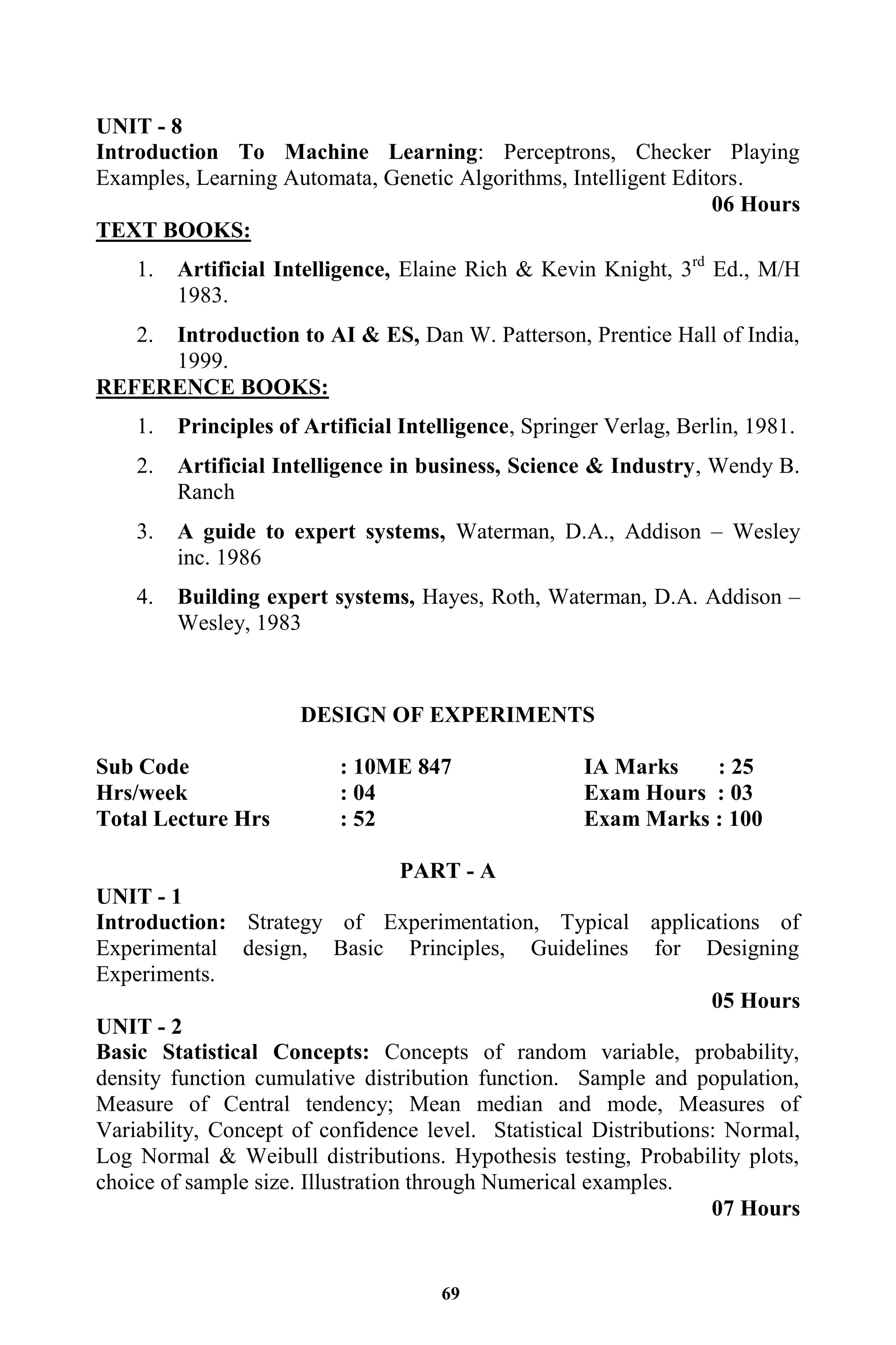 69
UNIT - 8
Introduction To Machine Learning: Perceptrons, Checker Playing
Examples, Learning Automata, Genetic Algorithms, Intelligent Editors.
06 Hours
TEXT BOOKS:
1. Artificial Intelligence, Elaine Rich & Kevin Knight, 3rd
Ed., M/H
1983.
2. Introduction to AI & ES, Dan W. Patterson, Prentice Hall of India,
1999.
REFERENCE BOOKS:
1. Principles of Artificial Intelligence, Springer Verlag, Berlin, 1981.
2. Artificial Intelligence in business, Science & Industry, Wendy B.
Ranch
3. A guide to expert systems, Waterman, D.A., Addison – Wesley
inc. 1986
4. Building expert systems, Hayes, Roth, Waterman, D.A. Addison –
Wesley, 1983
DESIGN OF EXPERIMENTS
Sub Code : 10ME 847 IA Marks : 25
Hrs/week : 04 Exam Hours : 03
Total Lecture Hrs : 52 Exam Marks : 100
PART - A
UNIT - 1
Introduction: Strategy of Experimentation, Typical applications of
Experimental design, Basic Principles, Guidelines for Designing
Experiments.
05 Hours
UNIT - 2
Basic Statistical Concepts: Concepts of random variable, probability,
density function cumulative distribution function. Sample and population,
Measure of Central tendency; Mean median and mode, Measures of
Variability, Concept of confidence level. Statistical Distributions: Normal,
Log Normal & Weibull distributions. Hypothesis testing, Probability plots,
choice of sample size. Illustration through Numerical examples.
07 Hours
 