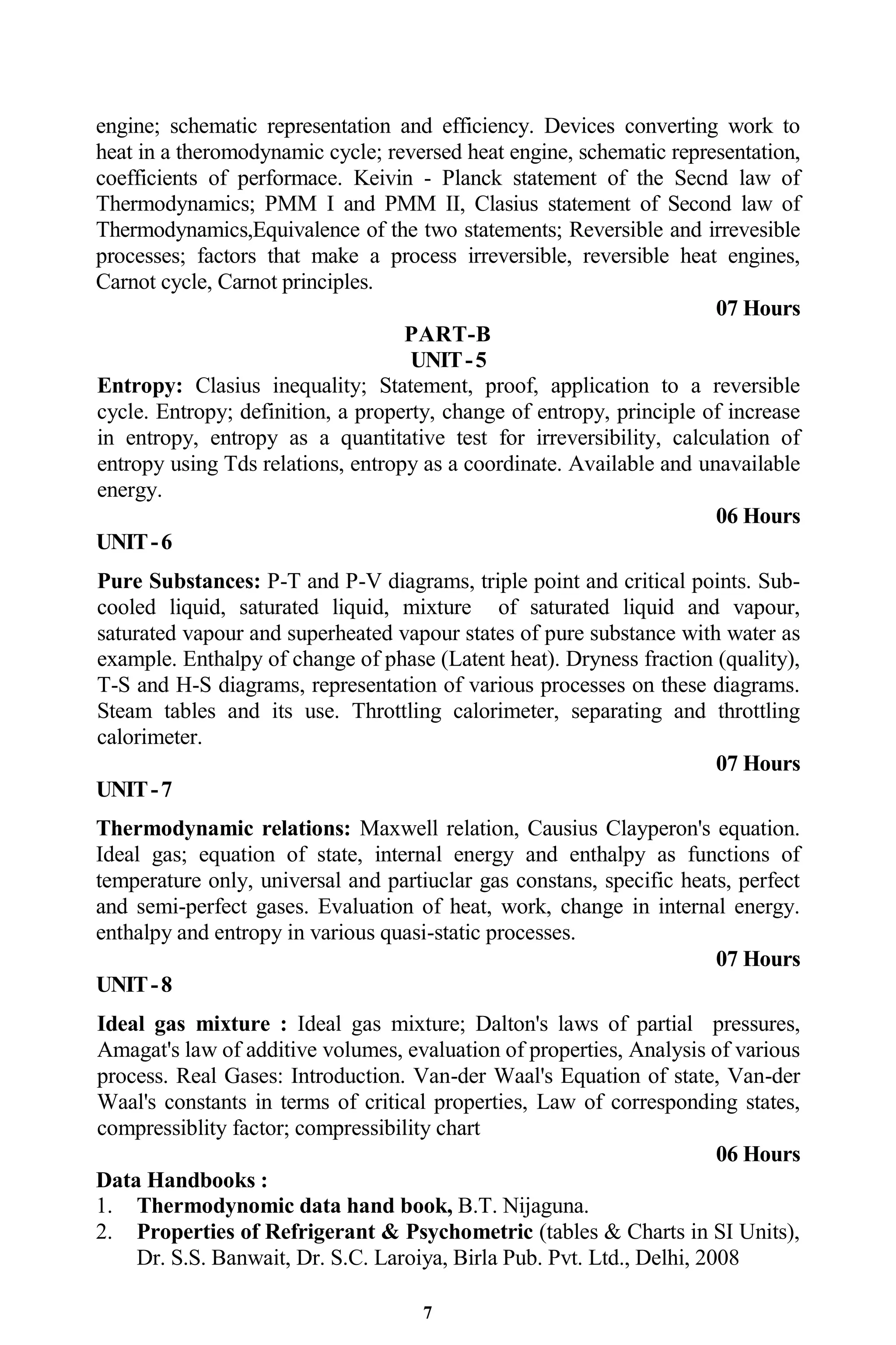 7
engine; schematic representation and efficiency. Devices converting work to
heat in a theromodynamic cycle; reversed heat engine, schematic representation,
coefficients of performace. Keivin - Planck statement of the Secnd law of
Thermodynamics; PMM I and PMM II, Clasius statement of Second law of
Thermodynamics,Equivalence of the two statements; Reversible and irrevesible
processes; factors that make a process irreversible, reversible heat engines,
Carnot cycle, Carnot principles.
07 Hours
PART-B
UNIT-5
Entropy: Clasius inequality; Statement, proof, application to a reversible
cycle. Entropy; definition, a property, change of entropy, principle of increase
in entropy, entropy as a quantitative test for irreversibility, calculation of
entropy using Tds relations, entropy as a coordinate. Available and unavailable
energy.
06 Hours
UNIT-6
Pure Substances: P-T and P-V diagrams, triple point and critical points. Sub-
cooled liquid, saturated liquid, mixture of saturated liquid and vapour,
saturated vapour and superheated vapour states of pure substance with water as
example. Enthalpy of change of phase (Latent heat). Dryness fraction (quality),
T-S and H-S diagrams, representation of various processes on these diagrams.
Steam tables and its use. Throttling calorimeter, separating and throttling
calorimeter.
07 Hours
UNIT-7
Thermodynamic relations: Maxwell relation, Causius Clayperon's equation.
Ideal gas; equation of state, internal energy and enthalpy as functions of
temperature only, universal and partiuclar gas constans, specific heats, perfect
and semi-perfect gases. Evaluation of heat, work, change in internal energy.
enthalpy and entropy in various quasi-static processes.
07 Hours
UNIT-8
Ideal gas mixture : Ideal gas mixture; Dalton's laws of partial pressures,
Amagat's law of additive volumes, evaluation of properties, Analysis of various
process. Real Gases: Introduction. Van-der Waal's Equation of state, Van-der
Waal's constants in terms of critical properties, Law of corresponding states,
compressiblity factor; compressibility chart
06 Hours
Data Handbooks :
1. Thermodynomic data hand book, B.T. Nijaguna.
2. Properties of Refrigerant & Psychometric (tables & Charts in SI Units),
Dr. S.S. Banwait, Dr. S.C. Laroiya, Birla Pub. Pvt. Ltd., Delhi, 2008
 