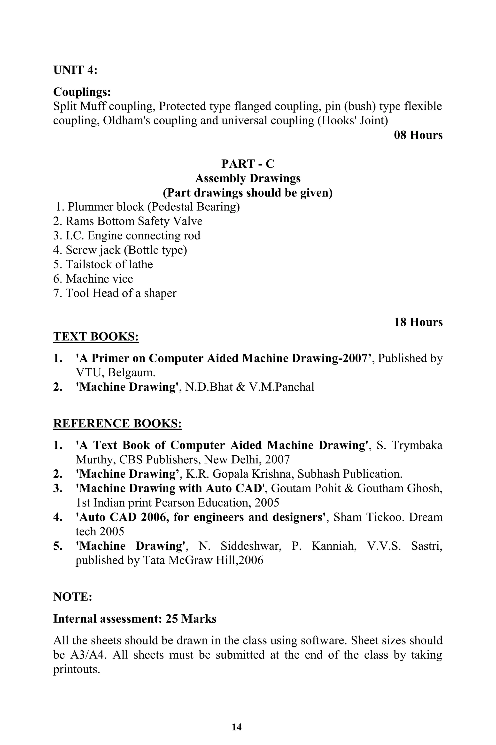 14
UNIT 4:
Couplings:
Split Muff coupling, Protected type flanged coupling, pin (bush) type flexible
coupling, Oldham's coupling and universal coupling (Hooks' Joint)
08 Hours
PART - C
Assembly Drawings
(Part drawings should be given)
1. Plummer block (Pedestal Bearing)
2. Rams Bottom Safety Valve
3. I.C. Engine connecting rod
4. Screw jack (Bottle type)
5. Tailstock of lathe
6. Machine vice
7. Tool Head of a shaper
18 Hours
TEXT BOOKS:
1. 'A Primer on Computer Aided Machine Drawing-2007’, Published by
VTU, Belgaum.
2. 'Machine Drawing', N.D.Bhat & V.M.Panchal
REFERENCE BOOKS:
1. 'A Text Book of Computer Aided Machine Drawing', S. Trymbaka
Murthy, CBS Publishers, New Delhi, 2007
2. 'Machine Drawing’, K.R. Gopala Krishna, Subhash Publication.
3. 'Machine Drawing with Auto CAD', Goutam Pohit & Goutham Ghosh,
1st Indian print Pearson Education, 2005
4. 'Auto CAD 2006, for engineers and designers', Sham Tickoo. Dream
tech 2005
5. 'Machine Drawing', N. Siddeshwar, P. Kanniah, V.V.S. Sastri,
published by Tata McGraw Hill,2006
NOTE:
Internal assessment: 25 Marks
All the sheets should be drawn in the class using software. Sheet sizes should
be A3/A4. All sheets must be submitted at the end of the class by taking
printouts.
 