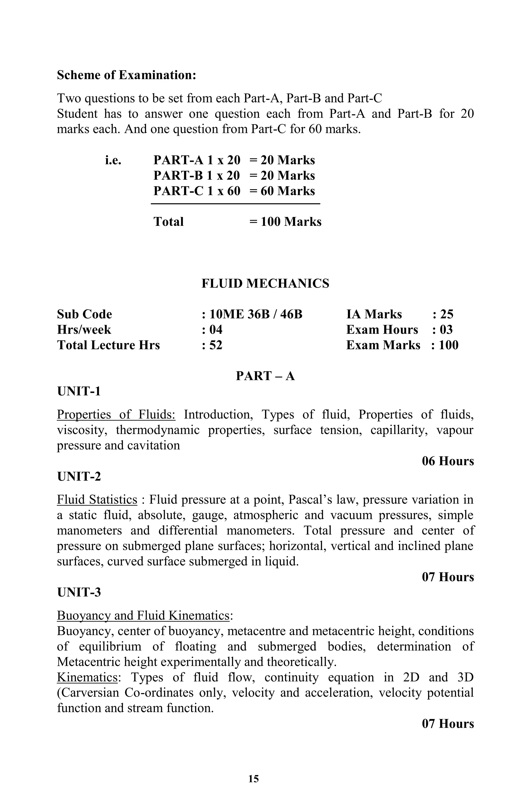 15
Scheme of Examination:
Two questions to be set from each Part-A, Part-B and Part-C
Student has to answer one question each from Part-A and Part-B for 20
marks each. And one question from Part-C for 60 marks.
i.e. PART-A 1 x 20 = 20 Marks
PART-B 1 x 20 = 20 Marks
PART-C 1 x 60 = 60 Marks
Total = 100 Marks
FLUID MECHANICS
Sub Code : 10ME 36B / 46B IA Marks : 25
Hrs/week : 04 Exam Hours : 03
Total Lecture Hrs : 52 Exam Marks : 100
PART – A
UNIT-1
Properties of Fluids: Introduction, Types of fluid, Properties of fluids,
viscosity, thermodynamic properties, surface tension, capillarity, vapour
pressure and cavitation
06 Hours
UNIT-2
Fluid Statistics : Fluid pressure at a point, Pascal’s law, pressure variation in
a static fluid, absolute, gauge, atmospheric and vacuum pressures, simple
manometers and differential manometers. Total pressure and center of
pressure on submerged plane surfaces; horizontal, vertical and inclined plane
surfaces, curved surface submerged in liquid.
07 Hours
UNIT-3
Buoyancy and Fluid Kinematics:
Buoyancy, center of buoyancy, metacentre and metacentric height, conditions
of equilibrium of floating and submerged bodies, determination of
Metacentric height experimentally and theoretically.
Kinematics: Types of fluid flow, continuity equation in 2D and 3D
(Carversian Co-ordinates only, velocity and acceleration, velocity potential
function and stream function.
07 Hours
 