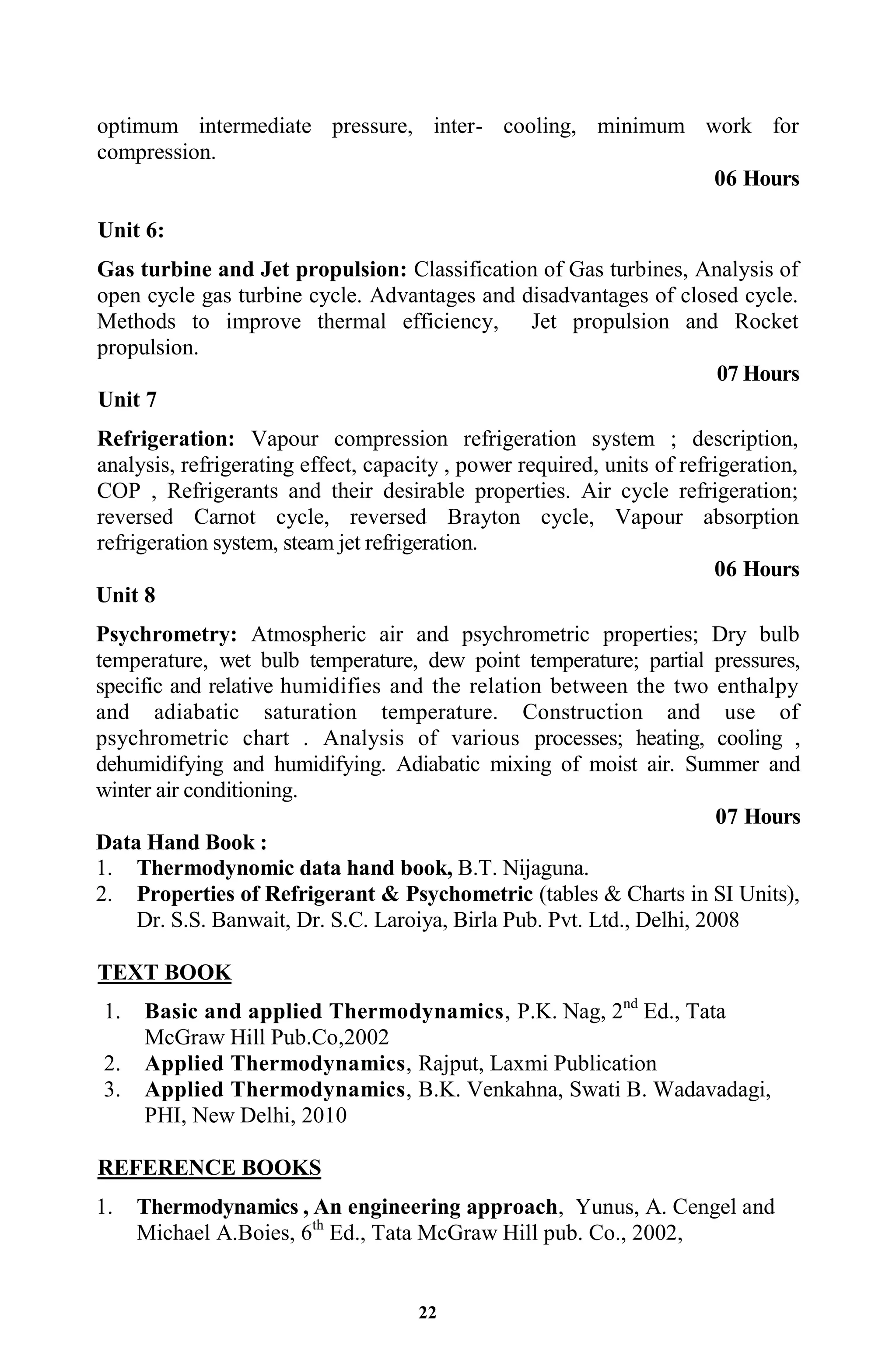 22
optimum intermediate pressure, inter- cooling, minimum work for
compression.
06 Hours
Unit 6:
Gas turbine and Jet propulsion: Classification of Gas turbines, Analysis of
open cycle gas turbine cycle. Advantages and disadvantages of closed cycle.
Methods to improve thermal efficiency, Jet propulsion and Rocket
propulsion.
07 Hours
Unit 7
Refrigeration: Vapour compression refrigeration system ; description,
analysis, refrigerating effect, capacity , power required, units of refrigeration,
COP , Refrigerants and their desirable properties. Air cycle refrigeration;
reversed Carnot cycle, reversed Brayton cycle, Vapour absorption
refrigeration system, steam jet refrigeration.
06 Hours
Unit 8
Psychrometry: Atmospheric air and psychrometric properties; Dry bulb
temperature, wet bulb temperature, dew point temperature; partial pressures,
specific and relative humidifies and the relation between the two enthalpy
and adiabatic saturation temperature. Construction and use of
psychrometric chart . Analysis of various processes; heating, cooling ,
dehumidifying and humidifying. Adiabatic mixing of moist air. Summer and
winter air conditioning.
07 Hours
Data Hand Book :
1. Thermodynomic data hand book, B.T. Nijaguna.
2. Properties of Refrigerant & Psychometric (tables & Charts in SI Units),
Dr. S.S. Banwait, Dr. S.C. Laroiya, Birla Pub. Pvt. Ltd., Delhi, 2008
TEXT BOOK
1. Basic and applied Thermodynamics, P.K. Nag, 2nd
Ed., Tata
McGraw Hill Pub.Co,2002
2. Applied Thermodynamics, Rajput, Laxmi Publication
3. Applied Thermodynamics, B.K. Venkahna, Swati B. Wadavadagi,
PHI, New Delhi, 2010
REFERENCE BOOKS
1. Thermodynamics , An engineering approach, Yunus, A. Cengel and
Michael A.Boies, 6th
Ed., Tata McGraw Hill pub. Co., 2002,
 