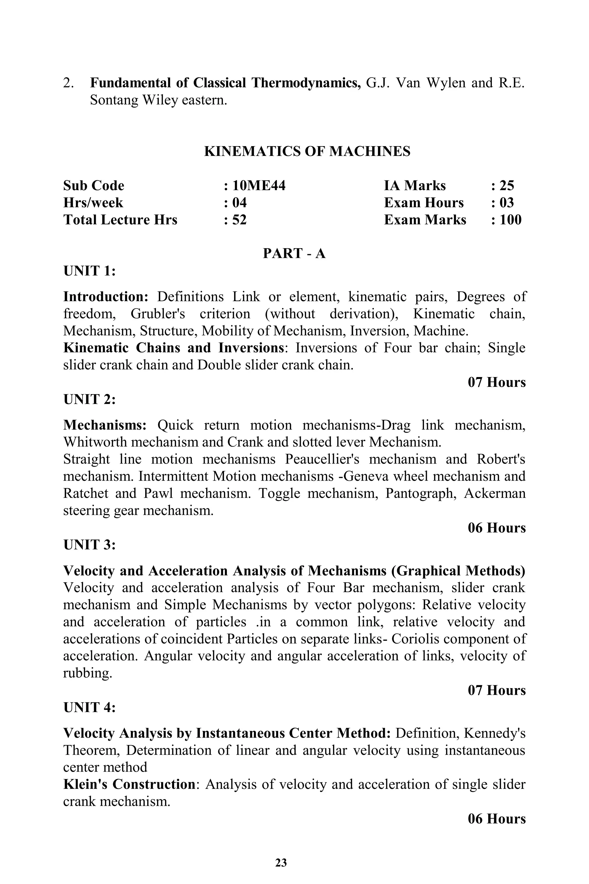 23
2. Fundamental of Classical Thermodynamics, G.J. Van Wylen and R.E.
Sontang Wiley eastern.
KINEMATICS OF MACHINES
Sub Code : 10ME44 IA Marks : 25
Hrs/week : 04 Exam Hours : 03
Total Lecture Hrs : 52 Exam Marks : 100
PART - A
UNIT 1:
Introduction: Definitions Link or element, kinematic pairs, Degrees of
freedom, Grubler's criterion (without derivation), Kinematic chain,
Mechanism, Structure, Mobility of Mechanism, Inversion, Machine.
Kinematic Chains and Inversions: Inversions of Four bar chain; Single
slider crank chain and Double slider crank chain.
07 Hours
UNIT 2:
Mechanisms: Quick return motion mechanisms-Drag link mechanism,
Whitworth mechanism and Crank and slotted lever Mechanism.
Straight line motion mechanisms Peaucellier's mechanism and Robert's
mechanism. Intermittent Motion mechanisms -Geneva wheel mechanism and
Ratchet and Pawl mechanism. Toggle mechanism, Pantograph, Ackerman
steering gear mechanism.
06 Hours
UNIT 3:
Velocity and Acceleration Analysis of Mechanisms (Graphical Methods)
Velocity and acceleration analysis of Four Bar mechanism, slider crank
mechanism and Simple Mechanisms by vector polygons: Relative velocity
and acceleration of particles .in a common link, relative velocity and
accelerations of coincident Particles on separate links- Coriolis component of
acceleration. Angular velocity and angular acceleration of links, velocity of
rubbing.
07 Hours
UNIT 4:
Velocity Analysis by Instantaneous Center Method: Definition, Kennedy's
Theorem, Determination of linear and angular velocity using instantaneous
center method
Klein's Construction: Analysis of velocity and acceleration of single slider
crank mechanism.
06 Hours
 