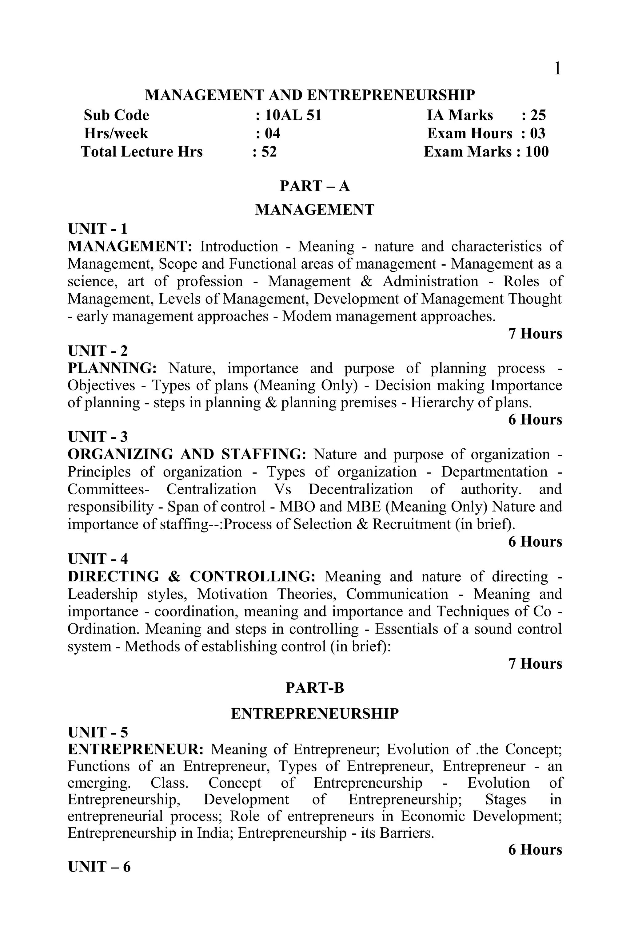 1
MANAGEMENT AND ENTREPRENEURSHIP
Sub Code : 10AL 51 IA Marks : 25
Hrs/week : 04 Exam Hours : 03
Total Lecture Hrs : 52 Exam Marks : 100
PART – A
MANAGEMENT
UNIT - 1
MANAGEMENT: Introduction - Meaning - nature and characteristics of
Management, Scope and Functional areas of management - Management as a
science, art of profession - Management & Administration - Roles of
Management, Levels of Management, Development of Management Thought
- early management approaches - Modem management approaches.
7 Hours
UNIT - 2
PLANNING: Nature, importance and purpose of planning process -
Objectives - Types of plans (Meaning Only) - Decision making Importance
of planning - steps in planning & planning premises - Hierarchy of plans.
6 Hours
UNIT - 3
ORGANIZING AND STAFFING: Nature and purpose of organization -
Principles of organization - Types of organization - Departmentation -
Committees- Centralization Vs Decentralization of authority. and
responsibility - Span of control - MBO and MBE (Meaning Only) Nature and
importance of staffing--:Process of Selection & Recruitment (in brief).
6 Hours
UNIT - 4
DIRECTING & CONTROLLING: Meaning and nature of directing -
Leadership styles, Motivation Theories, Communication - Meaning and
importance - coordination, meaning and importance and Techniques of Co -
Ordination. Meaning and steps in controlling - Essentials of a sound control
system - Methods of establishing control (in brief):
7 Hours
PART-B
ENTREPRENEURSHIP
UNIT - 5
ENTREPRENEUR: Meaning of Entrepreneur; Evolution of .the Concept;
Functions of an Entrepreneur, Types of Entrepreneur, Entrepreneur - an
emerging. Class. Concept of Entrepreneurship - Evolution of
Entrepreneurship, Development of Entrepreneurship; Stages in
entrepreneurial process; Role of entrepreneurs in Economic Development;
Entrepreneurship in India; Entrepreneurship - its Barriers.
6 Hours
UNIT – 6
 