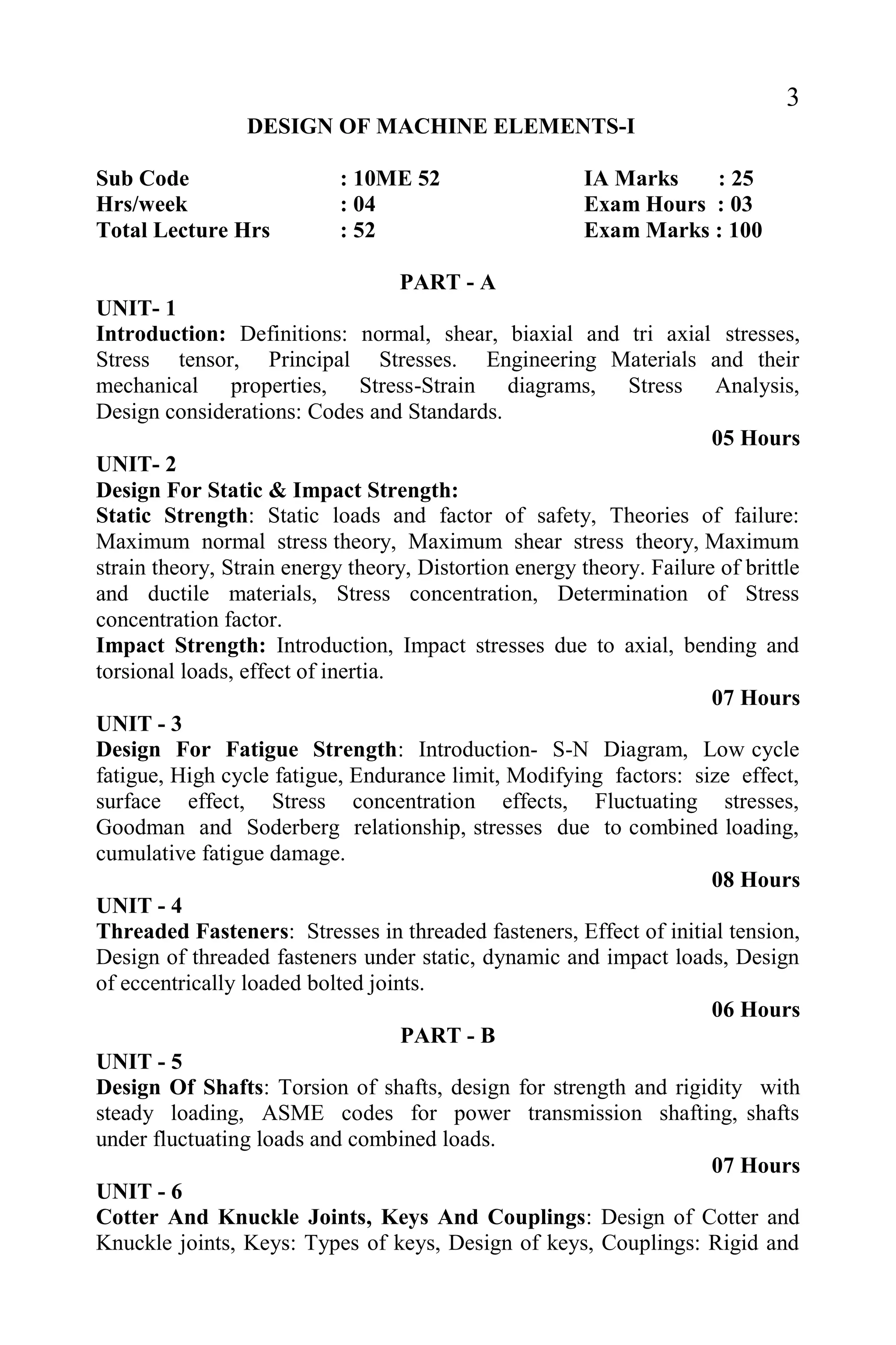 3
DESIGN OF MACHINE ELEMENTS-I
Sub Code : 10ME 52 IA Marks : 25
Hrs/week : 04 Exam Hours : 03
Total Lecture Hrs : 52 Exam Marks : 100
PART - A
UNIT- 1
Introduction: Definitions: normal, shear, biaxial and tri axial stresses,
Stress tensor, Principal Stresses. Engineering Materials and their
mechanical properties, Stress-Strain diagrams, Stress Analysis,
Design considerations: Codes and Standards.
05 Hours
UNIT- 2
Design For Static & Impact Strength:
Static Strength: Static loads and factor of safety, Theories of failure:
Maximum normal stress theory, Maximum shear stress theory, Maximum
strain theory, Strain energy theory, Distortion energy theory. Failure of brittle
and ductile materials, Stress concentration, Determination of Stress
concentration factor.
Impact Strength: Introduction, Impact stresses due to axial, bending and
torsional loads, effect of inertia.
07 Hours
UNIT - 3
Design For Fatigue Strength: Introduction- S-N Diagram, Low cycle
fatigue, High cycle fatigue, Endurance limit, Modifying factors: size effect,
surface effect, Stress concentration effects, Fluctuating stresses,
Goodman and Soderberg relationship, stresses due to combined loading,
cumulative fatigue damage.
08 Hours
UNIT - 4
Threaded Fasteners: Stresses in threaded fasteners, Effect of initial tension,
Design of threaded fasteners under static, dynamic and impact loads, Design
of eccentrically loaded bolted joints.
06 Hours
PART - B
UNIT - 5
Design Of Shafts: Torsion of shafts, design for strength and rigidity with
steady loading, ASME codes for power transmission shafting, shafts
under fluctuating loads and combined loads.
07 Hours
UNIT - 6
Cotter And Knuckle Joints, Keys And Couplings: Design of Cotter and
Knuckle joints, Keys: Types of keys, Design of keys, Couplings: Rigid and
 
