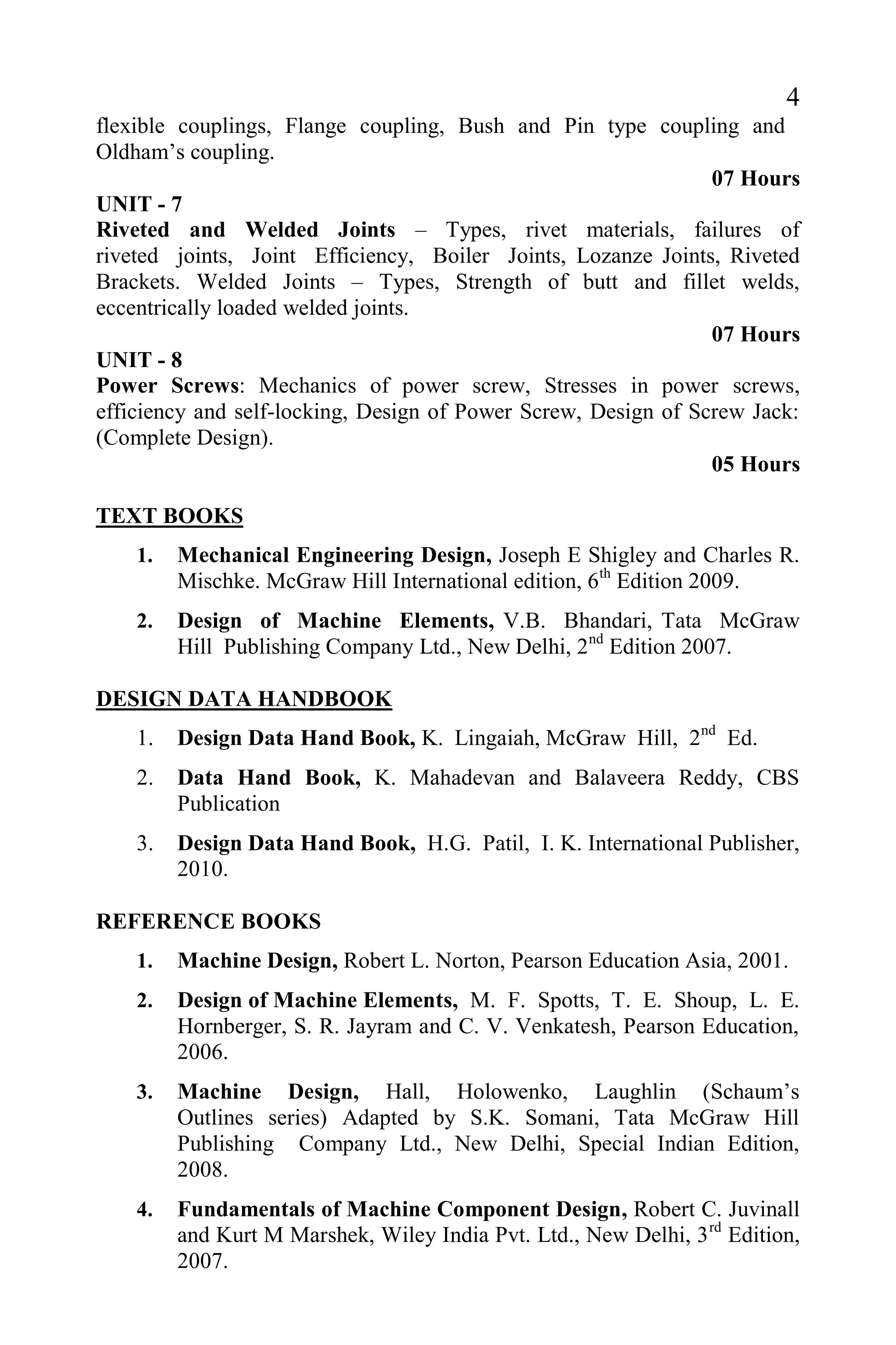 4
flexible couplings, Flange coupling, Bush and Pin type coupling and
Oldham’s coupling.
07 Hours
UNIT - 7
Riveted and Welded Joints – Types, rivet materials, failures of
riveted joints, Joint Efficiency, Boiler Joints, Lozanze Joints, Riveted
Brackets. Welded Joints – Types, Strength of butt and fillet welds,
eccentrically loaded welded joints.
07 Hours
UNIT - 8
Power Screws: Mechanics of power screw, Stresses in power screws,
efficiency and self-locking, Design of Power Screw, Design of Screw Jack:
(Complete Design).
05 Hours
TEXT BOOKS
1. Mechanical Engineering Design, Joseph E Shigley and Charles R.
Mischke. McGraw Hill International edition, 6th
Edition 2009.
2. Design of Machine Elements, V.B. Bhandari, Tata McGraw
Hill Publishing Company Ltd., New Delhi, 2nd
Edition 2007.
DESIGN DATA HANDBOOK
1. Design Data Hand Book, K. Lingaiah, McGraw Hill, 2nd
Ed.
2. Data Hand Book, K. Mahadevan and Balaveera Reddy, CBS
Publication
3. Design Data Hand Book, H.G. Patil, I. K. International Publisher,
2010.
REFERENCE BOOKS
1. Machine Design, Robert L. Norton, Pearson Education Asia, 2001.
2. Design of Machine Elements, M. F. Spotts, T. E. Shoup, L. E.
Hornberger, S. R. Jayram and C. V. Venkatesh, Pearson Education,
2006.
3. Machine Design, Hall, Holowenko, Laughlin (Schaum’s
Outlines series) Adapted by S.K. Somani, Tata McGraw Hill
Publishing Company Ltd., New Delhi, Special Indian Edition,
2008.
4. Fundamentals of Machine Component Design, Robert C. Juvinall
and Kurt M Marshek, Wiley India Pvt. Ltd., New Delhi, 3rd
Edition,
2007.
 