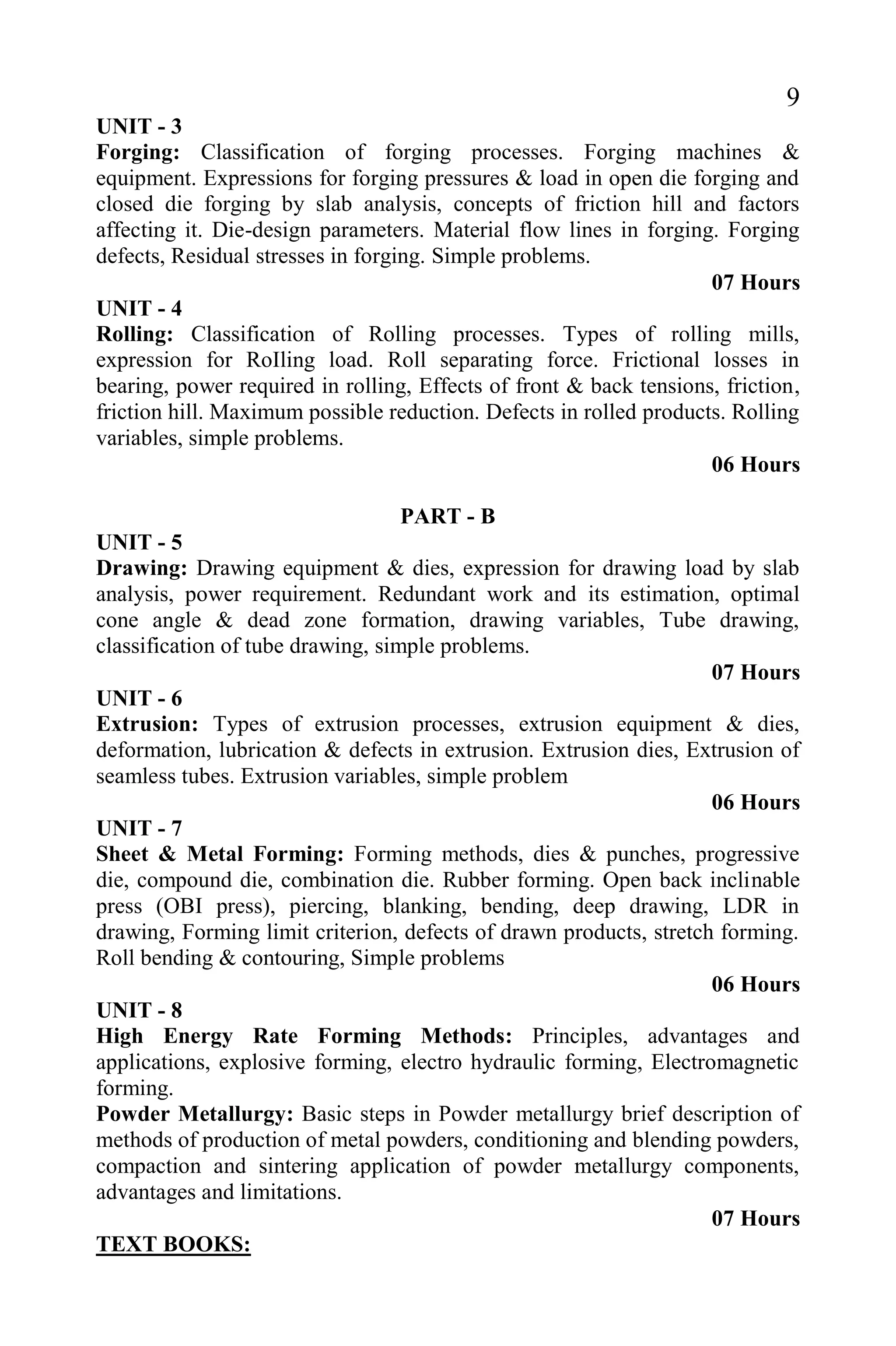 9
UNIT - 3
Forging: Classification of forging processes. Forging machines &
equipment. Expressions for forging pressures & load in open die forging and
closed die forging by slab analysis, concepts of friction hill and factors
affecting it. Die-design parameters. Material flow lines in forging. Forging
defects, Residual stresses in forging. Simple problems.
07 Hours
UNIT - 4
Rolling: Classification of Rolling processes. Types of rolling mills,
expression for RoIling load. Roll separating force. Frictional losses in
bearing, power required in rolling, Effects of front & back tensions, friction,
friction hill. Maximum possible reduction. Defects in rolled products. Rolling
variables, simple problems.
06 Hours
PART - B
UNIT - 5
Drawing: Drawing equipment & dies, expression for drawing load by slab
analysis, power requirement. Redundant work and its estimation, optimal
cone angle & dead zone formation, drawing variables, Tube drawing,
classification of tube drawing, simple problems.
07 Hours
UNIT - 6
Extrusion: Types of extrusion processes, extrusion equipment & dies,
deformation, lubrication & defects in extrusion. Extrusion dies, Extrusion of
seamless tubes. Extrusion variables, simple problem
06 Hours
UNIT - 7
Sheet & Metal Forming: Forming methods, dies & punches, progressive
die, compound die, combination die. Rubber forming. Open back inclinable
press (OBI press), piercing, blanking, bending, deep drawing, LDR in
drawing, Forming limit criterion, defects of drawn products, stretch forming.
Roll bending & contouring, Simple problems
06 Hours
UNIT - 8
High Energy Rate Forming Methods: Principles, advantages and
applications, explosive forming, electro hydraulic forming, Electromagnetic
forming.
Powder Metallurgy: Basic steps in Powder metallurgy brief description of
methods of production of metal powders, conditioning and blending powders,
compaction and sintering application of powder metallurgy components,
advantages and limitations.
07 Hours
TEXT BOOKS:
 