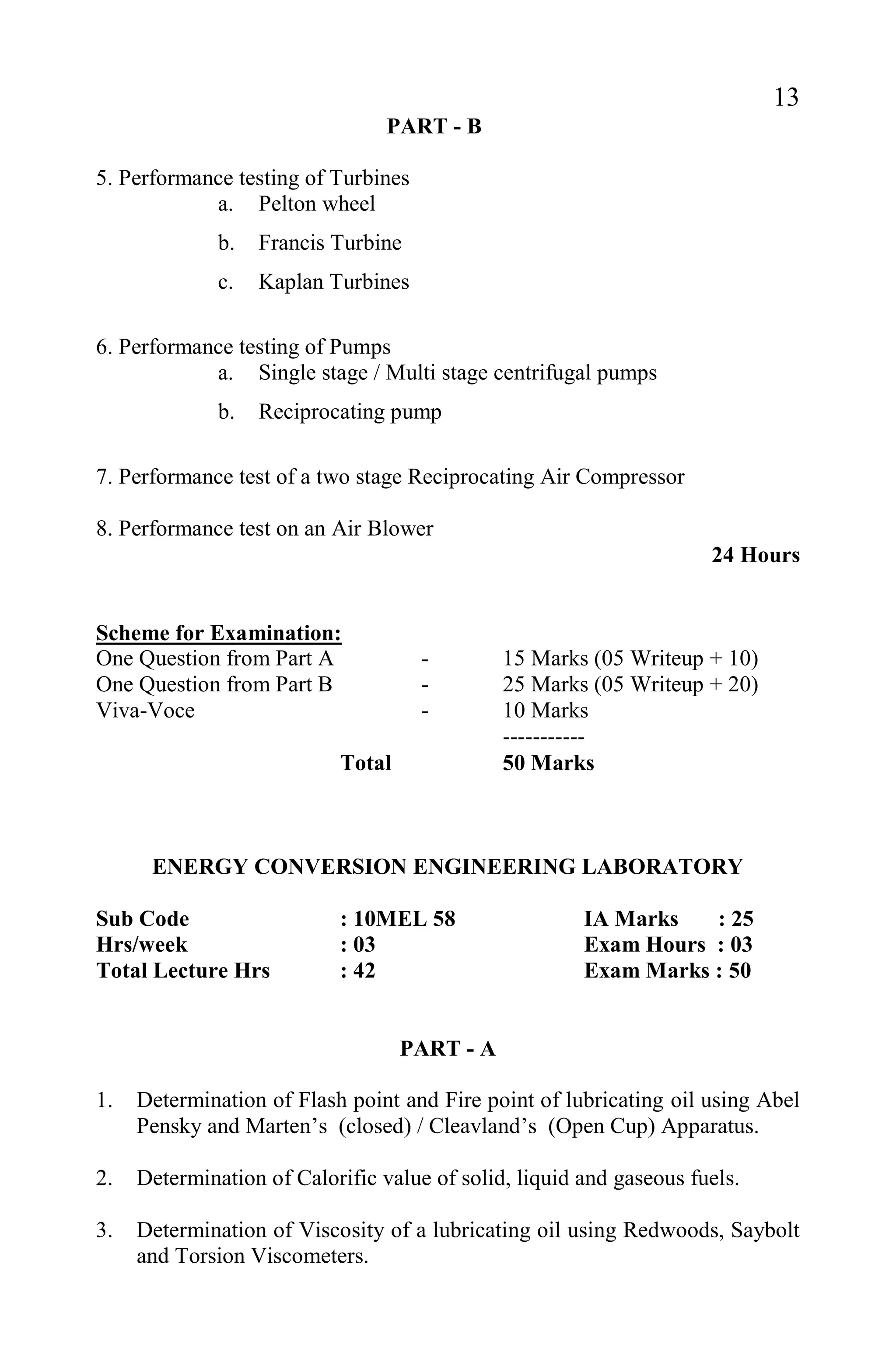 13
PART - B
5. Performance testing of Turbines
a. Pelton wheel
b. Francis Turbine
c. Kaplan Turbines
6. Performance testing of Pumps
a. Single stage / Multi stage centrifugal pumps
b. Reciprocating pump
7. Performance test of a two stage Reciprocating Air Compressor
8. Performance test on an Air Blower
24 Hours
Scheme for Examination:
One Question from Part A - 15 Marks (05 Writeup + 10)
One Question from Part B - 25 Marks (05 Writeup + 20)
Viva-Voce - 10 Marks
-----------
Total 50 Marks
ENERGY CONVERSION ENGINEERING LABORATORY
Sub Code : 10MEL 58 IA Marks : 25
Hrs/week : 03 Exam Hours : 03
Total Lecture Hrs : 42 Exam Marks : 50
PART - A
1. Determination of Flash point and Fire point of lubricating oil using Abel
Pensky and Marten’s (closed) / Cleavland’s (Open Cup) Apparatus.
2. Determination of Calorific value of solid, liquid and gaseous fuels.
3. Determination of Viscosity of a lubricating oil using Redwoods, Saybolt
and Torsion Viscometers.
 