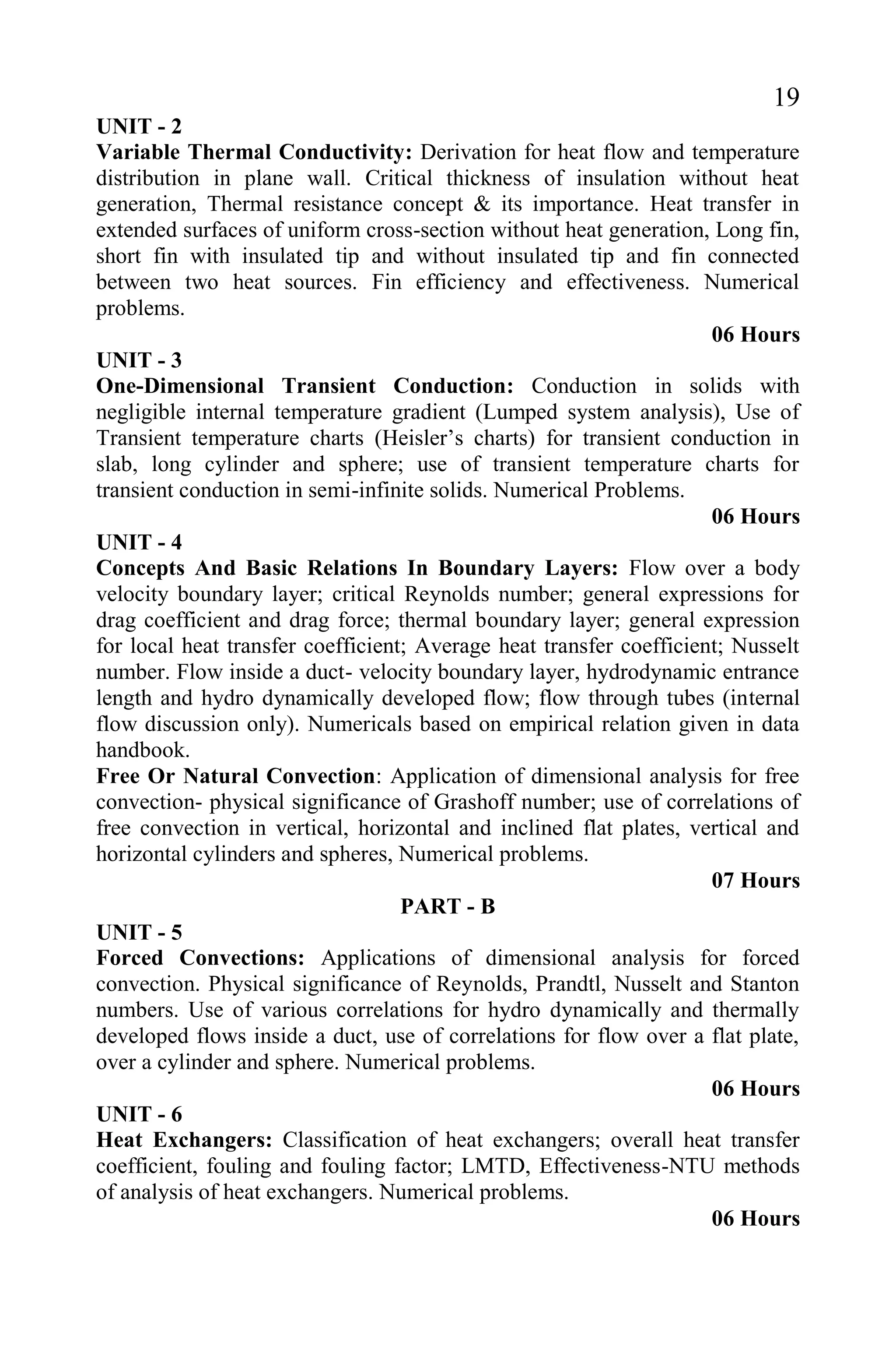 19
UNIT - 2
Variable Thermal Conductivity: Derivation for heat flow and temperature
distribution in plane wall. Critical thickness of insulation without heat
generation, Thermal resistance concept & its importance. Heat transfer in
extended surfaces of uniform cross-section without heat generation, Long fin,
short fin with insulated tip and without insulated tip and fin connected
between two heat sources. Fin efficiency and effectiveness. Numerical
problems.
06 Hours
UNIT - 3
One-Dimensional Transient Conduction: Conduction in solids with
negligible internal temperature gradient (Lumped system analysis), Use of
Transient temperature charts (Heisler’s charts) for transient conduction in
slab, long cylinder and sphere; use of transient temperature charts for
transient conduction in semi-infinite solids. Numerical Problems.
06 Hours
UNIT - 4
Concepts And Basic Relations In Boundary Layers: Flow over a body
velocity boundary layer; critical Reynolds number; general expressions for
drag coefficient and drag force; thermal boundary layer; general expression
for local heat transfer coefficient; Average heat transfer coefficient; Nusselt
number. Flow inside a duct- velocity boundary layer, hydrodynamic entrance
length and hydro dynamically developed flow; flow through tubes (internal
flow discussion only). Numericals based on empirical relation given in data
handbook.
Free Or Natural Convection: Application of dimensional analysis for free
convection- physical significance of Grashoff number; use of correlations of
free convection in vertical, horizontal and inclined flat plates, vertical and
horizontal cylinders and spheres, Numerical problems.
07 Hours
PART - B
UNIT - 5
Forced Convections: Applications of dimensional analysis for forced
convection. Physical significance of Reynolds, Prandtl, Nusselt and Stanton
numbers. Use of various correlations for hydro dynamically and thermally
developed flows inside a duct, use of correlations for flow over a flat plate,
over a cylinder and sphere. Numerical problems.
06 Hours
UNIT - 6
Heat Exchangers: Classification of heat exchangers; overall heat transfer
coefficient, fouling and fouling factor; LMTD, Effectiveness-NTU methods
of analysis of heat exchangers. Numerical problems.
06 Hours
 