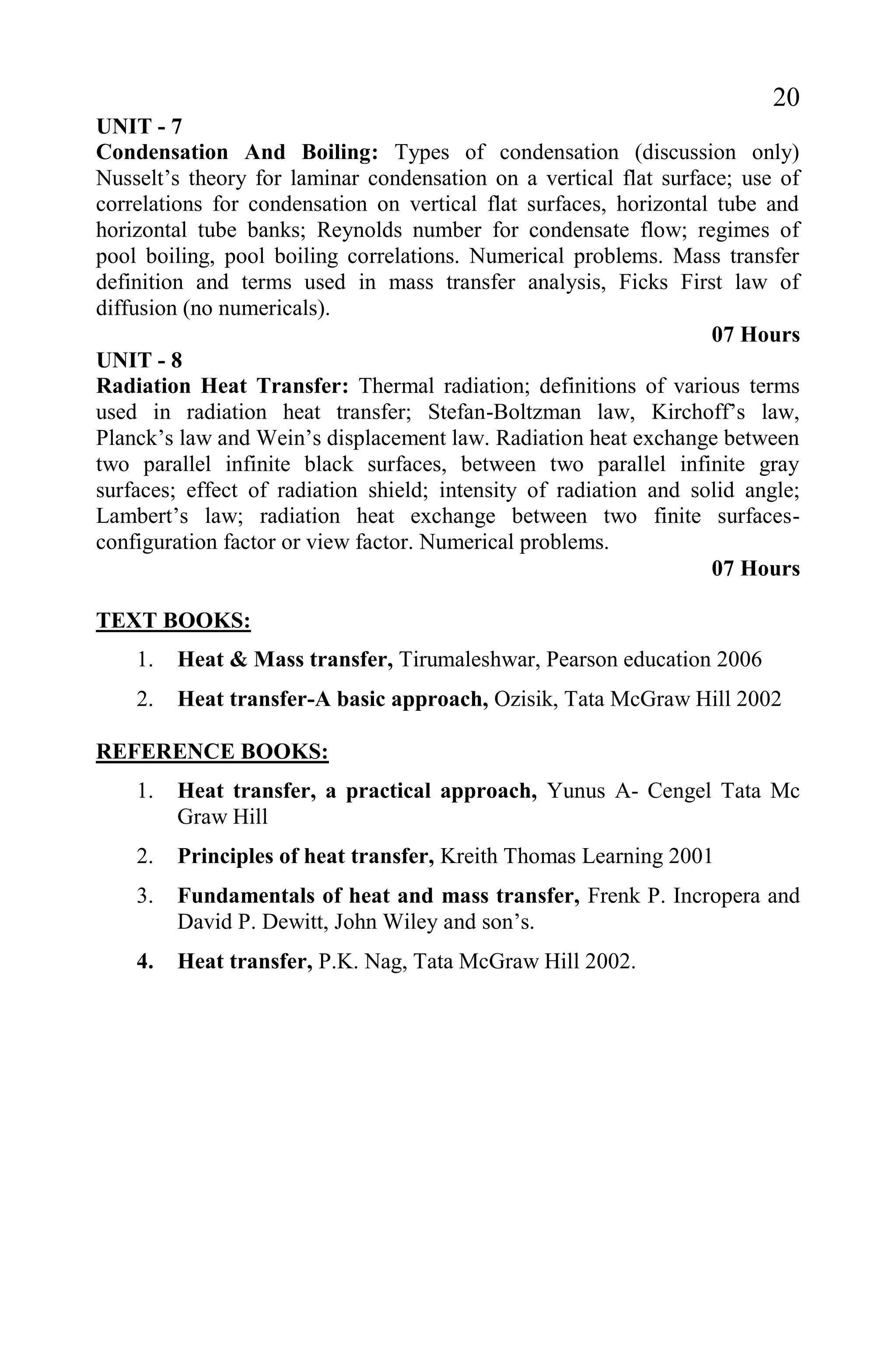20
UNIT - 7
Condensation And Boiling: Types of condensation (discussion only)
Nusselt’s theory for laminar condensation on a vertical flat surface; use of
correlations for condensation on vertical flat surfaces, horizontal tube and
horizontal tube banks; Reynolds number for condensate flow; regimes of
pool boiling, pool boiling correlations. Numerical problems. Mass transfer
definition and terms used in mass transfer analysis, Ficks First law of
diffusion (no numericals).
07 Hours
UNIT - 8
Radiation Heat Transfer: Thermal radiation; definitions of various terms
used in radiation heat transfer; Stefan-Boltzman law, Kirchoff’s law,
Planck’s law and Wein’s displacement law. Radiation heat exchange between
two parallel infinite black surfaces, between two parallel infinite gray
surfaces; effect of radiation shield; intensity of radiation and solid angle;
Lambert’s law; radiation heat exchange between two finite surfaces-
configuration factor or view factor. Numerical problems.
07 Hours
TEXT BOOKS:
1. Heat & Mass transfer, Tirumaleshwar, Pearson education 2006
2. Heat transfer-A basic approach, Ozisik, Tata McGraw Hill 2002
REFERENCE BOOKS:
1. Heat transfer, a practical approach, Yunus A- Cengel Tata Mc
Graw Hill
2. Principles of heat transfer, Kreith Thomas Learning 2001
3. Fundamentals of heat and mass transfer, Frenk P. Incropera and
David P. Dewitt, John Wiley and son’s.
4. Heat transfer, P.K. Nag, Tata McGraw Hill 2002.
 