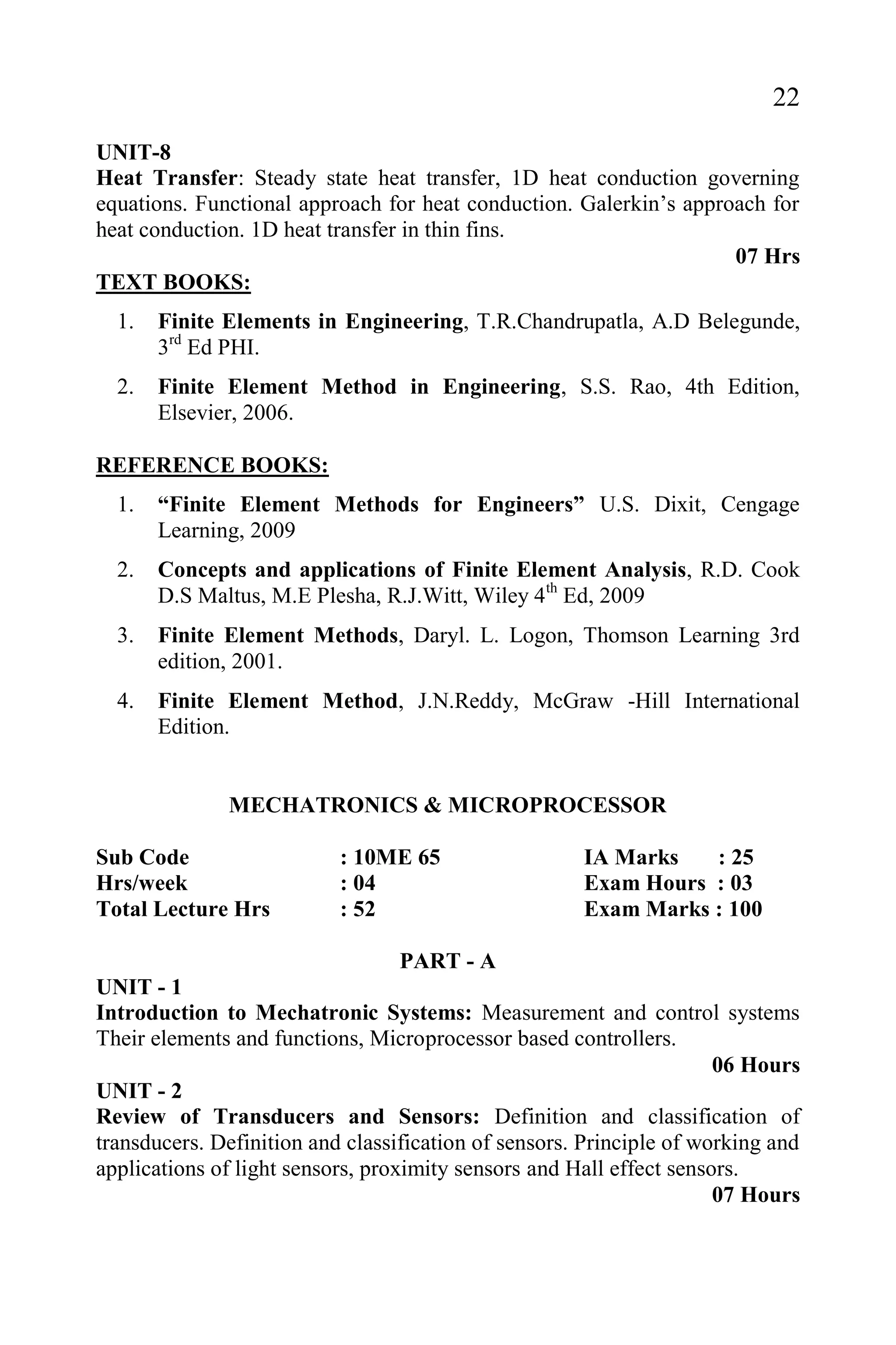 22
UNIT-8
Heat Transfer: Steady state heat transfer, 1D heat conduction governing
equations. Functional approach for heat conduction. Galerkin’s approach for
heat conduction. 1D heat transfer in thin fins.
07 Hrs
TEXT BOOKS:
1. Finite Elements in Engineering, T.R.Chandrupatla, A.D Belegunde,
3rd
Ed PHI.
2. Finite Element Method in Engineering, S.S. Rao, 4th Edition,
Elsevier, 2006.
REFERENCE BOOKS:
1. “Finite Element Methods for Engineers” U.S. Dixit, Cengage
Learning, 2009
2. Concepts and applications of Finite Element Analysis, R.D. Cook
D.S Maltus, M.E Plesha, R.J.Witt, Wiley 4th
Ed, 2009
3. Finite Element Methods, Daryl. L. Logon, Thomson Learning 3rd
edition, 2001.
4. Finite Element Method, J.N.Reddy, McGraw -Hill International
Edition.
MECHATRONICS & MICROPROCESSOR
Sub Code : 10ME 65 IA Marks : 25
Hrs/week : 04 Exam Hours : 03
Total Lecture Hrs : 52 Exam Marks : 100
PART - A
UNIT - 1
Introduction to Mechatronic Systems: Measurement and control systems
Their elements and functions, Microprocessor based controllers.
06 Hours
UNIT - 2
Review of Transducers and Sensors: Definition and classification of
transducers. Definition and classification of sensors. Principle of working and
applications of light sensors, proximity sensors and Hall effect sensors.
07 Hours
 
