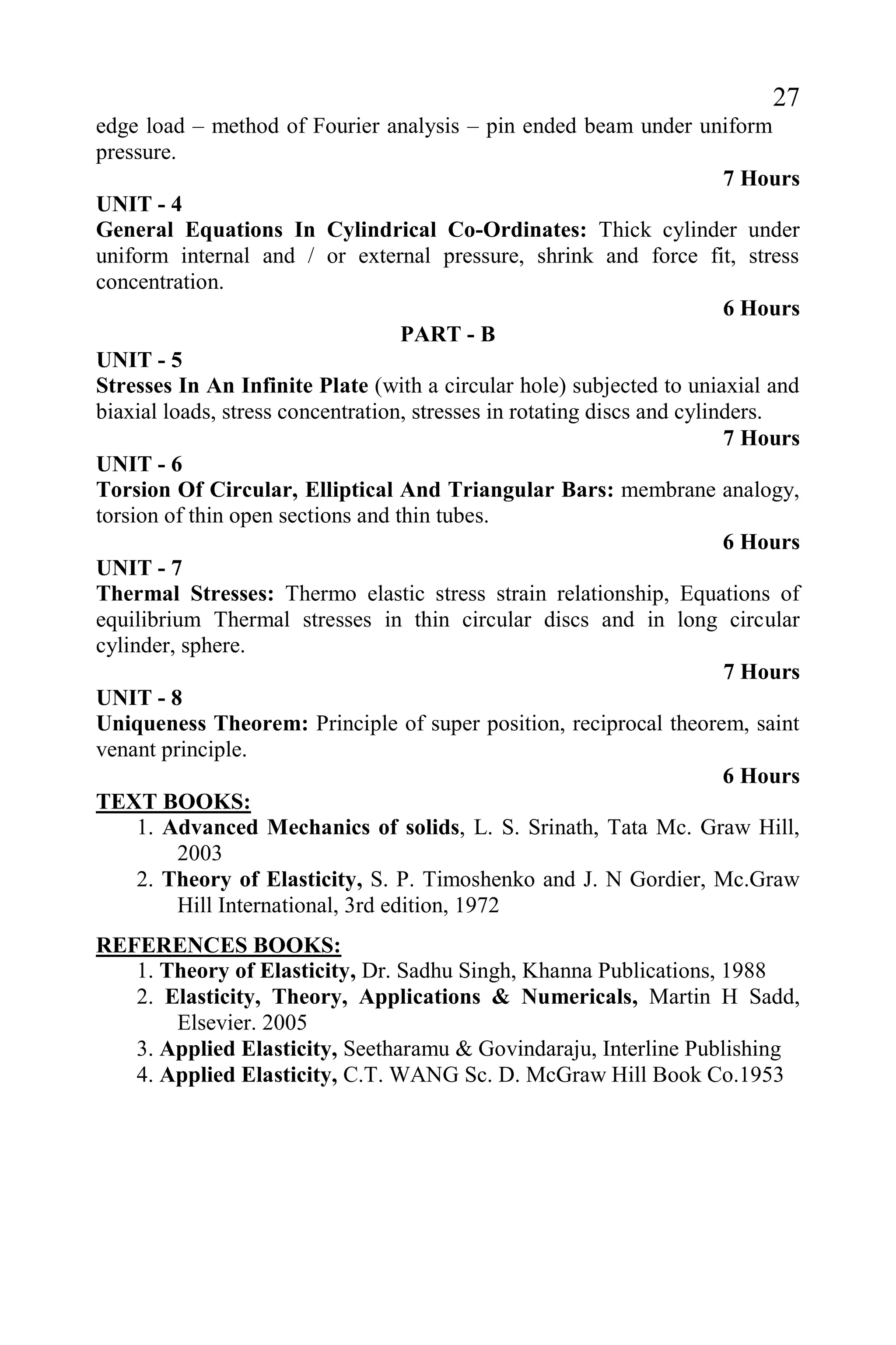 27
edge load – method of Fourier analysis – pin ended beam under uniform
pressure.
7 Hours
UNIT - 4
General Equations In Cylindrical Co-Ordinates: Thick cylinder under
uniform internal and / or external pressure, shrink and force fit, stress
concentration.
6 Hours
PART - B
UNIT - 5
Stresses In An Infinite Plate (with a circular hole) subjected to uniaxial and
biaxial loads, stress concentration, stresses in rotating discs and cylinders.
7 Hours
UNIT - 6
Torsion Of Circular, Elliptical And Triangular Bars: membrane analogy,
torsion of thin open sections and thin tubes.
6 Hours
UNIT - 7
Thermal Stresses: Thermo elastic stress strain relationship, Equations of
equilibrium Thermal stresses in thin circular discs and in long circular
cylinder, sphere.
7 Hours
UNIT - 8
Uniqueness Theorem: Principle of super position, reciprocal theorem, saint
venant principle.
6 Hours
TEXT BOOKS:
1. Advanced Mechanics of solids, L. S. Srinath, Tata Mc. Graw Hill,
2003
2. Theory of Elasticity, S. P. Timoshenko and J. N Gordier, Mc.Graw
Hill International, 3rd edition, 1972
REFERENCES BOOKS:
1. Theory of Elasticity, Dr. Sadhu Singh, Khanna Publications, 1988
2. Elasticity, Theory, Applications & Numericals, Martin H Sadd,
Elsevier. 2005
3. Applied Elasticity, Seetharamu & Govindaraju, Interline Publishing
4. Applied Elasticity, C.T. WANG Sc. D. McGraw Hill Book Co.1953
 