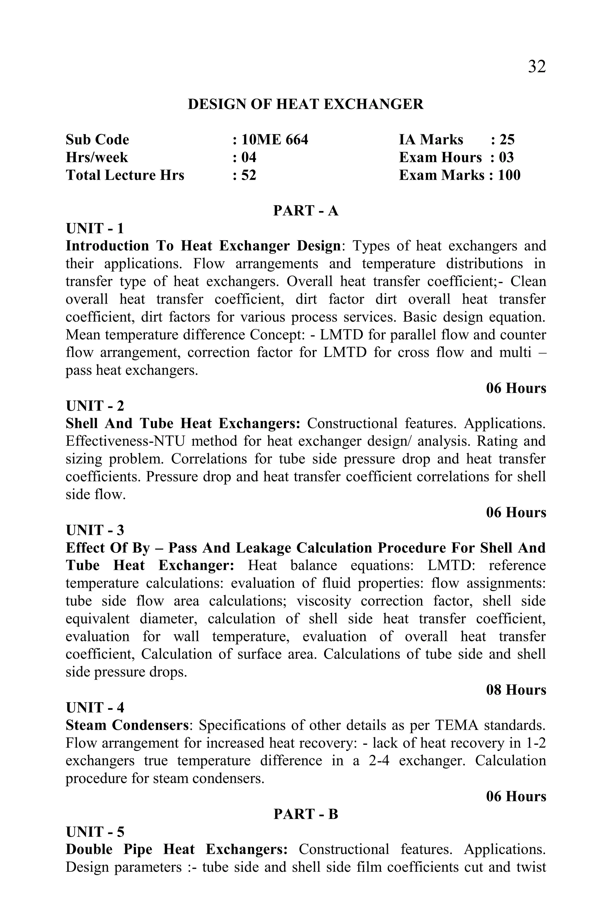 32
DESIGN OF HEAT EXCHANGER
Sub Code : 10ME 664 IA Marks : 25
Hrs/week : 04 Exam Hours : 03
Total Lecture Hrs : 52 Exam Marks : 100
PART - A
UNIT - 1
Introduction To Heat Exchanger Design: Types of heat exchangers and
their applications. Flow arrangements and temperature distributions in
transfer type of heat exchangers. Overall heat transfer coefficient;- Clean
overall heat transfer coefficient, dirt factor dirt overall heat transfer
coefficient, dirt factors for various process services. Basic design equation.
Mean temperature difference Concept: - LMTD for parallel flow and counter
flow arrangement, correction factor for LMTD for cross flow and multi –
pass heat exchangers.
06 Hours
UNIT - 2
Shell And Tube Heat Exchangers: Constructional features. Applications.
Effectiveness-NTU method for heat exchanger design/ analysis. Rating and
sizing problem. Correlations for tube side pressure drop and heat transfer
coefficients. Pressure drop and heat transfer coefficient correlations for shell
side flow.
06 Hours
UNIT - 3
Effect Of By – Pass And Leakage Calculation Procedure For Shell And
Tube Heat Exchanger: Heat balance equations: LMTD: reference
temperature calculations: evaluation of fluid properties: flow assignments:
tube side flow area calculations; viscosity correction factor, shell side
equivalent diameter, calculation of shell side heat transfer coefficient,
evaluation for wall temperature, evaluation of overall heat transfer
coefficient, Calculation of surface area. Calculations of tube side and shell
side pressure drops.
08 Hours
UNIT - 4
Steam Condensers: Specifications of other details as per TEMA standards.
Flow arrangement for increased heat recovery: - lack of heat recovery in 1-2
exchangers true temperature difference in a 2-4 exchanger. Calculation
procedure for steam condensers.
06 Hours
PART - B
UNIT - 5
Double Pipe Heat Exchangers: Constructional features. Applications.
Design parameters :- tube side and shell side film coefficients cut and twist
 