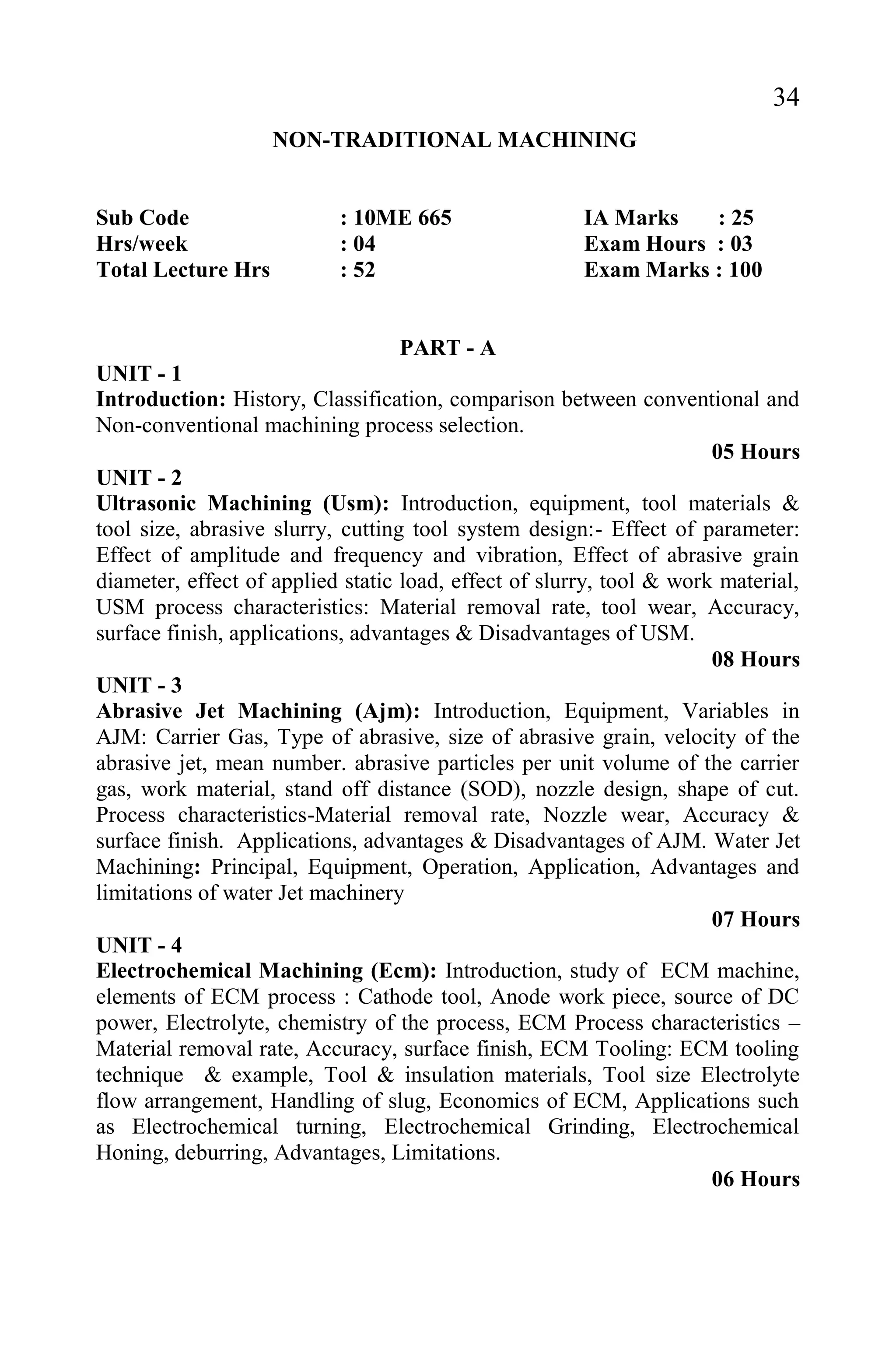 34
NON-TRADITIONAL MACHINING
Sub Code : 10ME 665 IA Marks : 25
Hrs/week : 04 Exam Hours : 03
Total Lecture Hrs : 52 Exam Marks : 100
PART - A
UNIT - 1
Introduction: History, Classification, comparison between conventional and
Non-conventional machining process selection.
05 Hours
UNIT - 2
Ultrasonic Machining (Usm): Introduction, equipment, tool materials &
tool size, abrasive slurry, cutting tool system design:- Effect of parameter:
Effect of amplitude and frequency and vibration, Effect of abrasive grain
diameter, effect of applied static load, effect of slurry, tool & work material,
USM process characteristics: Material removal rate, tool wear, Accuracy,
surface finish, applications, advantages & Disadvantages of USM.
08 Hours
UNIT - 3
Abrasive Jet Machining (Ajm): Introduction, Equipment, Variables in
AJM: Carrier Gas, Type of abrasive, size of abrasive grain, velocity of the
abrasive jet, mean number. abrasive particles per unit volume of the carrier
gas, work material, stand off distance (SOD), nozzle design, shape of cut.
Process characteristics-Material removal rate, Nozzle wear, Accuracy &
surface finish. Applications, advantages & Disadvantages of AJM. Water Jet
Machining: Principal, Equipment, Operation, Application, Advantages and
limitations of water Jet machinery
07 Hours
UNIT - 4
Electrochemical Machining (Ecm): Introduction, study of ECM machine,
elements of ECM process : Cathode tool, Anode work piece, source of DC
power, Electrolyte, chemistry of the process, ECM Process characteristics –
Material removal rate, Accuracy, surface finish, ECM Tooling: ECM tooling
technique & example, Tool & insulation materials, Tool size Electrolyte
flow arrangement, Handling of slug, Economics of ECM, Applications such
as Electrochemical turning, Electrochemical Grinding, Electrochemical
Honing, deburring, Advantages, Limitations.
06 Hours
 