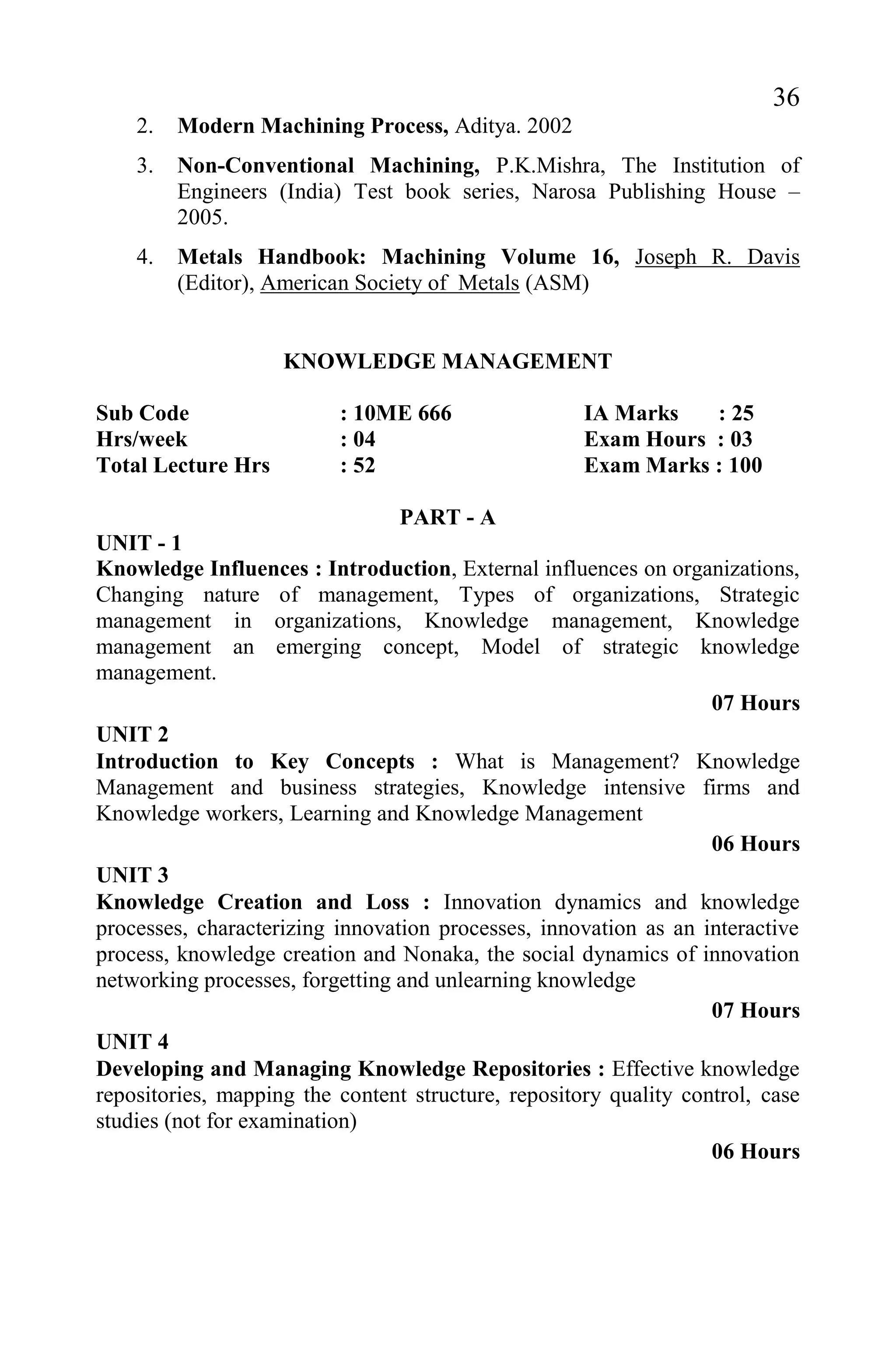 36
2. Modern Machining Process, Aditya. 2002
3. Non-Conventional Machining, P.K.Mishra, The Institution of
Engineers (India) Test book series, Narosa Publishing House –
2005.
4. Metals Handbook: Machining Volume 16, Joseph R. Davis
(Editor), American Society of Metals (ASM)
KNOWLEDGE MANAGEMENT
Sub Code : 10ME 666 IA Marks : 25
Hrs/week : 04 Exam Hours : 03
Total Lecture Hrs : 52 Exam Marks : 100
PART - A
UNIT - 1
Knowledge Influences : Introduction, External influences on organizations,
Changing nature of management, Types of organizations, Strategic
management in organizations, Knowledge management, Knowledge
management an emerging concept, Model of strategic knowledge
management.
07 Hours
UNIT 2
Introduction to Key Concepts : What is Management? Knowledge
Management and business strategies, Knowledge intensive firms and
Knowledge workers, Learning and Knowledge Management
06 Hours
UNIT 3
Knowledge Creation and Loss : Innovation dynamics and knowledge
processes, characterizing innovation processes, innovation as an interactive
process, knowledge creation and Nonaka, the social dynamics of innovation
networking processes, forgetting and unlearning knowledge
07 Hours
UNIT 4
Developing and Managing Knowledge Repositories : Effective knowledge
repositories, mapping the content structure, repository quality control, case
studies (not for examination)
06 Hours
 