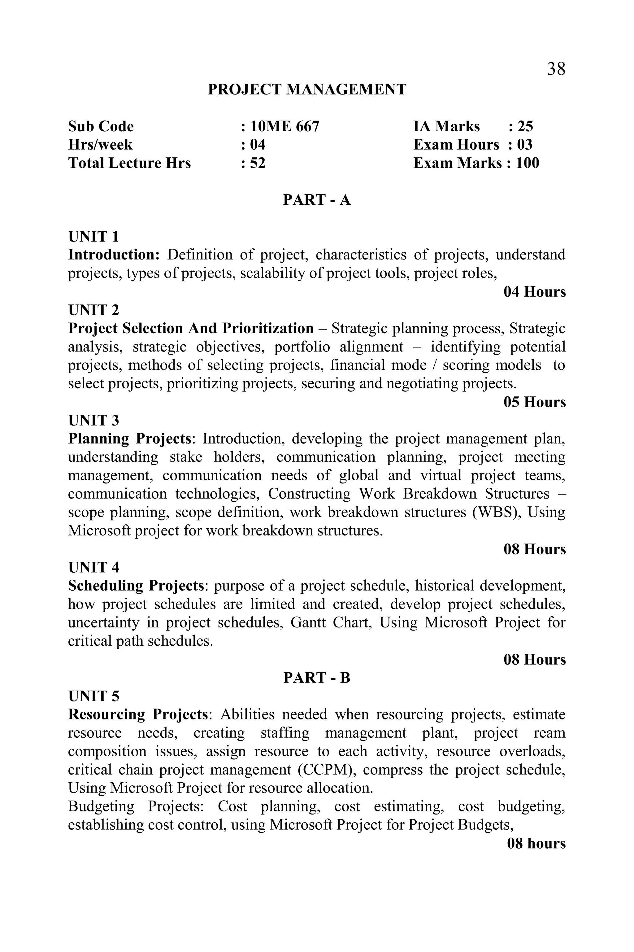 38
PROJECT MANAGEMENT
Sub Code : 10ME 667 IA Marks : 25
Hrs/week : 04 Exam Hours : 03
Total Lecture Hrs : 52 Exam Marks : 100
PART - A
UNIT 1
Introduction: Definition of project, characteristics of projects, understand
projects, types of projects, scalability of project tools, project roles,
04 Hours
UNIT 2
Project Selection And Prioritization – Strategic planning process, Strategic
analysis, strategic objectives, portfolio alignment – identifying potential
projects, methods of selecting projects, financial mode / scoring models to
select projects, prioritizing projects, securing and negotiating projects.
05 Hours
UNIT 3
Planning Projects: Introduction, developing the project management plan,
understanding stake holders, communication planning, project meeting
management, communication needs of global and virtual project teams,
communication technologies, Constructing Work Breakdown Structures –
scope planning, scope definition, work breakdown structures (WBS), Using
Microsoft project for work breakdown structures.
08 Hours
UNIT 4
Scheduling Projects: purpose of a project schedule, historical development,
how project schedules are limited and created, develop project schedules,
uncertainty in project schedules, Gantt Chart, Using Microsoft Project for
critical path schedules.
08 Hours
PART - B
UNIT 5
Resourcing Projects: Abilities needed when resourcing projects, estimate
resource needs, creating staffing management plant, project ream
composition issues, assign resource to each activity, resource overloads,
critical chain project management (CCPM), compress the project schedule,
Using Microsoft Project for resource allocation.
Budgeting Projects: Cost planning, cost estimating, cost budgeting,
establishing cost control, using Microsoft Project for Project Budgets,
08 hours
 