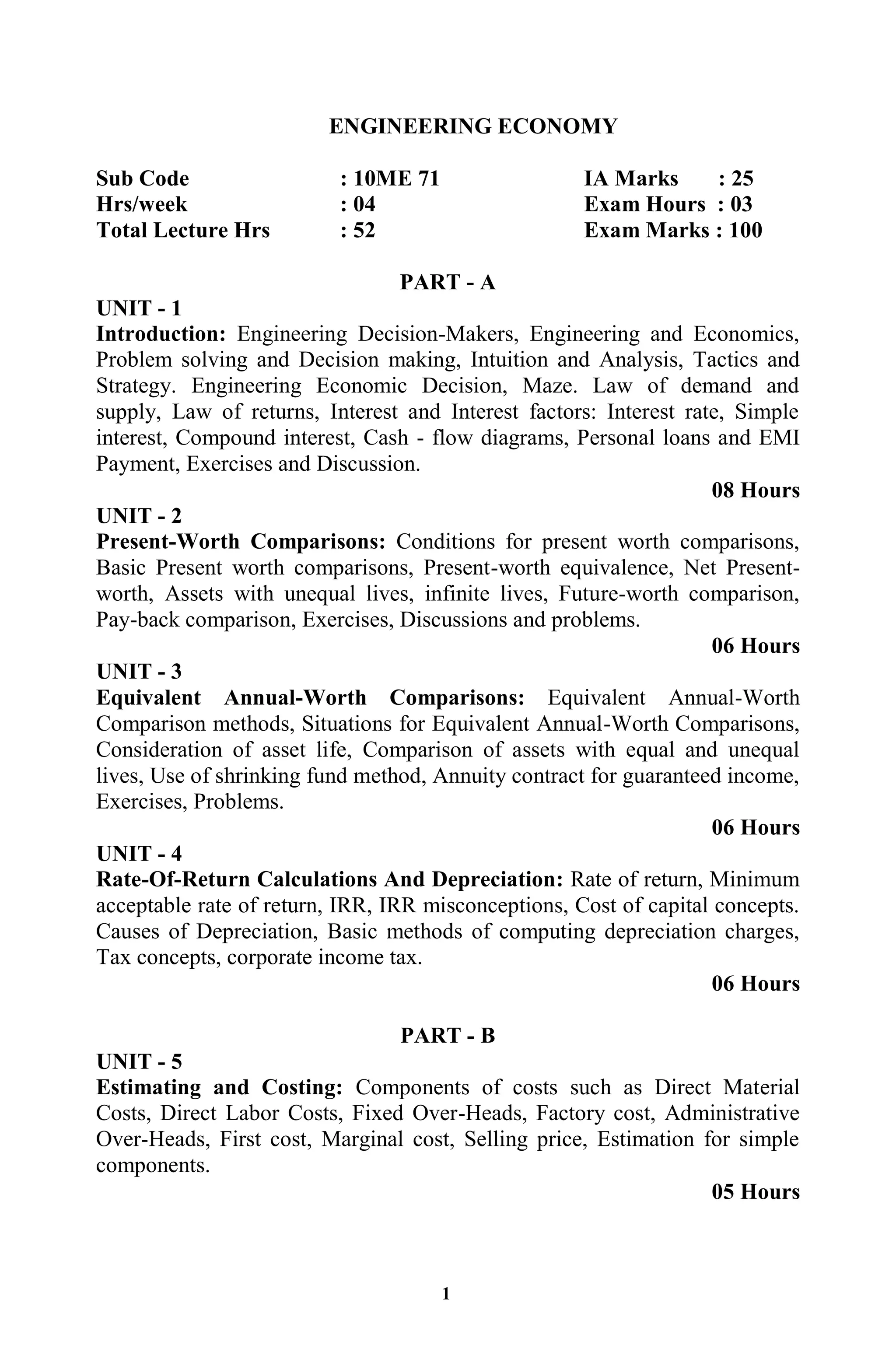 1
ENGINEERING ECONOMY
Sub Code : 10ME 71 IA Marks : 25
Hrs/week : 04 Exam Hours : 03
Total Lecture Hrs : 52 Exam Marks : 100
PART - A
UNIT - 1
Introduction: Engineering Decision-Makers, Engineering and Economics,
Problem solving and Decision making, Intuition and Analysis, Tactics and
Strategy. Engineering Economic Decision, Maze. Law of demand and
supply, Law of returns, Interest and Interest factors: Interest rate, Simple
interest, Compound interest, Cash - flow diagrams, Personal loans and EMI
Payment, Exercises and Discussion.
08 Hours
UNIT - 2
Present-Worth Comparisons: Conditions for present worth comparisons,
Basic Present worth comparisons, Present-worth equivalence, Net Present-
worth, Assets with unequal lives, infinite lives, Future-worth comparison,
Pay-back comparison, Exercises, Discussions and problems.
06 Hours
UNIT - 3
Equivalent Annual-Worth Comparisons: Equivalent Annual-Worth
Comparison methods, Situations for Equivalent Annual-Worth Comparisons,
Consideration of asset life, Comparison of assets with equal and unequal
lives, Use of shrinking fund method, Annuity contract for guaranteed income,
Exercises, Problems.
06 Hours
UNIT - 4
Rate-Of-Return Calculations And Depreciation: Rate of return, Minimum
acceptable rate of return, IRR, IRR misconceptions, Cost of capital concepts.
Causes of Depreciation, Basic methods of computing depreciation charges,
Tax concepts, corporate income tax.
06 Hours
PART - B
UNIT - 5
Estimating and Costing: Components of costs such as Direct Material
Costs, Direct Labor Costs, Fixed Over-Heads, Factory cost, Administrative
Over-Heads, First cost, Marginal cost, Selling price, Estimation for simple
components.
05 Hours
 
