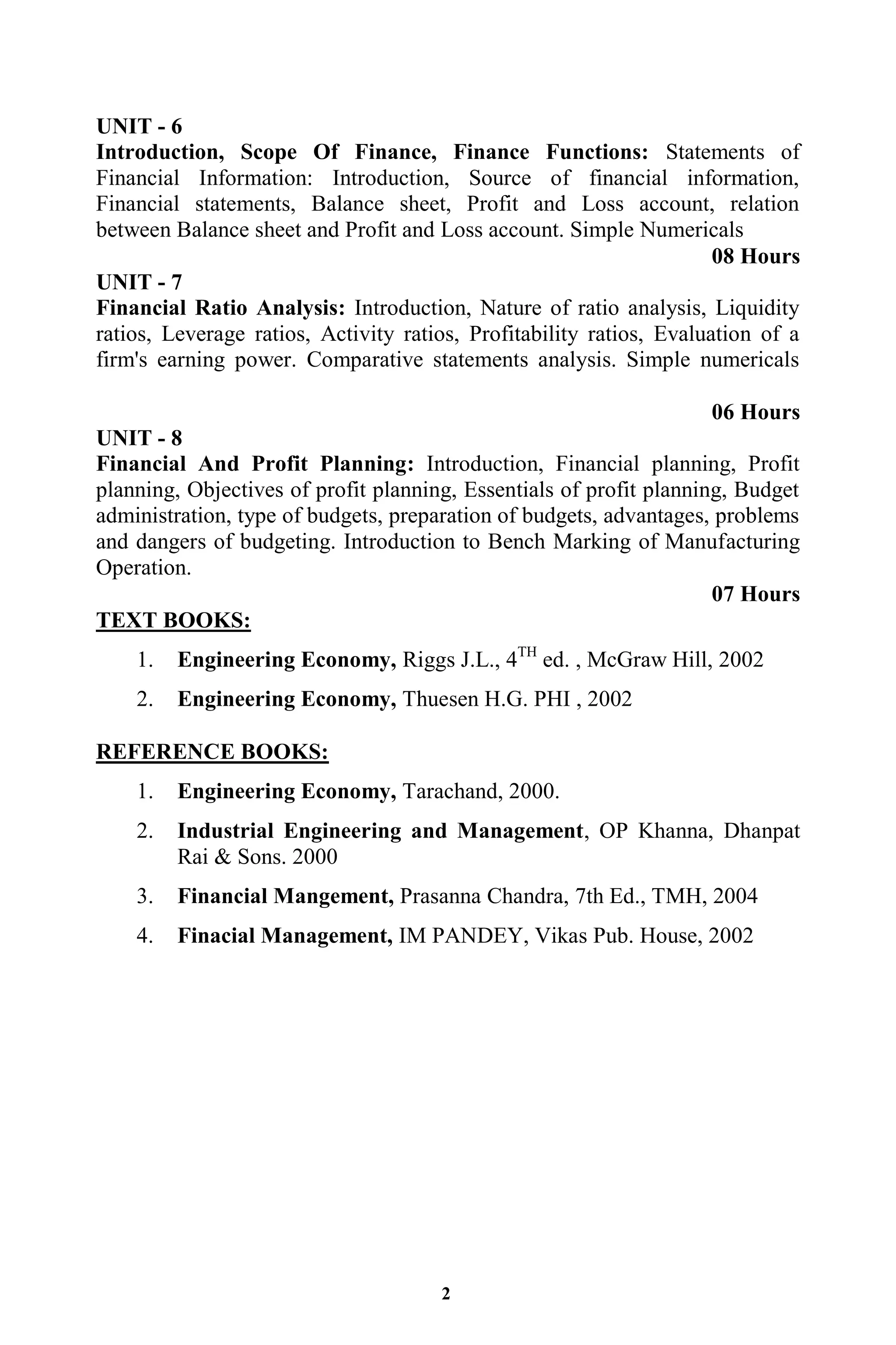 2
UNIT - 6
Introduction, Scope Of Finance, Finance Functions: Statements of
Financial Information: Introduction, Source of financial information,
Financial statements, Balance sheet, Profit and Loss account, relation
between Balance sheet and Profit and Loss account. Simple Numericals
08 Hours
UNIT - 7
Financial Ratio Analysis: Introduction, Nature of ratio analysis, Liquidity
ratios, Leverage ratios, Activity ratios, Profitability ratios, Evaluation of a
firm's earning power. Comparative statements analysis. Simple numericals
06 Hours
UNIT - 8
Financial And Profit Planning: Introduction, Financial planning, Profit
planning, Objectives of profit planning, Essentials of profit planning, Budget
administration, type of budgets, preparation of budgets, advantages, problems
and dangers of budgeting. Introduction to Bench Marking of Manufacturing
Operation.
07 Hours
TEXT BOOKS:
1. Engineering Economy, Riggs J.L., 4TH
ed. , McGraw Hill, 2002
2. Engineering Economy, Thuesen H.G. PHI , 2002
REFERENCE BOOKS:
1. Engineering Economy, Tarachand, 2000.
2. Industrial Engineering and Management, OP Khanna, Dhanpat
Rai & Sons. 2000
3. Financial Mangement, Prasanna Chandra, 7th Ed., TMH, 2004
4. Finacial Management, IM PANDEY, Vikas Pub. House, 2002
 