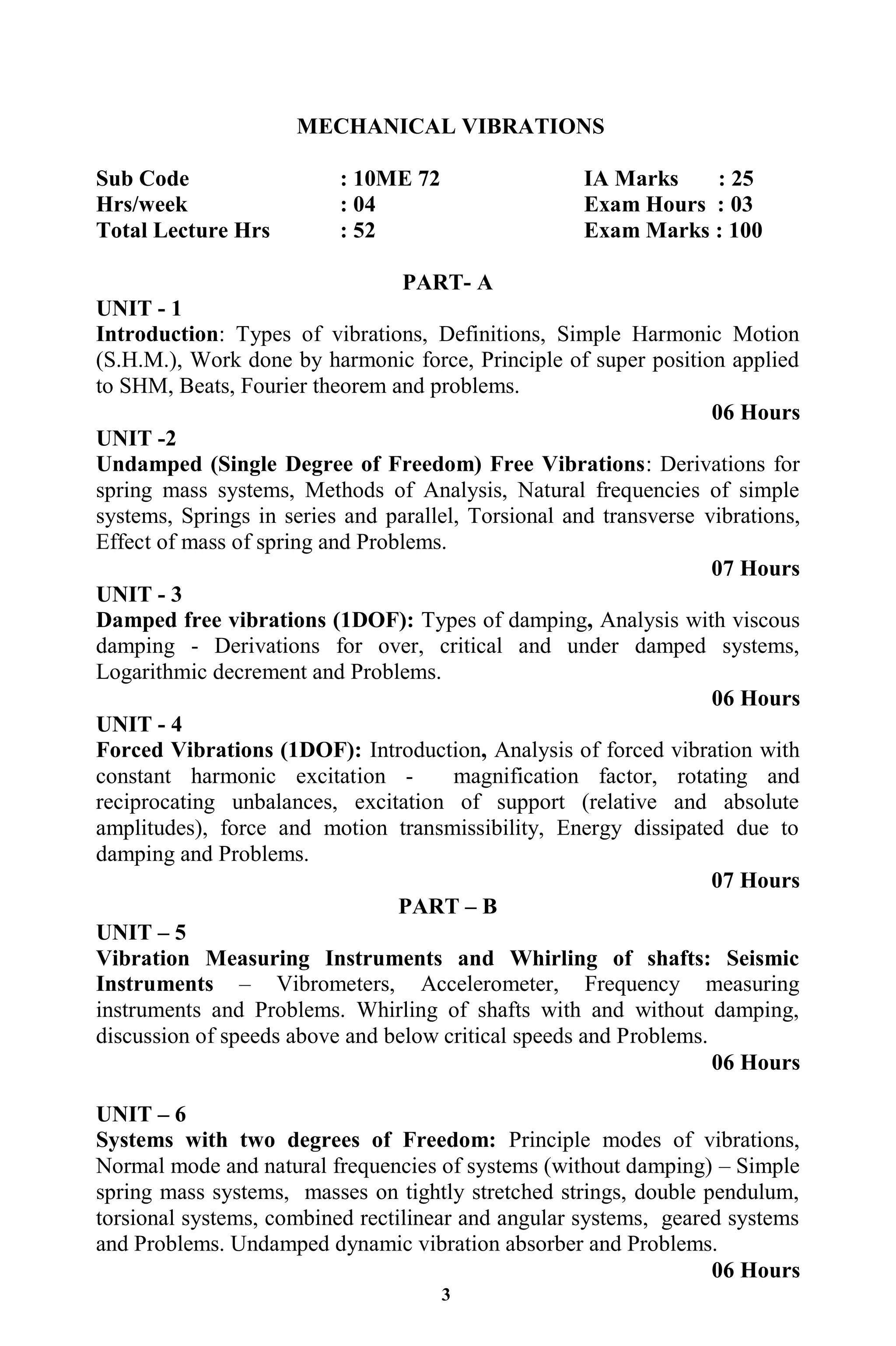 3
MECHANICAL VIBRATIONS
Sub Code : 10ME 72 IA Marks : 25
Hrs/week : 04 Exam Hours : 03
Total Lecture Hrs : 52 Exam Marks : 100
PART- A
UNIT - 1
Introduction: Types of vibrations, Definitions, Simple Harmonic Motion
(S.H.M.), Work done by harmonic force, Principle of super position applied
to SHM, Beats, Fourier theorem and problems.
06 Hours
UNIT -2
Undamped (Single Degree of Freedom) Free Vibrations: Derivations for
spring mass systems, Methods of Analysis, Natural frequencies of simple
systems, Springs in series and parallel, Torsional and transverse vibrations,
Effect of mass of spring and Problems.
07 Hours
UNIT - 3
Damped free vibrations (1DOF): Types of damping, Analysis with viscous
damping - Derivations for over, critical and under damped systems,
Logarithmic decrement and Problems.
06 Hours
UNIT - 4
Forced Vibrations (1DOF): Introduction, Analysis of forced vibration with
constant harmonic excitation - magnification factor, rotating and
reciprocating unbalances, excitation of support (relative and absolute
amplitudes), force and motion transmissibility, Energy dissipated due to
damping and Problems.
07 Hours
PART – B
UNIT – 5
Vibration Measuring Instruments and Whirling of shafts: Seismic
Instruments – Vibrometers, Accelerometer, Frequency measuring
instruments and Problems. Whirling of shafts with and without damping,
discussion of speeds above and below critical speeds and Problems.
06 Hours
UNIT – 6
Systems with two degrees of Freedom: Principle modes of vibrations,
Normal mode and natural frequencies of systems (without damping) – Simple
spring mass systems, masses on tightly stretched strings, double pendulum,
torsional systems, combined rectilinear and angular systems, geared systems
and Problems. Undamped dynamic vibration absorber and Problems.
06 Hours
 