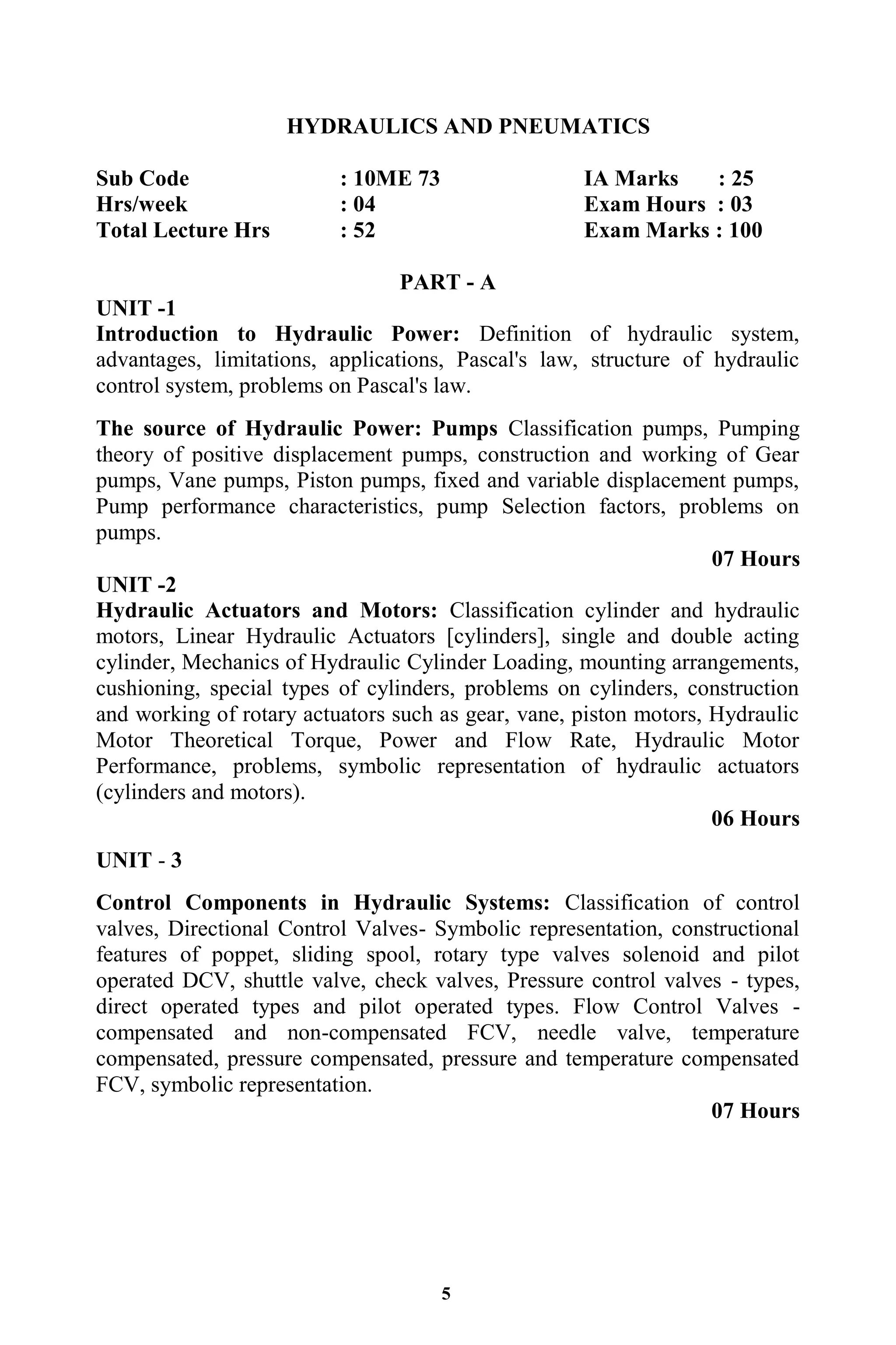 5
HYDRAULICS AND PNEUMATICS
Sub Code : 10ME 73 IA Marks : 25
Hrs/week : 04 Exam Hours : 03
Total Lecture Hrs : 52 Exam Marks : 100
PART - A
UNIT -1
Introduction to Hydraulic Power: Definition of hydraulic system,
advantages, limitations, applications, Pascal's law, structure of hydraulic
control system, problems on Pascal's law.
The source of Hydraulic Power: Pumps Classification pumps, Pumping
theory of positive displacement pumps, construction and working of Gear
pumps, Vane pumps, Piston pumps, fixed and variable displacement pumps,
Pump performance characteristics, pump Selection factors, problems on
pumps.
07 Hours
UNIT -2
Hydraulic Actuators and Motors: Classification cylinder and hydraulic
motors, Linear Hydraulic Actuators [cylinders], single and double acting
cylinder, Mechanics of Hydraulic Cylinder Loading, mounting arrangements,
cushioning, special types of cylinders, problems on cylinders, construction
and working of rotary actuators such as gear, vane, piston motors, Hydraulic
Motor Theoretical Torque, Power and Flow Rate, Hydraulic Motor
Performance, problems, symbolic representation of hydraulic actuators
(cylinders and motors).
06 Hours
UNIT - 3
Control Components in Hydraulic Systems: Classification of control
valves, Directional Control Valves- Symbolic representation, constructional
features of poppet, sliding spool, rotary type valves solenoid and pilot
operated DCV, shuttle valve, check valves, Pressure control valves - types,
direct operated types and pilot operated types. Flow Control Valves -
compensated and non-compensated FCV, needle valve, temperature
compensated, pressure compensated, pressure and temperature compensated
FCV, symbolic representation.
07 Hours
 