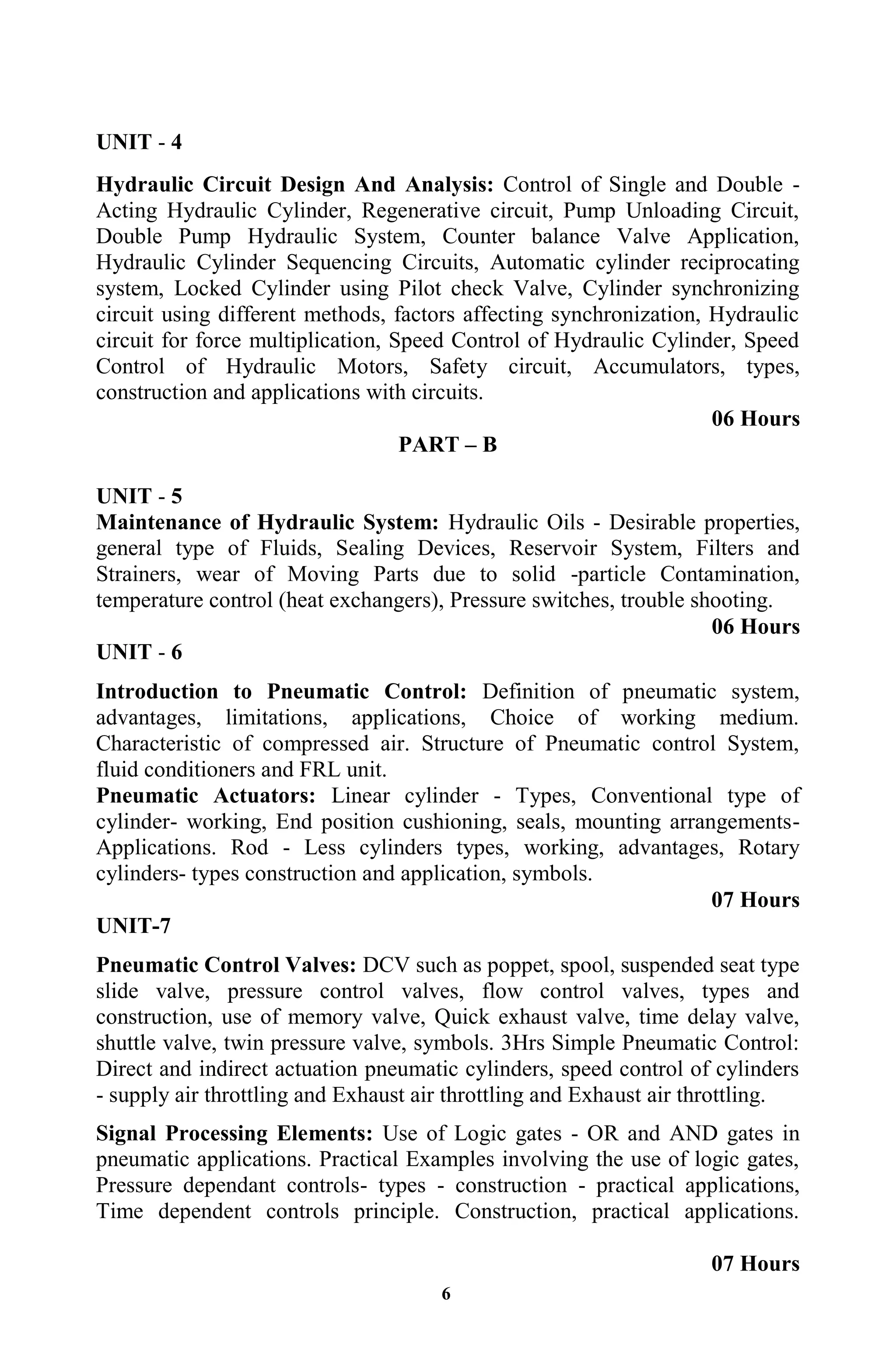 6
UNIT - 4
Hydraulic Circuit Design And Analysis: Control of Single and Double -
Acting Hydraulic Cylinder, Regenerative circuit, Pump Unloading Circuit,
Double Pump Hydraulic System, Counter balance Valve Application,
Hydraulic Cylinder Sequencing Circuits, Automatic cylinder reciprocating
system, Locked Cylinder using Pilot check Valve, Cylinder synchronizing
circuit using different methods, factors affecting synchronization, Hydraulic
circuit for force multiplication, Speed Control of Hydraulic Cylinder, Speed
Control of Hydraulic Motors, Safety circuit, Accumulators, types,
construction and applications with circuits.
06 Hours
PART – B
UNIT - 5
Maintenance of Hydraulic System: Hydraulic Oils - Desirable properties,
general type of Fluids, Sealing Devices, Reservoir System, Filters and
Strainers, wear of Moving Parts due to solid -particle Contamination,
temperature control (heat exchangers), Pressure switches, trouble shooting.
06 Hours
UNIT - 6
Introduction to Pneumatic Control: Definition of pneumatic system,
advantages, limitations, applications, Choice of working medium.
Characteristic of compressed air. Structure of Pneumatic control System,
fluid conditioners and FRL unit.
Pneumatic Actuators: Linear cylinder - Types, Conventional type of
cylinder- working, End position cushioning, seals, mounting arrangements-
Applications. Rod - Less cylinders types, working, advantages, Rotary
cylinders- types construction and application, symbols.
07 Hours
UNIT-7
Pneumatic Control Valves: DCV such as poppet, spool, suspended seat type
slide valve, pressure control valves, flow control valves, types and
construction, use of memory valve, Quick exhaust valve, time delay valve,
shuttle valve, twin pressure valve, symbols. 3Hrs Simple Pneumatic Control:
Direct and indirect actuation pneumatic cylinders, speed control of cylinders
- supply air throttling and Exhaust air throttling and Exhaust air throttling.
Signal Processing Elements: Use of Logic gates - OR and AND gates in
pneumatic applications. Practical Examples involving the use of logic gates,
Pressure dependant controls- types - construction - practical applications,
Time dependent controls principle. Construction, practical applications.
07 Hours
 