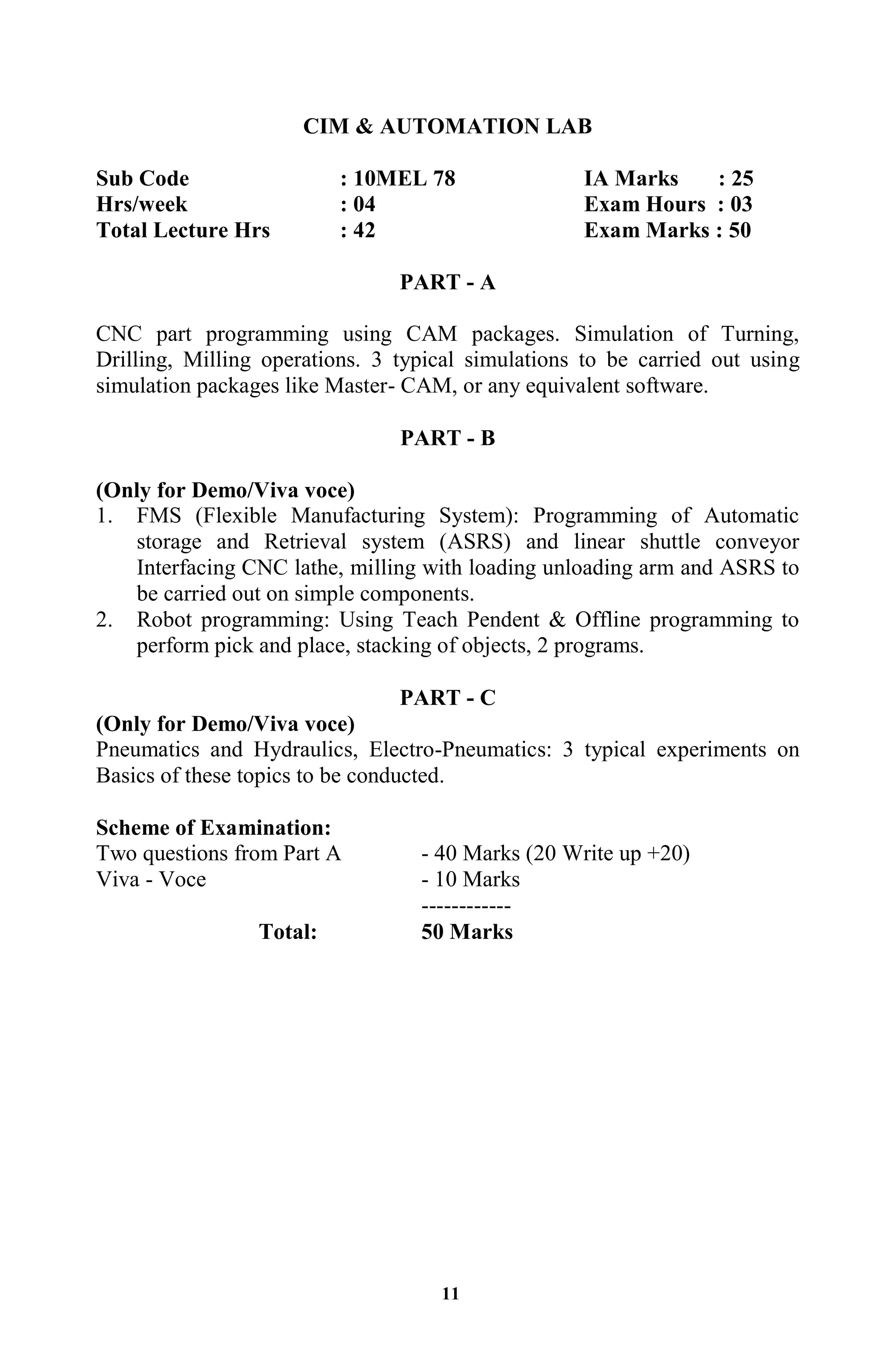 11
CIM & AUTOMATION LAB
Sub Code : 10MEL 78 IA Marks : 25
Hrs/week : 04 Exam Hours : 03
Total Lecture Hrs : 42 Exam Marks : 50
PART - A
CNC part programming using CAM packages. Simulation of Turning,
Drilling, Milling operations. 3 typical simulations to be carried out using
simulation packages like Master- CAM, or any equivalent software.
PART - B
(Only for Demo/Viva voce)
1. FMS (Flexible Manufacturing System): Programming of Automatic
storage and Retrieval system (ASRS) and linear shuttle conveyor
Interfacing CNC lathe, milling with loading unloading arm and ASRS to
be carried out on simple components.
2. Robot programming: Using Teach Pendent & Offline programming to
perform pick and place, stacking of objects, 2 programs.
PART - C
(Only for Demo/Viva voce)
Pneumatics and Hydraulics, Electro-Pneumatics: 3 typical experiments on
Basics of these topics to be conducted.
Scheme of Examination:
Two questions from Part A - 40 Marks (20 Write up +20)
Viva - Voce - 10 Marks
------------
Total: 50 Marks
 