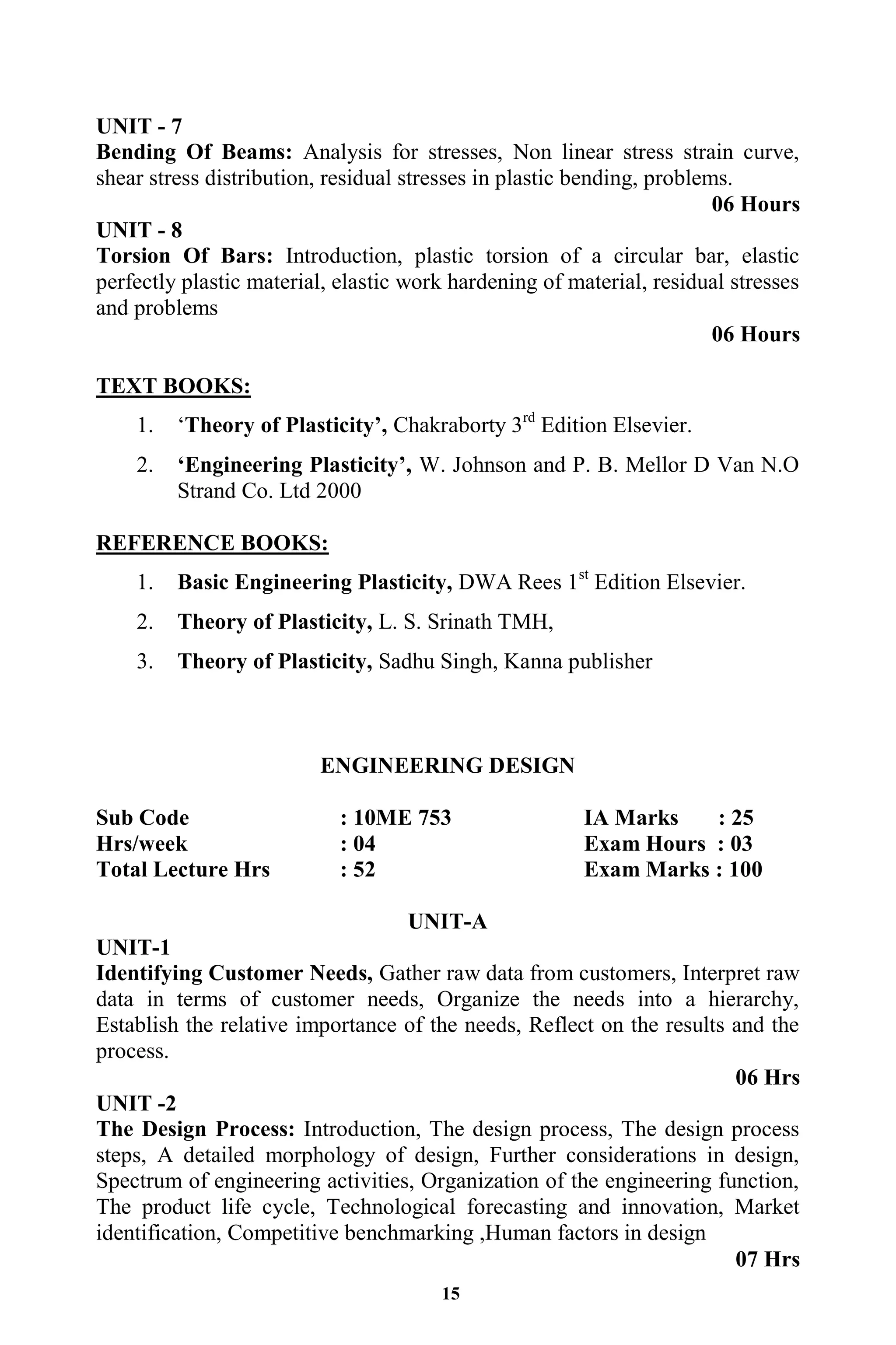 15
UNIT - 7
Bending Of Beams: Analysis for stresses, Non linear stress strain curve,
shear stress distribution, residual stresses in plastic bending, problems.
06 Hours
UNIT - 8
Torsion Of Bars: Introduction, plastic torsion of a circular bar, elastic
perfectly plastic material, elastic work hardening of material, residual stresses
and problems
06 Hours
TEXT BOOKS:
1. „Theory of Plasticity‟, Chakraborty 3rd
Edition Elsevier.
2. „Engineering Plasticity‟, W. Johnson and P. B. Mellor D Van N.O
Strand Co. Ltd 2000
REFERENCE BOOKS:
1. Basic Engineering Plasticity, DWA Rees 1st
Edition Elsevier.
2. Theory of Plasticity, L. S. Srinath TMH,
3. Theory of Plasticity, Sadhu Singh, Kanna publisher
ENGINEERING DESIGN
Sub Code : 10ME 753 IA Marks : 25
Hrs/week : 04 Exam Hours : 03
Total Lecture Hrs : 52 Exam Marks : 100
UNIT-A
UNIT-1
Identifying Customer Needs, Gather raw data from customers, Interpret raw
data in terms of customer needs, Organize the needs into a hierarchy,
Establish the relative importance of the needs, Reflect on the results and the
process.
06 Hrs
UNIT -2
The Design Process: Introduction, The design process, The design process
steps, A detailed morphology of design, Further considerations in design,
Spectrum of engineering activities, Organization of the engineering function,
The product life cycle, Technological forecasting and innovation, Market
identification, Competitive benchmarking ,Human factors in design
07 Hrs
 