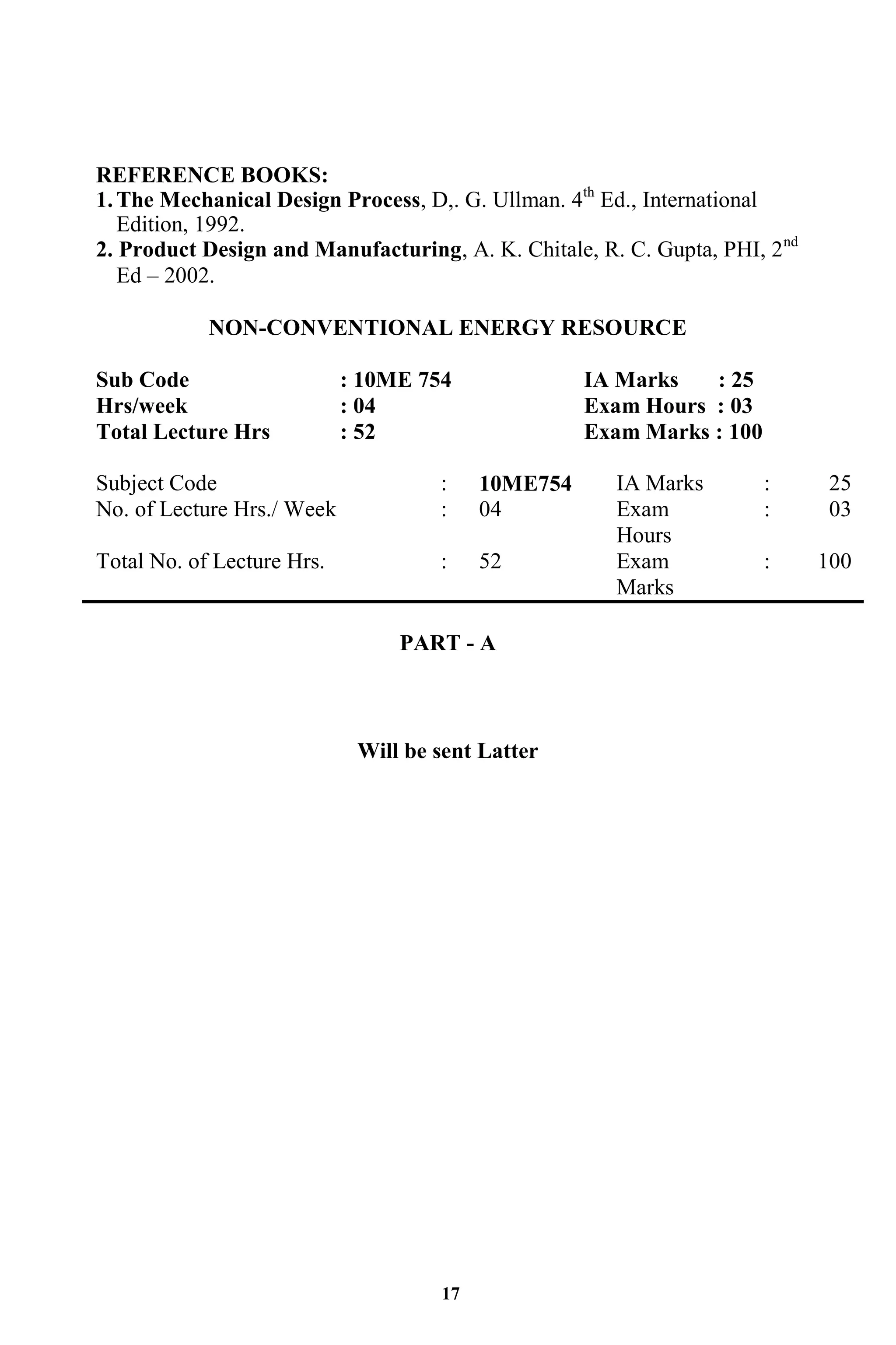 17
REFERENCE BOOKS:
1.The Mechanical Design Process, D,. G. Ullman. 4th
Ed., International
Edition, 1992.
2. Product Design and Manufacturing, A. K. Chitale, R. C. Gupta, PHI, 2nd
Ed – 2002.
NON-CONVENTIONAL ENERGY RESOURCE
Sub Code : 10ME 754 IA Marks : 25
Hrs/week : 04 Exam Hours : 03
Total Lecture Hrs : 52 Exam Marks : 100
Subject Code : 10ME754 IA Marks : 25
No. of Lecture Hrs./ Week : 04 Exam
Hours
: 03
Total No. of Lecture Hrs. : 52 Exam
Marks
: 100
PART - A
Will be sent Latter
 