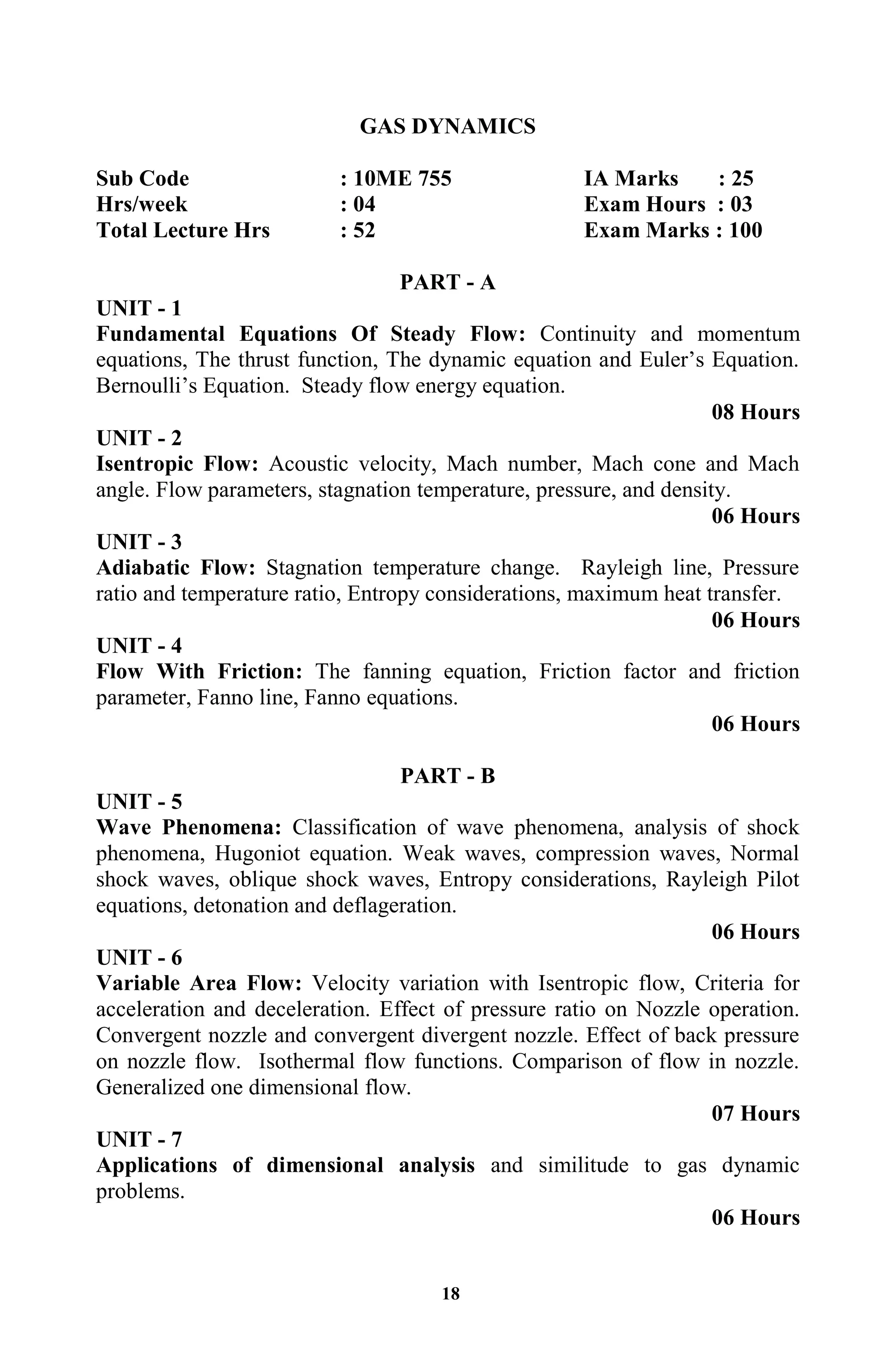18
GAS DYNAMICS
Sub Code : 10ME 755 IA Marks : 25
Hrs/week : 04 Exam Hours : 03
Total Lecture Hrs : 52 Exam Marks : 100
PART - A
UNIT - 1
Fundamental Equations Of Steady Flow: Continuity and momentum
equations, The thrust function, The dynamic equation and Euler‟s Equation.
Bernoulli‟s Equation. Steady flow energy equation.
08 Hours
UNIT - 2
Isentropic Flow: Acoustic velocity, Mach number, Mach cone and Mach
angle. Flow parameters, stagnation temperature, pressure, and density.
06 Hours
UNIT - 3
Adiabatic Flow: Stagnation temperature change. Rayleigh line, Pressure
ratio and temperature ratio, Entropy considerations, maximum heat transfer.
06 Hours
UNIT - 4
Flow With Friction: The fanning equation, Friction factor and friction
parameter, Fanno line, Fanno equations.
06 Hours
PART - B
UNIT - 5
Wave Phenomena: Classification of wave phenomena, analysis of shock
phenomena, Hugoniot equation. Weak waves, compression waves, Normal
shock waves, oblique shock waves, Entropy considerations, Rayleigh Pilot
equations, detonation and deflageration.
06 Hours
UNIT - 6
Variable Area Flow: Velocity variation with Isentropic flow, Criteria for
acceleration and deceleration. Effect of pressure ratio on Nozzle operation.
Convergent nozzle and convergent divergent nozzle. Effect of back pressure
on nozzle flow. Isothermal flow functions. Comparison of flow in nozzle.
Generalized one dimensional flow.
07 Hours
UNIT - 7
Applications of dimensional analysis and similitude to gas dynamic
problems.
06 Hours
 