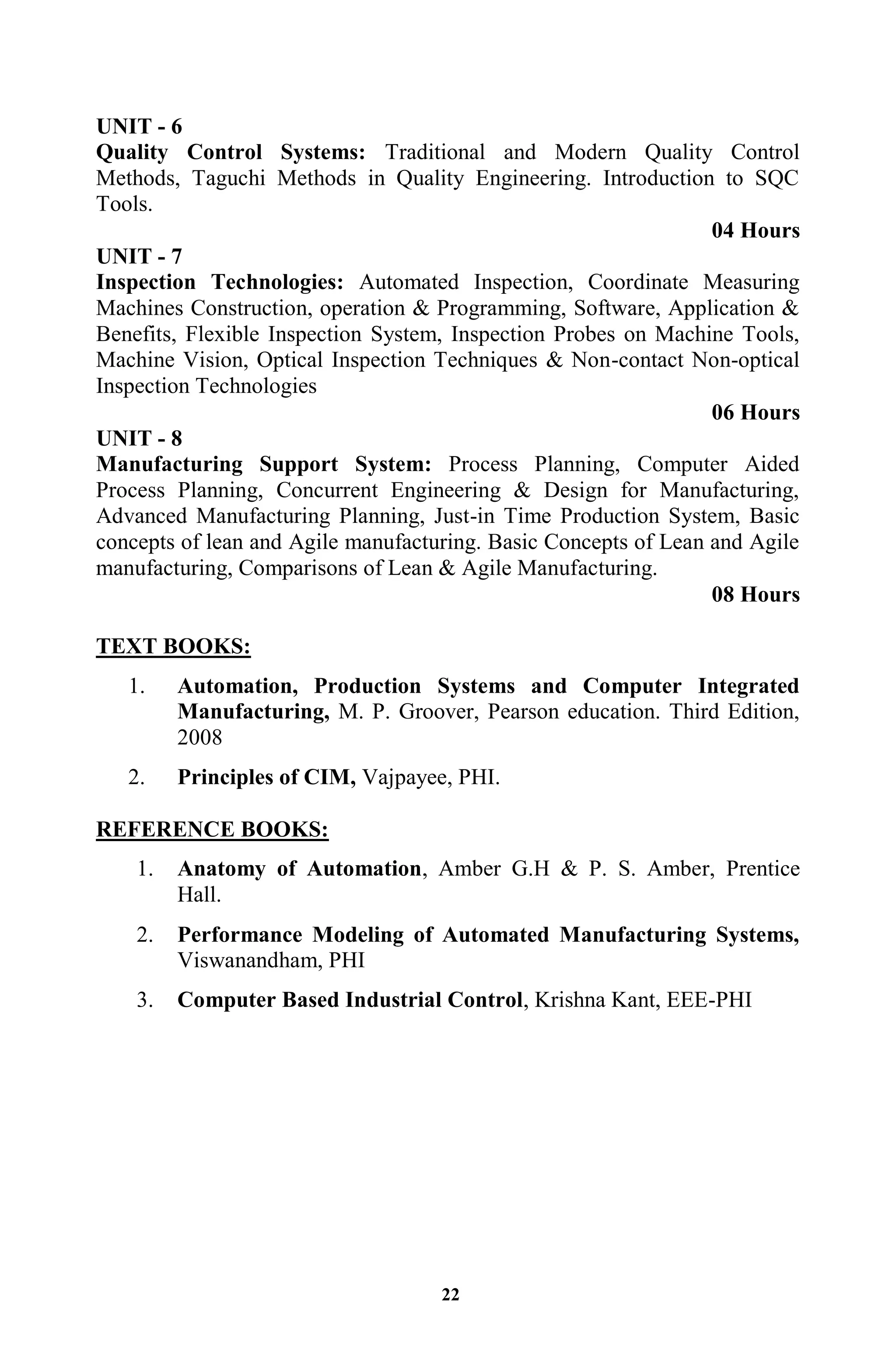 22
UNIT - 6
Quality Control Systems: Traditional and Modern Quality Control
Methods, Taguchi Methods in Quality Engineering. Introduction to SQC
Tools.
04 Hours
UNIT - 7
Inspection Technologies: Automated Inspection, Coordinate Measuring
Machines Construction, operation & Programming, Software, Application &
Benefits, Flexible Inspection System, Inspection Probes on Machine Tools,
Machine Vision, Optical Inspection Techniques & Non-contact Non-optical
Inspection Technologies
06 Hours
UNIT - 8
Manufacturing Support System: Process Planning, Computer Aided
Process Planning, Concurrent Engineering & Design for Manufacturing,
Advanced Manufacturing Planning, Just-in Time Production System, Basic
concepts of lean and Agile manufacturing. Basic Concepts of Lean and Agile
manufacturing, Comparisons of Lean & Agile Manufacturing.
08 Hours
TEXT BOOKS:
1. Automation, Production Systems and Computer Integrated
Manufacturing, M. P. Groover, Pearson education. Third Edition,
2008
2. Principles of CIM, Vajpayee, PHI.
REFERENCE BOOKS:
1. Anatomy of Automation, Amber G.H & P. S. Amber, Prentice
Hall.
2. Performance Modeling of Automated Manufacturing Systems,
Viswanandham, PHI
3. Computer Based Industrial Control, Krishna Kant, EEE-PHI
 