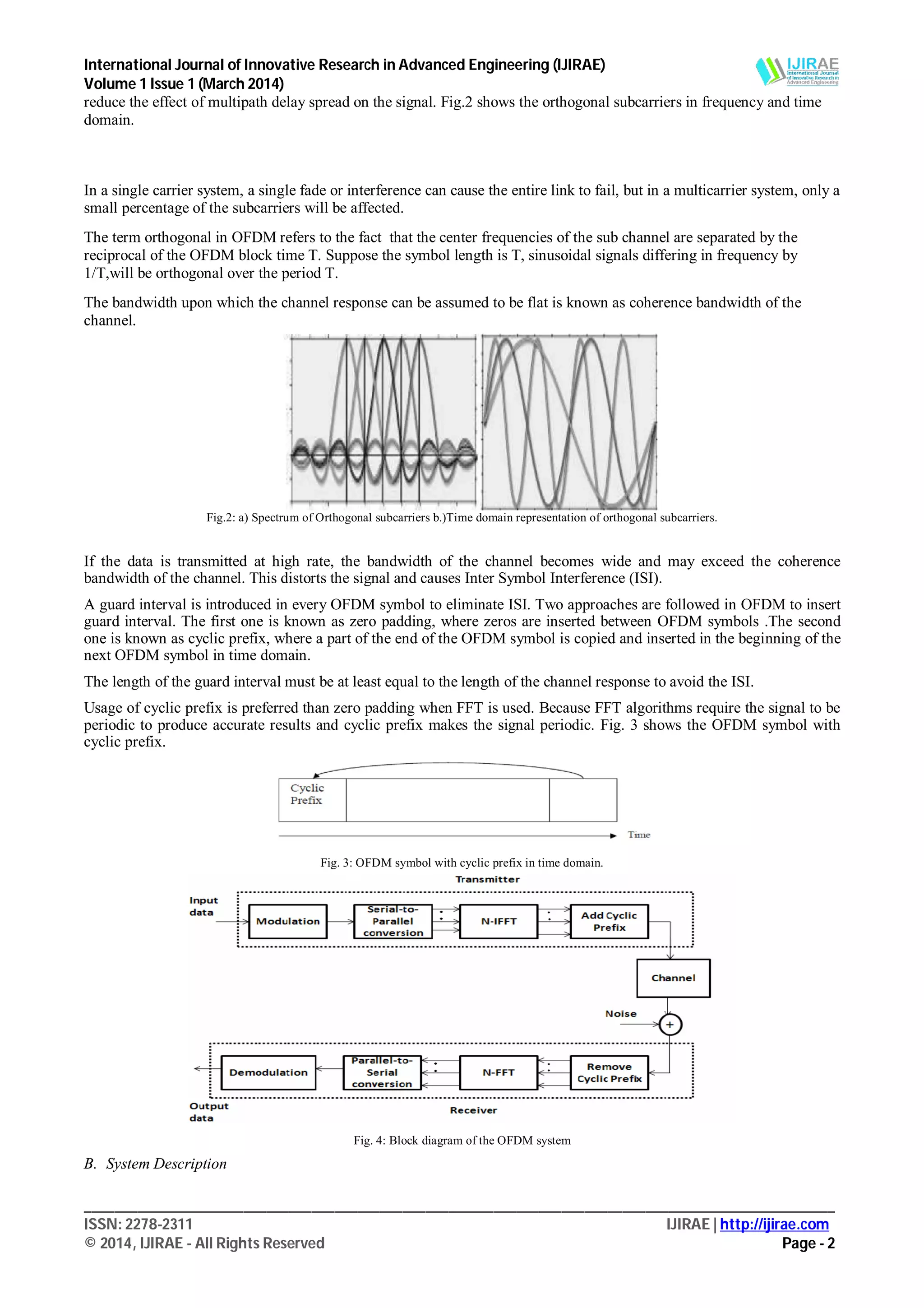 International Journal of Innovative Research in Advanced Engineering (IJIRAE)
Volume 1 Issue 1 (March 2014)
___________________________________________________________________________________________________
ISSN: 2278-2311 IJIRAE | http://ijirae.com
© 2014, IJIRAE - All Rights Reserved Page - 2
reduce the effect of multipath delay spread on the signal. Fig.2 shows the orthogonal subcarriers in frequency and time
domain.
In a single carrier system, a single fade or interference can cause the entire link to fail, but in a multicarrier system, only a
small percentage of the subcarriers will be affected.
The term orthogonal in OFDM refers to the fact that the center frequencies of the sub channel are separated by the
reciprocal of the OFDM block time T. Suppose the symbol length is T, sinusoidal signals differing in frequency by
1/T,will be orthogonal over the period T.
The bandwidth upon which the channel response can be assumed to be flat is known as coherence bandwidth of the
channel.
Fig.2: a) Spectrum of Orthogonal subcarriers b.)Time domain representation of orthogonal subcarriers.
If the data is transmitted at high rate, the bandwidth of the channel becomes wide and may exceed the coherence
bandwidth of the channel. This distorts the signal and causes Inter Symbol Interference (ISI).
A guard interval is introduced in every OFDM symbol to eliminate ISI. Two approaches are followed in OFDM to insert
guard interval. The first one is known as zero padding, where zeros are inserted between OFDM symbols .The second
one is known as cyclic prefix, where a part of the end of the OFDM symbol is copied and inserted in the beginning of the
next OFDM symbol in time domain.
The length of the guard interval must be at least equal to the length of the channel response to avoid the ISI.
Usage of cyclic prefix is preferred than zero padding when FFT is used. Because FFT algorithms require the signal to be
periodic to produce accurate results and cyclic prefix makes the signal periodic. Fig. 3 shows the OFDM symbol with
cyclic prefix.
Fig. 3: OFDM symbol with cyclic prefix in time domain.
Fig. 4: Block diagram of the OFDM system
B. System Description
 