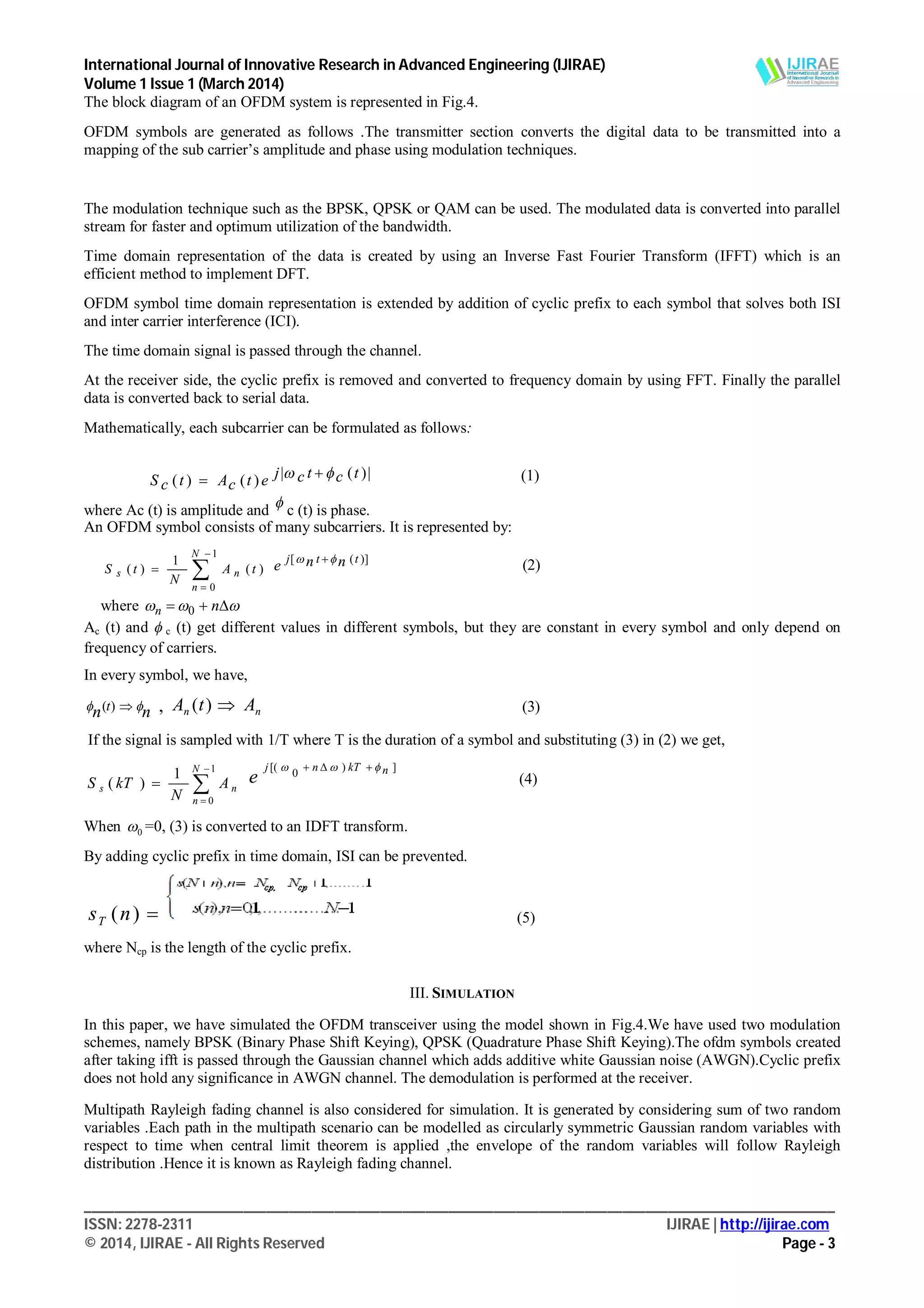 International Journal of Innovative Research in Advanced Engineering (IJIRAE)
Volume 1 Issue 1 (March 2014)
___________________________________________________________________________________________________
ISSN: 2278-2311 IJIRAE | http://ijirae.com
© 2014, IJIRAE - All Rights Reserved Page - 3
The block diagram of an OFDM system is represented in Fig.4.
OFDM symbols are generated as follows .The transmitter section converts the digital data to be transmitted into a
mapping of the sub carrier’s amplitude and phase using modulation techniques.
The modulation technique such as the BPSK, QPSK or QAM can be used. The modulated data is converted into parallel
stream for faster and optimum utilization of the bandwidth.
Time domain representation of the data is created by using an Inverse Fast Fourier Transform (IFFT) which is an
efficient method to implement DFT.
OFDM symbol time domain representation is extended by addition of cyclic prefix to each symbol that solves both ISI
and inter carrier interference (ICI).
The time domain signal is passed through the channel.
At the receiver side, the cyclic prefix is removed and converted to frequency domain by using FFT. Finally the parallel
data is converted back to serial data.
Mathematically, each subcarrier can be formulated as follows:
(1)
where Ac (t) is amplitude and
 c (t) is phase.
An OFDM symbol consists of many subcarriers. It is represented by:
)(
1
)(
1
0
tA
N
tS
N
n
ns 



)]([ ttj nne  
(2)
where   nn 0
Ac (t) and  c (t) get different values in different symbols, but they are constant in every symbol and only depend on
frequency of carriers.
In every symbol, we have,
nn t  )( , nn AtA )( (3)
If the signal is sampled with 1/T where T is the duration of a symbol and substituting (3) in (2) we get,




1
0
1
)(
N
n
ns A
N
kTS
])
0
[( nkTnj
e
 
(4)
When 0 =0, (3) is converted to an IDFT transform.
By adding cyclic prefix in time domain, ISI can be prevented.
)(nsT (5)
where Ncp is the length of the cyclic prefix.
III. SIMULATION
In this paper, we have simulated the OFDM transceiver using the model shown in Fig.4.We have used two modulation
schemes, namely BPSK (Binary Phase Shift Keying), QPSK (Quadrature Phase Shift Keying).The ofdm symbols created
after taking ifft is passed through the Gaussian channel which adds additive white Gaussian noise (AWGN).Cyclic prefix
does not hold any significance in AWGN channel. The demodulation is performed at the receiver.
Multipath Rayleigh fading channel is also considered for simulation. It is generated by considering sum of two random
variables .Each path in the multipath scenario can be modelled as circularly symmetric Gaussian random variables with
respect to time when central limit theorem is applied ,the envelope of the random variables will follow Rayleigh
distribution .Hence it is known as Rayleigh fading channel.
|)(|)()( tctcjetcAtcS  
 