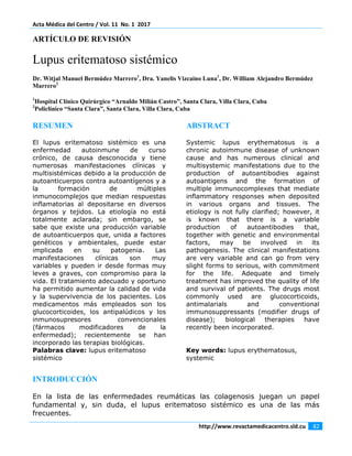 Acta Médica del Centro / Vol. 11  No. 1  2017 
 
http://www.revactamedicacentro.sld.cu  82 
 
ARTÍCULO DE REVISIÓN
Lupus eritematoso sistémico
Dr. Witjal Manuel Bermúdez Marrero1
, Dra. Yanelis Vizcaino Luna1
, Dr. William Alejandro Bermúdez
Marrero2
1
Hospital Clínico Quirúrgico “Arnaldo Milián Castro”, Santa Clara, Villa Clara, Cuba
2
Policlínico “Santa Clara”, Santa Clara, Villa Clara, Cuba
RESUMEN
El lupus eritematoso sistémico es una
enfermedad autoinmune de curso
crónico, de causa desconocida y tiene
numerosas manifestaciones clínicas y
multisistémicas debido a la producción de
autoanticuerpos contra autoantígenos y a
la formación de múltiples
inmunocomplejos que median respuestas
inflamatorias al depositarse en diversos
órganos y tejidos. La etiología no está
totalmente aclarada; sin embargo, se
sabe que existe una producción variable
de autoanticuerpos que, unida a factores
genéticos y ambientales, puede estar
implicada en su patogenia. Las
manifestaciones clínicas son muy
variables y pueden ir desde formas muy
leves a graves, con compromiso para la
vida. El tratamiento adecuado y oportuno
ha permitido aumentar la calidad de vida
y la supervivencia de los pacientes. Los
medicamentos más empleados son los
glucocorticoides, los antipalúdicos y los
inmunosupresores convencionales
(fármacos modificadores de la
enfermedad); recientemente se han
incorporado las terapias biológicas.
Palabras clave: lupus eritematoso
sistémico
ABSTRACT
Systemic lupus erythematosus is a
chronic autoimmune disease of unknown
cause and has numerous clinical and
multisystemic manifestations due to the
production of autoantibodies against
autoantigens and the formation of
multiple immunocomplexes that mediate
inflammatory responses when deposited
in various organs and tissues. The
etiology is not fully clarified; however, it
is known that there is a variable
production of autoantibodies that,
together with genetic and environmental
factors, may be involved in its
pathogenesis.  The clinical manifestations
are very variable and can go from very
slight forms to serious, with commitment
for the life. Adequate and timely
treatment has improved the quality of life
and survival of patients. The drugs most
commonly used are glucocorticoids,
antimalarials and conventional
immunosuppressants (modifier drugs of
disease); biological therapies have
recently been incorporated.
Key words: lupus erythematosus,
systemic
INTRODUCCIÓN
En la lista de las enfermedades reumáticas las colagenosis juegan un papel
fundamental y, sin duda, el lupus eritematoso sistémico es una de las más
frecuentes.
 