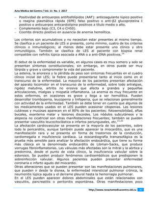 Acta Médica del Centro / Vol. 11  No. 1  2017 
 
http://www.revactamedicacentro.sld.cu  87 
 
− Positividad de anticuerpos antifosfolípidos (AAF): anticoagulante lúpico positivo
o reagina plasmática rápida (RPR) falso positivo o anti-β2 glucoproteína I
positivo o anticuerpos anticardiolipina positivos a título medio o alto.
− Complemento bajo (C3, C4 o CH50).
− Coombs directo positivo en ausencia de anemia hemolítica.
Los criterios son acumulativos y no necesitan estar presentes al mismo tiempo.
Se clasifica a un paciente de LES si presenta, como mínimo, cuatro de los criterios
clínicos o inmunológicos; al menos debe estar presente uno clínico y otro
inmunológico. También se clasifica de LES al paciente con biopsia renal
compatible con nefritis lúpica asociada a ANA o a anti-DNA positivos.14
El debut de la enfermedad es variable, en algunos casos es muy somero y solo se
presentan síntomas constitucionales; sin embargo, en otros puede ser muy
tórpida y grave y comprometer la vida del paciente.
La astenia, la anorexia y la pérdida de peso son síntomas frecuentes en el cuadro
clínico inicial del LES; la fiebre puede presentarse tanto al inicio como en el
transcurso de la enfermedad. La mayoría de los pacientes presentan afectación
del aparato locomotor en el transcurso de la enfermedad, sobre todo artralgias,
rigidez matutina, artritis no erosiva que afecta a grandes y pequeñas
articulaciones, mialgias y miopatía inflamatoria. La anemia es muy frecuente en
estos enfermos, en ocasiones es grave y llega a ser hemolítica. Pueden
desarrollar trombopenia, leucopenia y linfopenia, que se relacionan generalmente
con actividad de la enfermedad. También se debe tener en cuenta que algunos de
los medicamentos usados en el LES pueden ocasionar citopenias. Las lesiones
cutáneas y mucosas aparecen en el 80% de los pacientes: fotosensibilidad, aftas
bucales, exantema malar y lesiones discoides. Los nódulos subcutáneos y la
alopecia no cicatricial son otras manifestaciones frecuentes; también se pueden
presentar vasculitis leucocitoclástica e infartos periungueales, etc.21,22
La afectación cardiovascular se presenta en la mayoría de los pacientes, sobre
todo la pericarditis, aunque también puede aparecer la miocarditis, que es una
manifestación rara y se presenta en forma de trastornos de la conducción,
cardiomegalia e insuficiencia cardíaca. La ecocardiografía transesofágica es la
prueba más sensible para analizar la afectación endocárdica, que tiene su forma
más clásica en la denominada endocarditis de Libman-Sacks, que produce
verrugas fibroinflamatorias. Las válvulas más afectadas son la mitral y la aórtica y
predomina, desde el punto de vista clínico, la insuficiencia valvular sobre la
estenosis. Se pueden producir fenómenos cardioembólicos que predisponen la
sobreinfección valvular. Algunos pacientes pueden presentar enfermedad
coronaria e infarto agudo del miocardio.
Otras alteraciones que se pueden presentar son las manifestaciones pulmonares,
que pueden ir desde la disnea, la enfermedad intersticial pulmonar crónica, la
neumonitis lúpica aguda y el derrame pleural hasta la hemorragia pulmonar.
En el LES pueden aparecer dolores abdominales que están relacionados con
vasculitis, pancreatitis o peritonitis espontánea. Otras manifestaciones poco
 