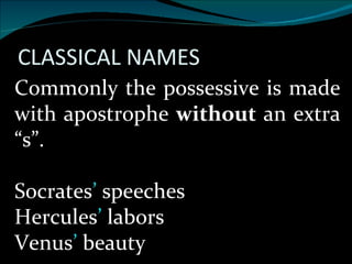 Commonly the possessive is made with apostrophe  without  an extra “s”. Socrates ’  speeches Hercules ’  labors Venus ’  beauty 