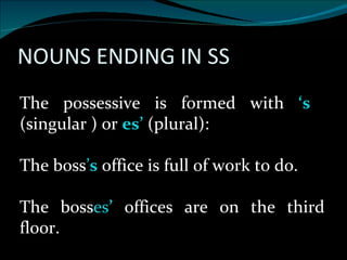 The possessive is formed with  ‘s  (singular ) or  es’   (plural): The boss ’ s  office is full of work to do. The boss es ’   offices are on the third floor. 