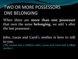 When there are  more than one possessor  that own the same  belonging , we add ‘s after the last possessor: John, Lucas and Carol ’s  mother is here to talk to you. (The woman has 3 children: John, Lucas and Carol and is  their  mother.) 