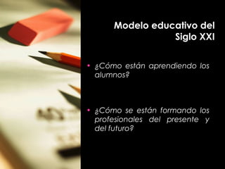 Modelo educativo del
Siglo XXI
• ¿Cómo están aprendiendo los
alumnos?
• ¿Cómo se están formando los
profesionales del presente y
del futuro?
 
